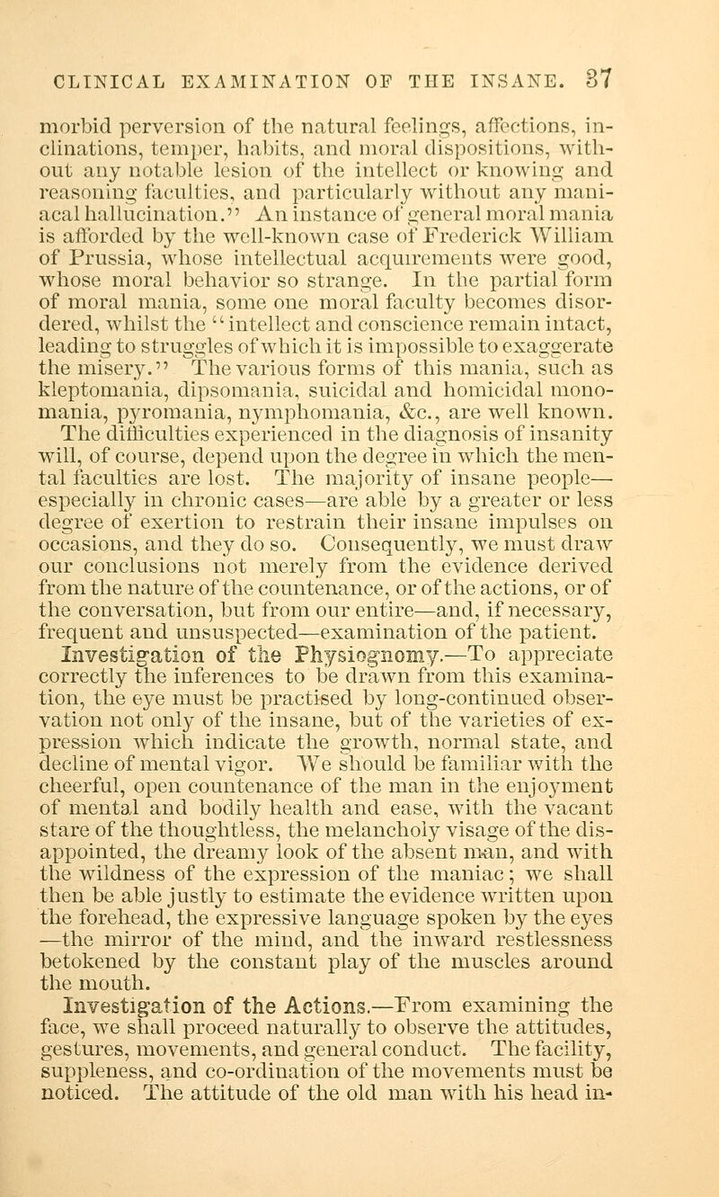 morbid perversion of the natural feelings, affections, in- clinations, temper, habits, and moral dispositions, with- out any notable lesion of the intellect or knowing and reasoning faculties, and particularly without any mani- acal hallucination.'' An instance of general moral mania is afforded by the well-known case of Frederick William of Prussia, whose intellectual acquirements were good, whose moral behavior so strange. In the partial form of moral mania, some one moral faculty becomes disor- dered, whilst the intellect and conscience remain intact, leading to struggles of which it is impossible to exaggerate the misery. The various forms of this mania, such as kleptomania, dipsomania, suicidal and homicidal mono- mania, pyromania, nymphomania, &c, are well known. The difficulties experienced in the diagnosis of insanity will, of course, depend upon the degree in which the men- tal faculties are lost. The majority of insane people— especially in chronic cases—are able by a greater or less degree of exertion to restrain their insane impulses on occasions, and they do so. Consequently, we must draw our conclusions not merely from the evidence derived from the nature of the countenance, or of the actions, or of the conversation, but from our entire—and, if necessary, frequent and unsuspected—examination of the patient. Investigation of the Physiognomy.—To appreciate correctly the inferences to be drawn from this examina- tion, the eye must be practised by long-continued obser- vation not only of the insane, but of the varieties of ex- pression which indicate the growth, normal state, and decline of mental vigor. We should be familiar with the cheerful, open countenance of the man in the enjoyment of mental and bodily health and ease, with the vacant stare of the thoughtless, the melancholy visage of the dis- appointed, the dreamy look of the absent man, and with the wildness of the expression of the maniac; we shall then be able justly to estimate the evidence written upon the forehead, the expressive language spoken by the eyes —the mirror of the mind, and the inward restlessness betokened by the constant play of the muscles around the mouth. Investigation of the Actions.—From examining the face, we shall proceed naturally to observe the attitudes, gestures, movements, and general conduct. The facility, suppleness, and co-ordination of the movements must be noticed. The attitude of the old man with his head in-