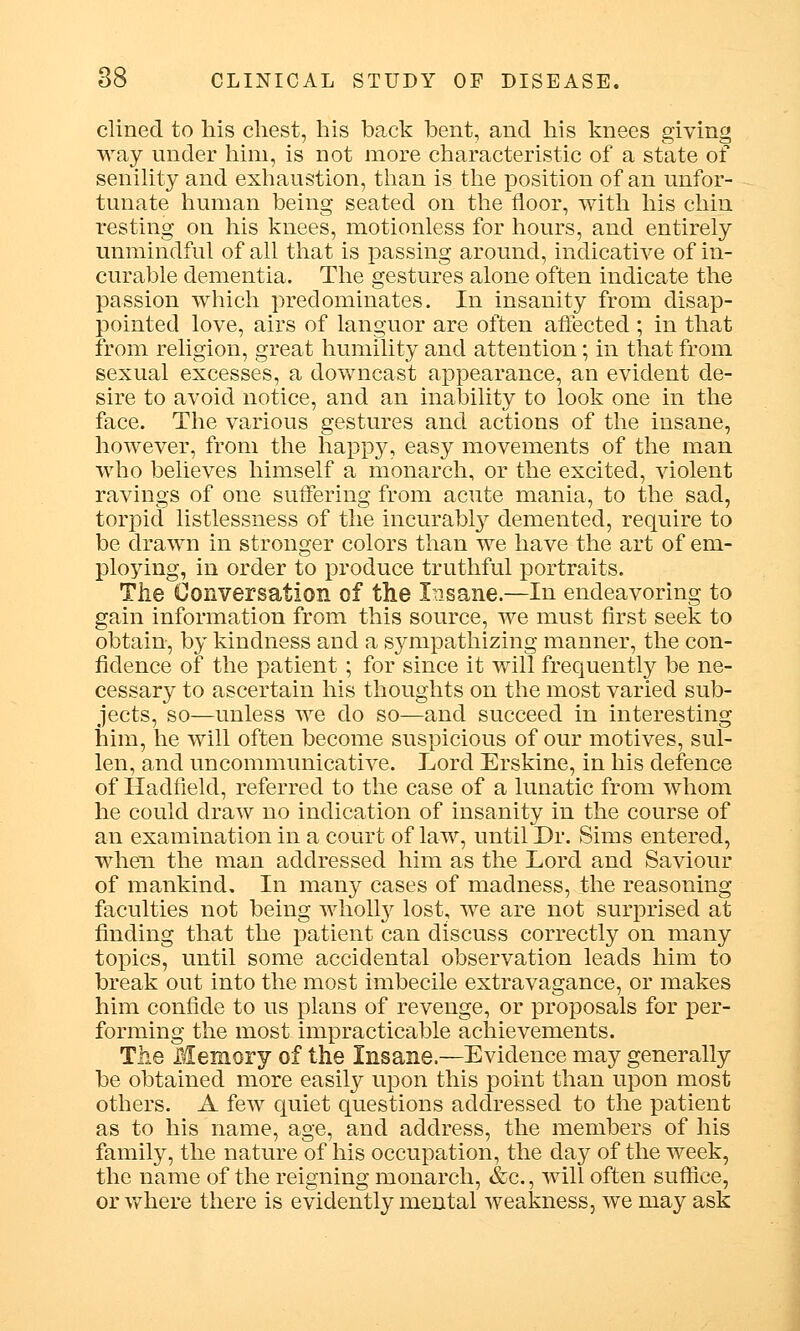 clined to his chest, his back bent, and his knees giving way under him, is not more characteristic of a state of senility and exhaustion, than is the position of an unfor- tunate human being seated on the floor, with his chin resting on his knees, motionless for hours, and entirely unmindful of all that is passing around, indicative of in- curable dementia. The gestures alone often indicate the passion which predominates. In insanity from disap- pointed love, airs of languor are often affected ; in that from religion, great humility and attention; in that from sexual excesses, a downcast appearance, an evident de- sire to avoid notice, and an inability to look one in the face. The various gestures and actions of the insane, however, from the happy, easy movements of the man who believes himself a monarch, or the excited, violent ravings of one suffering from acute mania, to the sad, torpid listlessness of the incurably demented, require to be drawn in stronger colors than we have the art of em- ploying, in order to produce truthful portraits. The Conversation of the Insane.—In endeavoring to gain information from this source, we must first seek to obtain, by kindness and a sympathizing manner, the con- fidence of the patient; for since it will frequently be ne- cessary to ascertain his thoughts on the most varied sub- jects, so—unless we do so—and succeed in interesting him, he will often become suspicious of our motives, sul- len, and uncommunicative. Lord Erskine, in his defence of Had field, referred to the case of a lunatic from whom he could draw no indication of insanity in the course of an examination in a court of law, until Dr. Sims entered, when the man addressed him as the Lord and Saviour of mankind. In many cases of madness, the reasoning faculties not being wholly lost, we are not surprised at finding that the patient can discuss correctly on many topics, until some accidental observation leads him to break out into the most imbecile extravagance, or makes him confide to us plans of revenge, or proposals for per- forming the most impracticable achievements. The Memory of the Insane.—Evidence may generally be obtained more easily upon this point than upon most others. A few quiet questions addressed to the patient as to his name, age, and address, the members of his family, the nature of his occupation, the day of the week, the name of the reigning monarch, &c, will often suffice, or where there is evidently mental weakness, we may ask