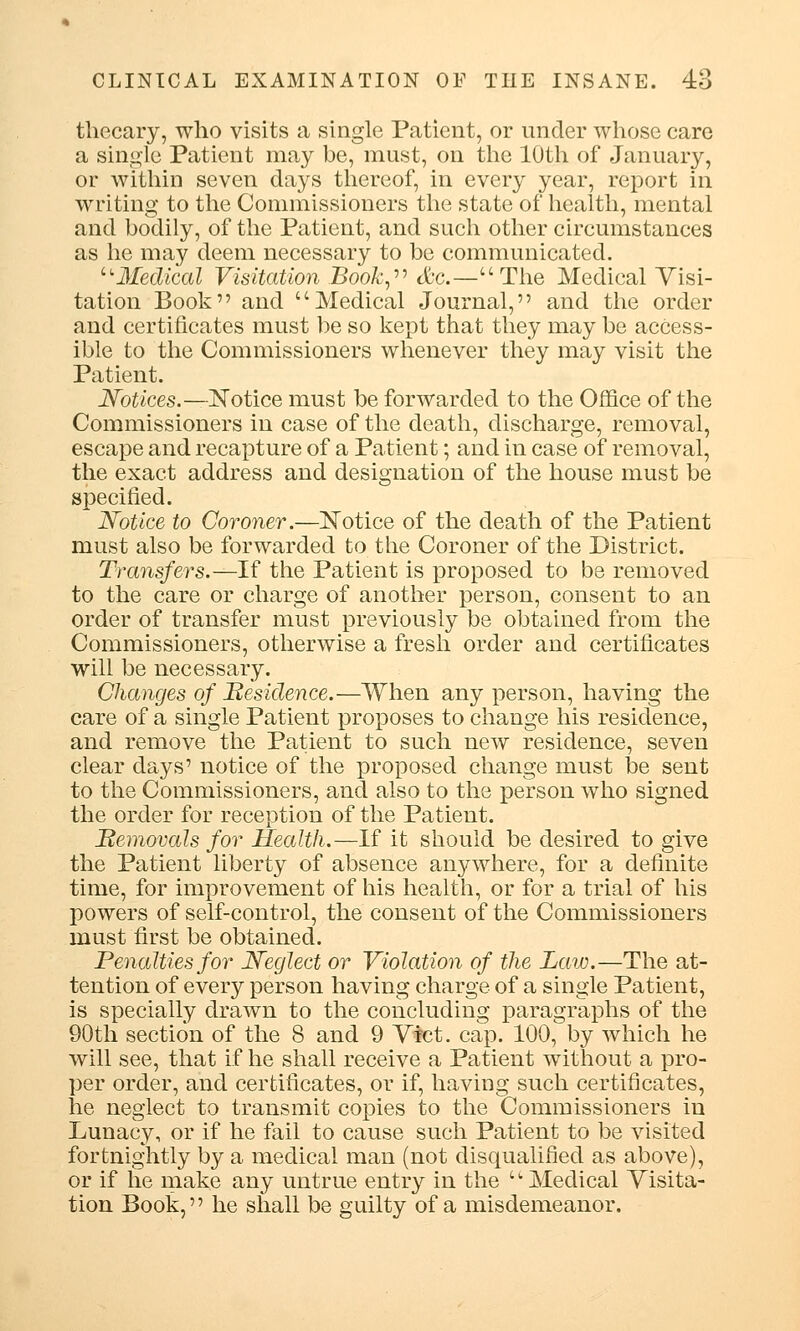 tliecary, who visits a single Patient, or under whose care a single Patient may be, must, on the 10th of January, or within seven days thereof, in every year, report in writing to the Commissioners the state of health, mental and bodily, of the Patient, and such other circumstances as he may deem necessary to be communicated. Medical Visitation Book, &c.—The Medical Visi- tation Book and Medical Journal, and the order and certificates must be so kept that they may be access- ible to the Commissioners whenever they may visit the Patient. Notices.—Notice must be forwarded to the Office of the Commissioners in case of the death, discharge, removal, escape and recapture of a Patient; and in case of removal, the exact address and designation of the house must be specified. Notice to Coroner.—Notice of the death of the Patient must also be forwarded to the Coroner of the District. Transfers.—If the Patient is proposed to be removed to the care or charge of another person, consent to an order of transfer must previously be obtained from the Commissioners, otherwise a fresh order and certificates will be necessary. Changes of Residence.—When any person, having the care of a single Patient proposes to change his residence, and remove the Patient to such new residence, seven clear days' notice of the proposed change must be sent to the Commissioners, and also to the person who signed the order for reception of the Patient. Removals for Health.—If it should be desired to give the Patient liberty of absence anywhere, for a definite time, for improvement of his health, or for a trial of his powers of self-control, the consent of the Commissioners must first be obtained. Penalties for Neglect or Violation of the Law.—The at- tention of every person having charge of a single Patient, is specially drawn to the concluding paragraphs of the 90th section of the 8 and 9 Vict, cap. 100, by which he will see, that if he shall receive a Patient without a pro- per order, and certificates, or if, having such certificates, he neglect to transmit copies to the Commissioners in Lunacy, or if he fail to cause such Patient to be visited fortnightly by a medical man (not disqualified as above), or if he make any untrue entry in the Medical Visita- tion Book, he shall be guilty of a misdemeanor.