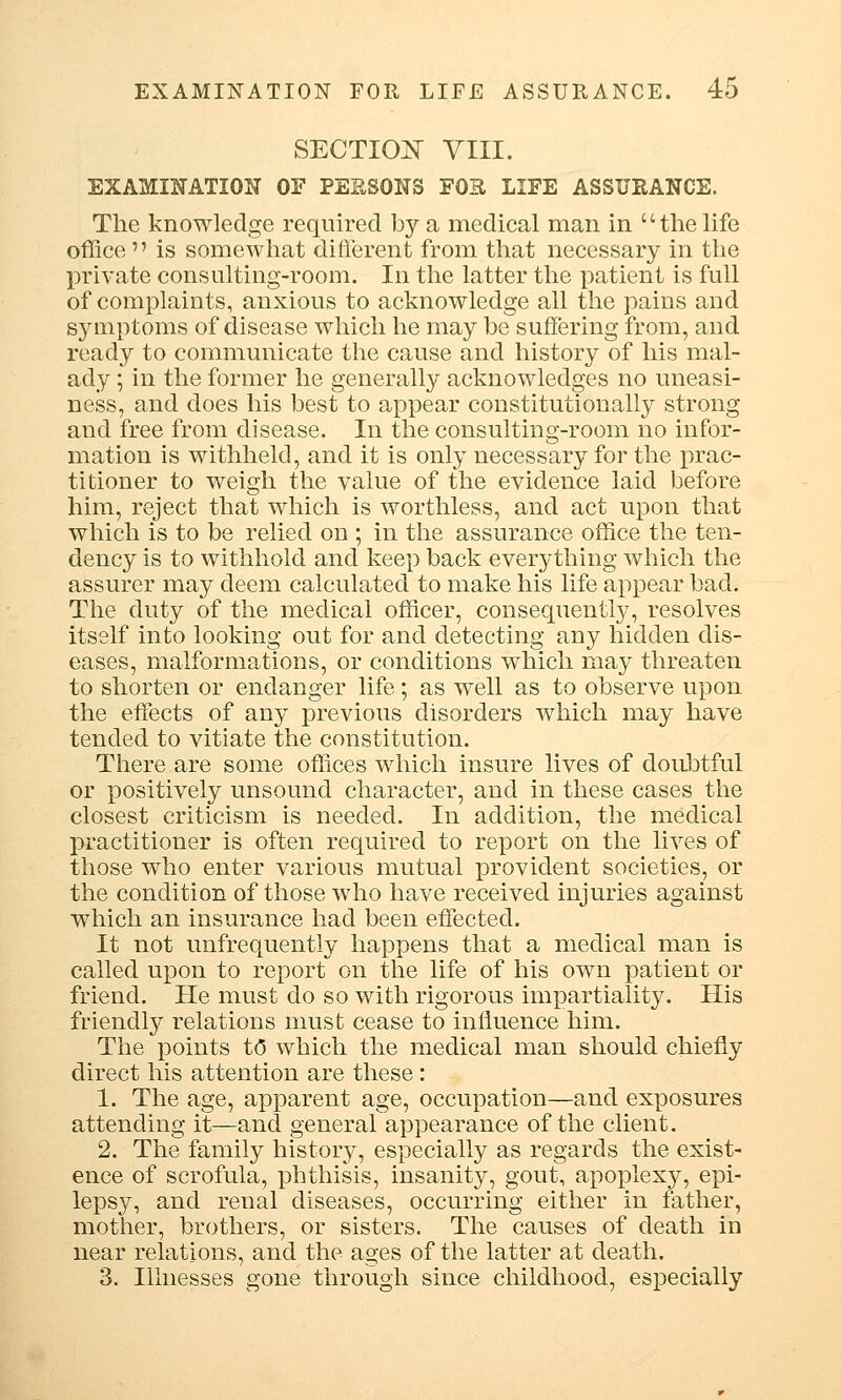 SECTION VIII. EXAMINATION OF PERSONS FOR LIFE ASSURANCE. The knowledge required by a medical man in the life office  is somewhat different from that necessary in the private consulting-room. In the latter the patient is full of complaints, anxious to acknowledge all the pains and symptoms of disease which he may be suffering from, and ready to communicate the cause and history of his mal- ady ; in the former he generally acknowledges no uneasi- ness, and does his best to appear constitutionally strong and free from disease. In the consulting-room no infor- mation is withheld, and it is only necessary for the prac- titioner to weigh the value of the evidence laid before him, reject that which is worthless, and act upon that which is to be relied on ; in the assurance office the ten- dency is to withhold and keep back everything which the assurer may deem calculated to make his life appear bad. The duty of the medical officer, consequently, resolves itself into looking out for and detecting any hidden dis- eases, malformations, or conditions which may threaten to shorten or endanger life; as well as to observe upon the effects of any previous disorders which may have tended to vitiate the constitution. There are some offices which insure lives of doubtful or positively unsound character, and in these cases the closest criticism is needed. In addition, the medical practitioner is often required to report on the lives of those who enter various mutual provident societies, or the condition of those who have received injuries against which an insurance had been effected. It not unfrequently happens that a medical man is called upon to report on the life of his own patient or friend. He must do so with rigorous impartiality. His friendly relations must cease to influence him. The points t<3 which the medical man should chiefly direct his attention are these: 1. The age, apparent age, occupation—and exposures attending it—and generaf appearance of the client. 2. The family history, especially as regards the exist- ence of scrofula, phthisis, insanity, gout, apoplexy, epi- lepsy, and renal diseases, occurring either in father, mother, brothers, or sisters. The causes of death in near relations, and the ages of the latter at death. 3. Illnesses gone through since childhood, especially