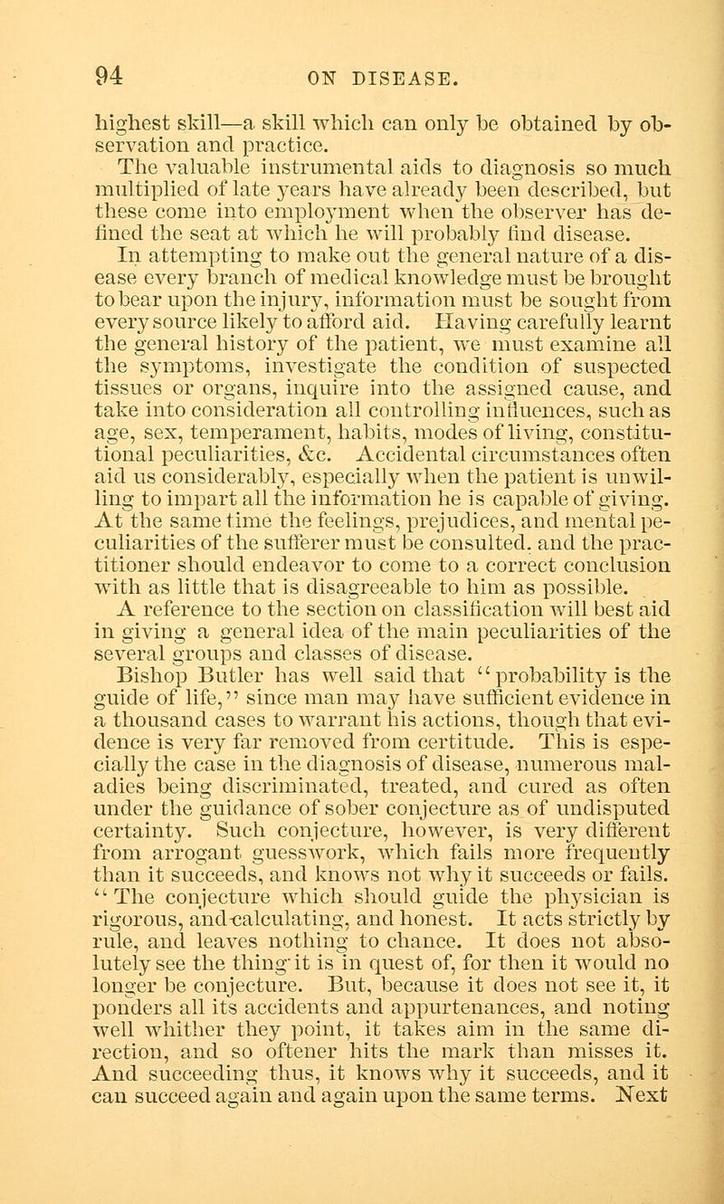 highest skill—a skill which can only be obtained by ob- servation and practice. The valuable instrumental aids to diagnosis so much multiplied of late years have already been described, but these come into employment when the observer has de- fined the seat at which he will probably find disease. In attempting to make out the general nature of a dis- ease every branch of medical knowledge must be brought to bear upon the injury, information must be sought from every source likely to afford aid. Having carefully learnt the general history of the patient, we must examine all the symptoms, investigate the condition of suspected tissues or organs, inquire into the assigned cause, and take into consideration all controlling influences, such as age, sex, temperament, habits, modes of living, constitu- tional peculiarities, &c. Accidental circumstances often aid us considerably, especially when the patient is unwil- ling to impart all the information he is capable of giving. At the same time the feelings, prejudices, and mental pe- culiarities of the sufferer must be consulted, and the prac- titioner should endeavor to come to a correct conclusion with as little that is disagreeable to him as possible. A reference to the section on classification will best aid in giving a general idea of the main peculiarities of the several groups and classes of disease. Bishop Butler has well said that  probability is the guide of life, since man may have sufficient evidence in a thousand cases to warrant his actions, though that evi- dence is very far removed from certitude. This is espe- cially the case in the diagnosis of disease, numerous mal- adies being discriminated, treated, and cured as often under the guidance of sober conjecture as of undisputed certainty. Such conjecture, however, is very different from arrogant guesswork, which fails more frequently than it succeeds, and knows not why it succeeds or fails. The conjecture which should guide the physician is rigorous, and-calculating, and honest. It acts strictly by rule, and leaves nothing to chance. It does not abso- lutely see the thing it is in quest of, for then it would no longer be conjecture. But, because it does not see it, it ponders all its accidents and appurtenances, and noting well whither they point, it takes aim in the same di- rection, and so oftener hits the mark than misses it. And succeeding thus, it knows why it succeeds, and it can succeed again and again upon the same terms. Next