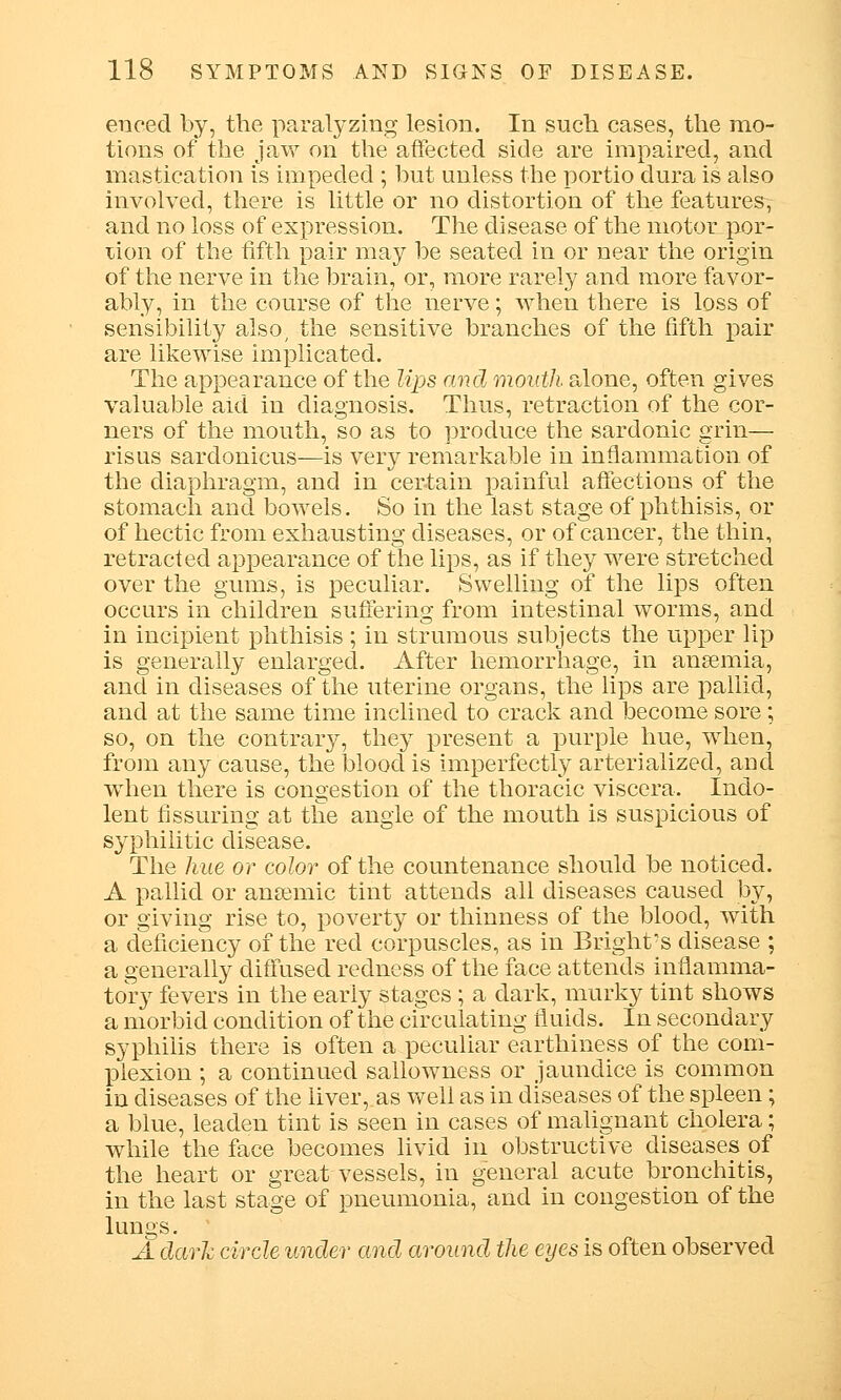 enced by, the paralyzing lesion. In such cases, the mo- tions of the jaw on the affected side are impaired, and mastication is impeded ; but unless the portio dura is also involved, there is little or no distortion of the features, and no loss of expression. The disease of the motor por- tion of the fifth pair may be seated in or near the origin of the nerve in the brain, or, more rarely and more favor- ably, in the course of the nerve; when there is loss of sensibility also, the sensitive branches of the fifth pair are likewise implicated. The appearance of the lips and month alone, often gives valuable aid in diagnosis. Thus, retraction of the cor- ners of the mouth, so as to produce the sardonic grin— risus sardonicus—is very remarkable in inflammation of the diaphragm, and in certain painful affections of the stomach and bowels. So in the last stage of phthisis, or of hectic from exhausting diseases, or of cancer, the thin, retracted appearance of the lips, as if they were stretched over the gums, is peculiar. Swelling of the lips often occurs in children suffering from intestinal worms, and in incipient phthisis ; in strumous subjects the upper lip is generally enlarged. After hemorrhage, in anaemia, and in diseases of the uterine organs, the lips are pallid, and at the same time inclined to crack and become sore; so, on the contrary, they present a purple hue, when, from any cause, the blood is imperfectly arterialized, and when there is congestion of the thoracic viscera. Indo- lent Assuring at the angle of the mouth is suspicious of syphilitic disease. The hue or color of the countenance should be noticed. A pallid or ansemic tint attends all diseases caused by, or giving rise to, poverty or thinness of the blood, with a deficiency of the red corpuscles, as in Bright's disease ; a generally diffused redness of the face attends inflamma- tory fevers in the early stages ; a dark, murky tint shows a morbid condition of the circulating fluids. In secondary syphilis there is often a peculiar earthiness of the com- plexion ; a continued sallowness or jaundice is common in diseases of the liver,.as well as in diseases of the spleen; a blue, leaden tint is seen in cases of malignant cholera; while the face becomes livid in obstructive diseases of the heart or great vessels, in general acute bronchitis, in the last stage of pneumonia, and in congestion of the lungs. A dark circle under and around the eyes is often observed