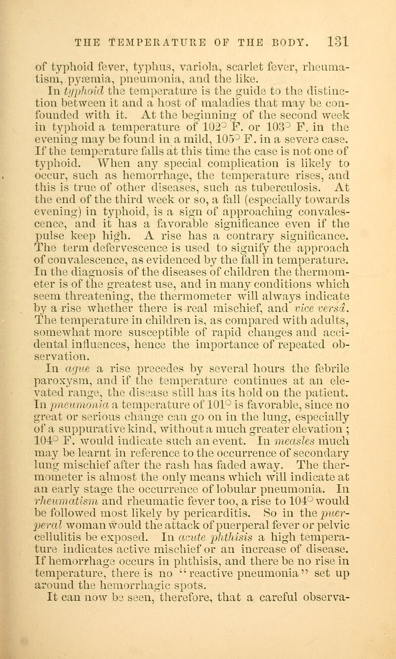 of typhoid fever, typhus, variola, scarlet fever, rheuma- tism, pyaemia, pneumonia, and the like. In typhoid the temperature is the guide to the distinc- tion between it and a host of maladies that may be con- founded with it. At the beginning of the second week in typhoid a temperature of 102° F. or 103° F. in the evening may be found in a mild, 105° F. in a severe case. If the temperature falls at this time the case is not one of typhoid. When any special complication is likely to occur, such as hemorrhage, the temperature rises, and this is true of other diseases, such as tuberculosis. At the end of the third week or so, a fall (especially towards evening) in typhoid, is a sign of approaching convales- cence, and it has a favorable significance even if the pulse keep high. A rise has a contrary significance. The term defervescence is used to signify the approach of convalescence, as evidenced by the fall in temperature. In the diagnosis of the diseases of children the thermom- eter is of the greatest use, and in many conditions which seem threatening, the thermometer will always indicate by a rise whether there is real mischief, and vice versa. The temperature in children is, as compared with adults, somewhat more susceptible of rapid changes and acci- dental influences, hence the importance of repeated ob- servation. In ague a rise precedes by several hours the febrile paroxysm, and if the temperature continues at an ele- vated range, the disease still has its hold on the patient. In pneumonia a temperature of 101° is favorable, since no great or serious change can go on in the lung, especially of a suppurative kind, without a much greater elevation ; 104° F. would indicate such an event. In measles much may be learnt in reference to the occurrence of secondary lung mischief after the rash has faded away, The ther- mometer is almost the only means which will indicate at an early stage the occurrence of lobular pneumonia. In rheumatism and rheumatic fever too, a rise to 104° would be followed most likely by pericarditis. So in the puer- peral woman would the attack of puerperal fever or pelvic cellulitis be exposed. In acute phthisis a high tempera- ture indicates active mischief or an increase of disease. If hemorrhage occurs in phthisis, and there be no rise in temperature, there is no  reactive pneumonia set up around the hemorrhagic spots. It can now be seen, therefore, that a careful observa-