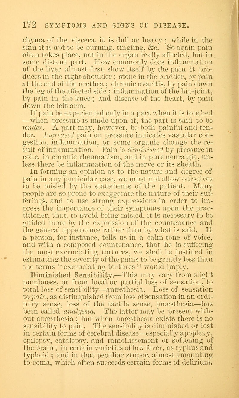 chyma of the viscera, it is dull or heavy ; while in the skin it is apt to be burning, tingling, &c. So again pain often takes place, not in the organ really affected, but in.. some distant part. How commonly does inflammation of the liver almost first show itself by the pain it pro- duces in the right shoulder; stone in the bladder, by pain at the end of the urethra ; chronic ovaritis, by pain down the leg of the affected side ; inflammation of the hip-joint, by pain in the knee; and disease of the heart, by pain down the left arm. If pain be experienced only in a part when it is touched —when pressure is made upon it, the part is said to be tender. A part may, however, be both painful and ten- der. Increased pain on pressure indicates vascular con- gestion, inflammation, or some organic change the re- sult of inflammation. Pain is diminished by pressure in colic, in chronic rheumatism, and in pure neuralgia, un- less there be inflammation of the nerve or its sheath. In forming an opinion as to the nature and degree of pain in any particular case, we must not allow ourselves to be misled by the statements of the patient. Many people are so prone to exaggerate the nature of their suf- ferings, and to use strong expressions in order to im- press the importance of their symptoms upon the prac- titioner, that, to avoid being misled, it is necessary to be guided more by the expression of the countenance and the general appearance rather than by what is said. If a person, for instance, tells us in a calm tone of voice, and with a composed countenance, that he is suffering the most excruciating tortures, we shall be justified in estimating the severity of the pains to be greatly less than the terms -excruciating tortures  would imply. Diminished Sensibility.—This may vary from slight numbness, or from local or partial loss of sensation, to total loss of sensibility—anaesthesia. Loss of sensation to pain, as distinguished from loss of sensation in an ordi- nary sense, loss of the tactile sense, anaesthesia—has been called analgesia. The latter may be present with- out anaesthesia ; but when anaesthesia exists there is no sensibility to pain. The sensibility is diminished or lost in certain forms of cerebral disease—especially apoplexy, epilepsy, catalepsy, and ramollissement or softening of the brain; in certain varieties of low fever, as typhus and typhoid ; and in that peculiar stupor, almost amounting to coma, which often succeeds certain forms of delirium.