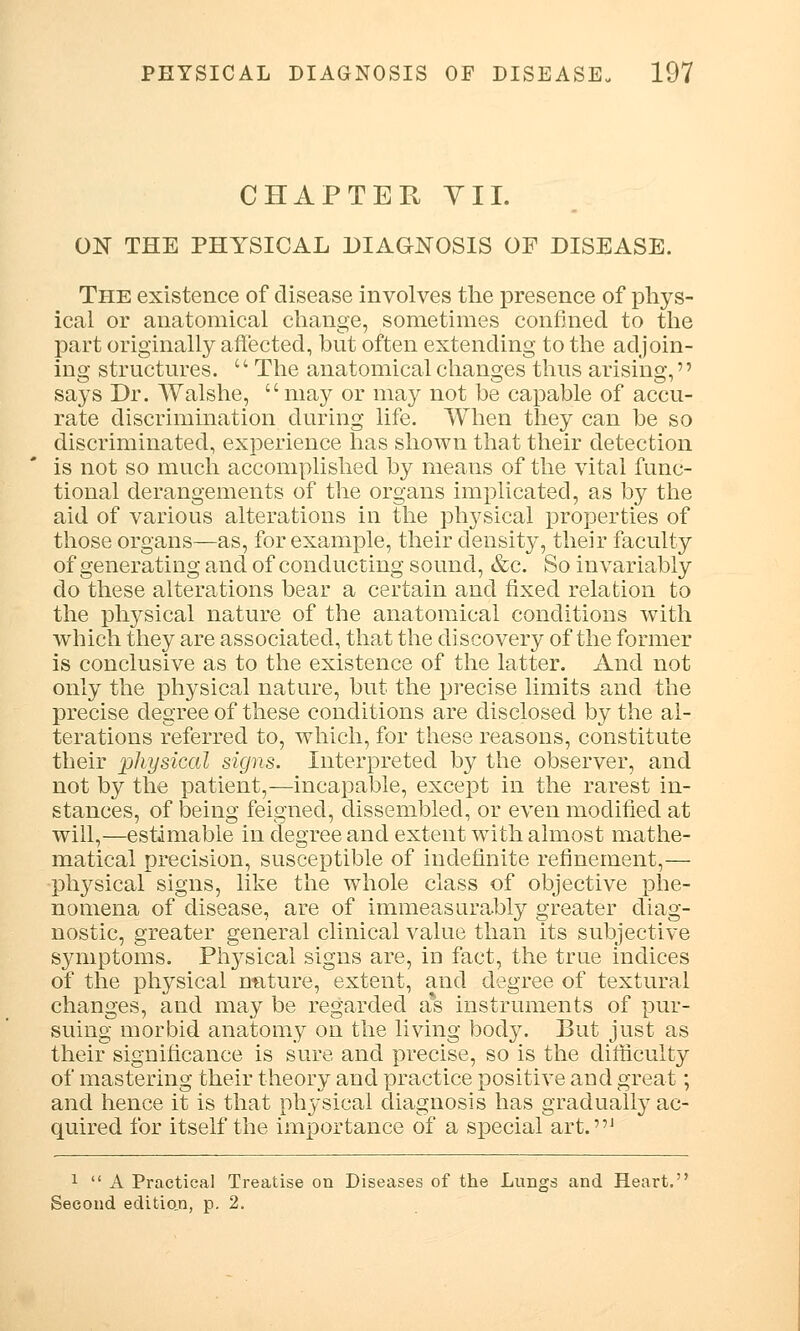 CHAPTER VII. ON THE PHYSICAL DIAGNOSIS OF DISEASE. The existence of disease involves the presence of phys- ical or anatomical change, sometimes confined to the part originally affected, but often extending to the adjoin- ing structures. c' The anatomical changes thus arising,'' says Dr. Walshe, may or may not be capable of accu- rate discrimination during life. When they can be so discriminated, experience has shown that their detection is not so much accomplished by means of the vital func- tional derangements of the organs implicated, as by the aid of various alterations in the physical properties of those organs—as, for example, their density, their faculty of generating and of conducting sound, &c. So invariably do these alterations bear a certain and fixed relation to the physical nature of the anatomical conditions with which they are associated, that the discovery of the former is conclusive as to the existence of the latter. And not only the physical nature, but the precise limits and the precise degree of these conditions are disclosed by the al- terations referred to, which, for these reasons, constitute their physical signs. Interpreted by the observer, and not by the patient,—incapable, except in the rarest in- stances, of being feigned, dissembled, or even modified at will,—estimable in degree and extent with almost mathe- matical precision, susceptible of indefinite refinement,— physical signs, like the whole class of objective phe- nomena of disease, are of immeasurably greater diag- nostic, greater general clinical value than its subjective symptoms. Physical signs are, in fact, the true indices of the physical nature, extent, and degree of textural changes, and may be regarded a*s instruments of pur- suing morbid anatomy on the living body. But just as their significance is sure and precise, so is the difficulty of mastering their theory and practice positive and great; and hence it is that physical diagnosis has gradually ac- quired for itself the importance of a special art.J 1  A Practical Treatise on Diseases of the Lungs and Heart. Second edition, p. 2.