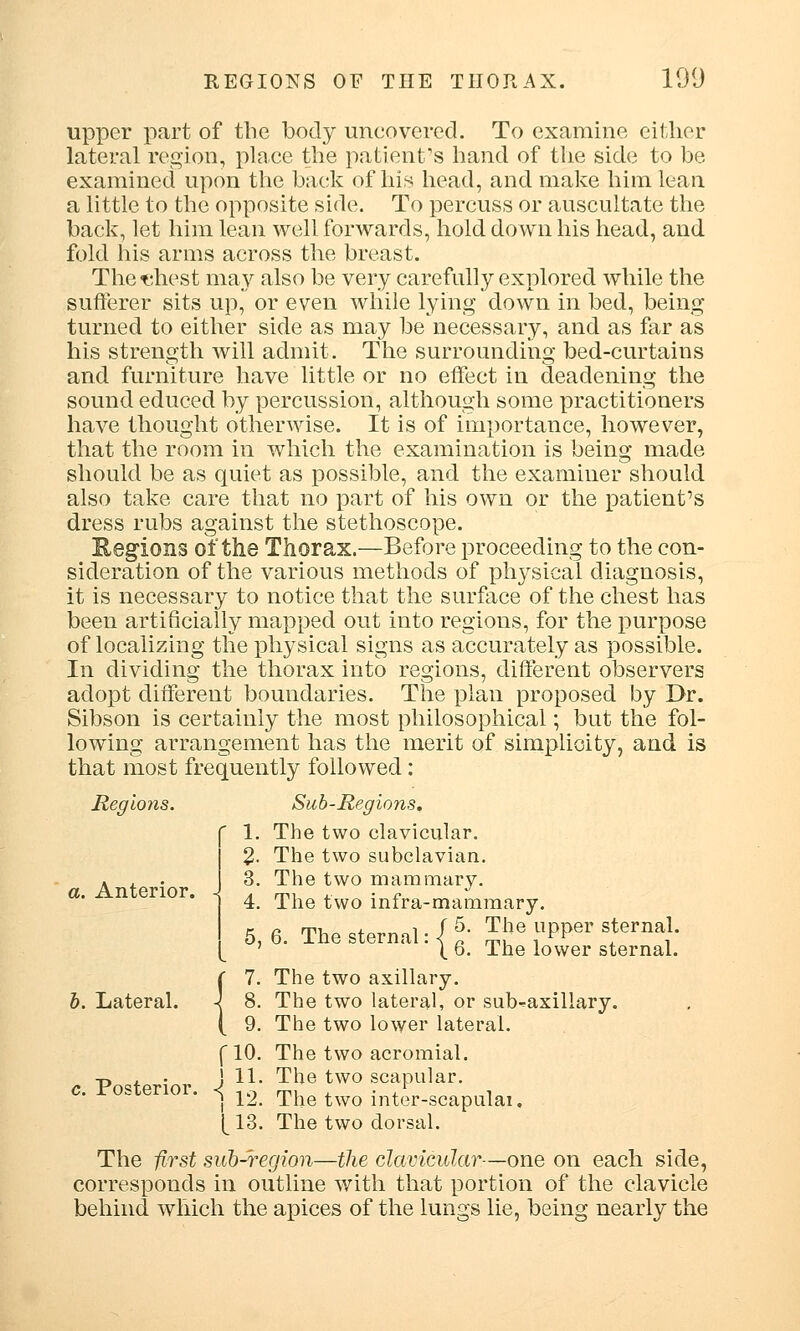 upper part of the body uncovered. To examine either lateral region, place the patient's hand of the side to be examined upon the back of his head, and make him lean a little to the opposite side. To percuss or auscultate the back, let him lean well forwards, hold down his head, and fold his arms across the breast. The t*,hest may also be very carefully explored while the sufferer sits up, or even while lying down in bed, being turned to either side as may be necessary, and as far as his strength will admit. The surrounding bed-curtains and furniture have little or no effect in deadening the sound educed by percussion, although some practitioners have thought otherwise. It is of importance, however, that the room in which the examination is being made should be as quiet as possible, and the examiner should also take care that no part of his own or the patient's dress rubs against the stethoscope. Kegions of the Thorax.—Before proceeding to the con- sideration of the various methods of physical diagnosis, it is necessary to notice that the surface of the chest has been artificially mapped out into regions, for the purpose of localizing the physical signs as accurately as possible. In dividing the thorax into regions, different observers adopt different boundaries. The plan proposed by Dr. Sibson is certainly the most philosophical; but the fol- lowing arrangement has the merit of simplicity, and is that most frequently followed: Regions. Sub-Regions. 1. The two clavicular. 2- The two subclavian. 3. The two mammary. 4. The two infra-mammary. 5,6.Thesterna1:{^^:{r;:Sal; {7. The two axillary. 8. The two lateral, or submaxillary. 9. The two lower lateral. f 10. The two acromial. •p , . J 11. The two scapular. c. posterior. <j u The two inter-scapulai, [ 13. The two dorsal. The first sub-region—the clavicular—one on each side, corresponds in outline with that portion of the clavicle behind which the apices of the lungs lie, being nearly the a. Anterior.