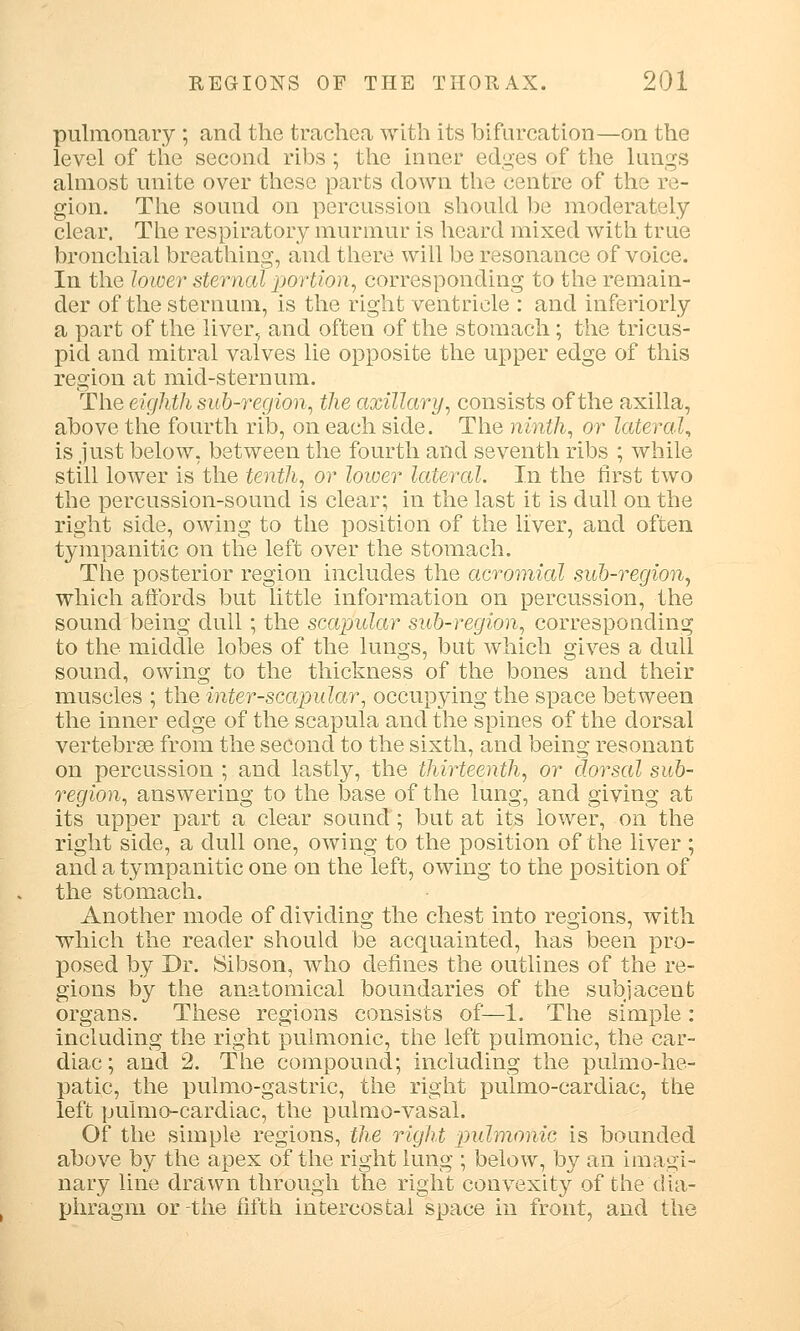 pulmonary ; and the trachea with its bifurcation—on the level of the second ribs ; the inner edges of the lungs almost unite over these parts down the centre of the re- gion. The sound on percussion should be moderately clear. The respiratory murmur is heard mixed with true bronchial breathing, and there will be resonance of voice. In the lower sternal portion, corresponding to the remain- der of the sternum, is the right ventricle : and inferiorly a part of the liver, and often of the stomach; the tricus- pid and mitral valves lie opposite the upper edge of this region at mid-sternum. The eighth sub-region, the axillary, consists of the axilla, above the fourth rib, on each side. The ninth, or lateral, is just below, between the fourth and seventh ribs ; while still lower is the tenth, or lower lateral. In the first two the percussion-sound is clear; in the last it is dull on the right side, owing to the position of the liver, and often tympanitic on the left over the stomach. The posterior region includes the acromial sub-region, which affords but little information on percussion, the sound being dull; the scapular sub-region, corresponding to the middle lobes of the lungs, but which gives a dull sound, owing to the thickness of the bones and their muscles ; the inter-scapular, occupying the space between the inner edge of the scapula and the spines of the dorsal vertebrae from the second to the sixth, and being resonant on percussion ; and lastly, the thirteenth, or dorsal sub- region, answering to the base of the lung, and giving at its upper part a clear sound; but at its lower, on the right side, a dull one, owing to the position of the liver ; and a tympanitic one on the left, owing to the position of the stomach. Another mode of dividing the chest into regions, with which the reader should be acquainted, has been pro- posed by Dr. Sibson, who defines the outlines of the re- gions by the anatomical boundaries of the subjacent organs. These regions consists of—1. The simple : including the right pulmonic, the left pulmonic, the car- diac; and 2. The compound; including the pulmo-he- })atic, the pulmo-gastric, the right pulmo-cardiac, the left puimo-cardiac, the pulmo-vasal. Of the simple regions, the right pulmonic is bounded above by the apex of the right lung ; below, by an imagi- nary line drawn through the right convexity of the dia- phragm or the fifth intercostal space in front, and the