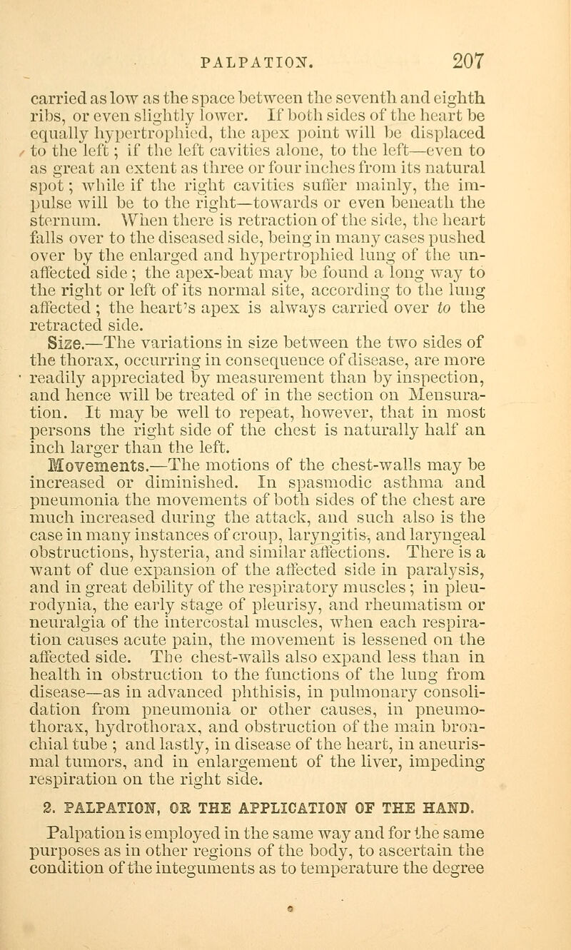 carried as low as the space between the seventh and eighth ribs, or even slightly lower. If both sides of the heart be equally hypertrophied, the apex point will be displaced to the left; if the left cavities alone, to the left—even to as great an extent as three or four inches from its natural spot; while if the right cavities suffer mainly, the im- pulse will be to the right—towards or even beneath the sternum. When there is retraction of the side, the heart foils over to the diseased side, being in many cases pushed over by the enlarged and hypertrophied lung of the un- affected side ; the apex-beat may be found a long way to the right or left of its normal site, according to the lung affected ; the heart's apex is always carried over to the retracted side. Size.—The variations in size between the two sides of the thorax, occurring in consequence of disease, are more readily appreciated by measurement than by inspection, and hence will be treated of in the section on Mensura- tion. It may be well to repeat, however, that in most persons the right side of the chest is naturally half an inch larger than the left. Movements.—The motions of the chest-walls may be increased or diminished. In spasmodic asthma and pneumonia the movements of both sides of the chest are much increased during the attack, and such also is the case in many instances of croup, laryngitis, and laryngeal obstructions, hysteria, and similar affections. There is a want of clue expansion of the affected side in paralysis, and in great debility of the respiratory muscles ; in pleu- rodynia, the early stage of pleurisy, and rheumatism or neuralgia of the intercostal muscles, when each respira- tion causes acute pain, the movement is lessened on the affected side. The chest-wails also expand less than in health in obstruction to the functions of the lung from disease—as in advanced phthisis, in pulmonary consoli- dation from pneumonia or other causes, in pneumo- thorax, hydrothorax, and obstruction of the main bron- chial tube ; and lastly, in disease of the heart, in aneuris- mal tumors, and in enlargement of the liver, impeding respiration on the right side. 2. PALPATION, OB THE APPLICATION OF THE HAND. Palpation is employed in the same way and for the same purposes as in other regions of the body, to ascertain the condition of the integuments as to temperature the degree