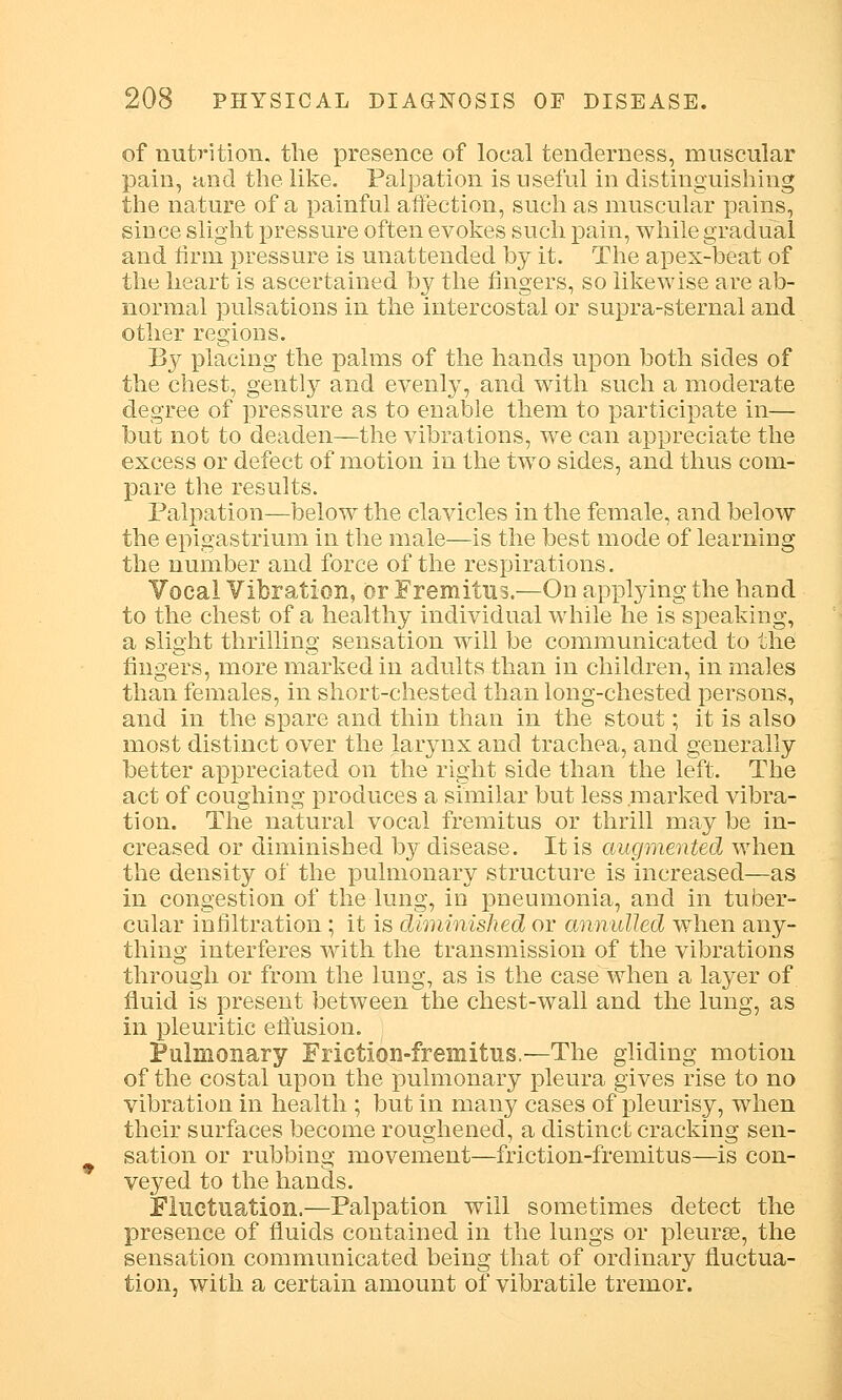 of nutrition, the presence of local tenderness, muscular pain, and the like. Palpation is useful in distinguishing the nature of a painful affection, such as muscular pains, since slight pressure often evokes such pain, while gradual and firm pressure is unattended by it. The apex-beat of the heart is ascertained by the fingers, so likewise are ab- normal pulsations in the intercostal or supra-sternal and other regions. By placing the palms of the hands upon both sides of the chest, gently and evenly, and with such a moderate degree of pressure as to enable them to participate in— but not to deaden—the vibrations, we can appreciate the excess or defect of motion in the two sides, and thus com- pare the results. Palpation—below the clavicles in the female, and below the epigastrium in the male—is the best mode of learning the number and force of the respirations. Vocal Vibration, or Fremitus.—On applying the hand to the chest of a healthy individual while he is speaking, a slight thrilling sensation will be communicated to the fingers, more marked in adults than in children, in males than females, in short-chested than long-chested persons, and in the spare and thin than in the stout; it is also most distinct over the larynx and trachea, and generally better appreciated on the right side than the left. The act of coughing produces a similar but less marked vibra- tion. The natural vocal fremitus or thrill may be in- creased or diminished by disease. It is augmented when the density of the pulmonary structure is increased—as in congestion of the lung, in pneumonia, and in tuber- cular infiltration; it is diminished or annulled when any- thing interferes with the transmission of the vibrations through or from the lung, as is the case when a layer of fluid is present between the chest-wall and the lung, as in pleuritic effusion. Pulmonary Frietion-fremitus.—The gliding motion of the costal upon the pulmonary pleura gives rise to no vibration in health ; but in many cases of pleurisy, when their surfaces become roughened, a distinct cracking sen- sation or rubbing movement—frietion-fremitus—is con- veyed to the hands. Fluctuation.—Palpation will sometimes detect the presence of fluids contained in the lungs or pleurae, the sensation communicated being that of ordinary fluctua- tion, with a certain amount of vibratile tremor.