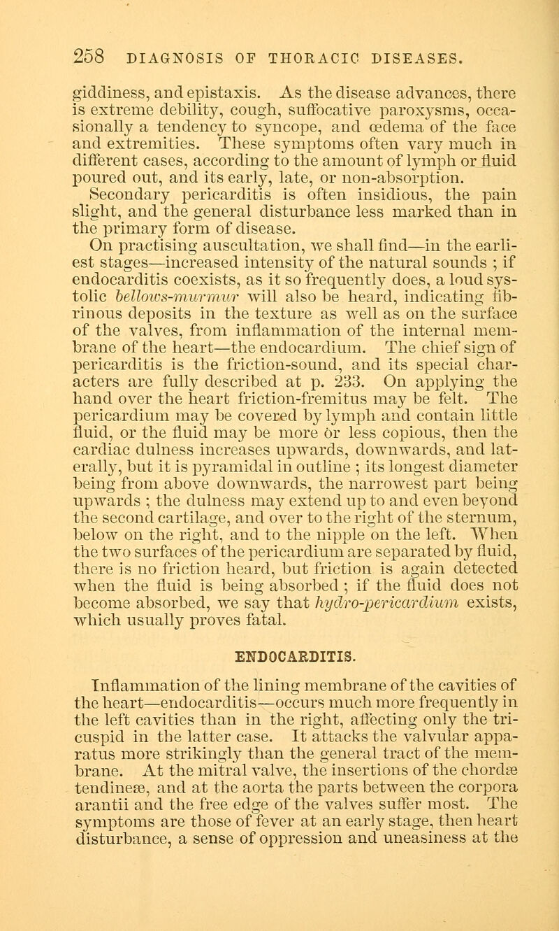 giddiness, and epistaxis. As the disease advances, there is extreme debility, cough, suffocative paroxysms, occa- sionally a tendency to syncope, and oedema of the face and extremities. These symptoms often vary much in different cases, according to the amount of lymph or fluid poured out, and its early, late, or non-absorption. Secondary pericarditis is often insidious, the pain slight, and the general disturbance less marked than in the primary form of disease. On practising auscultation, we shall find—in the earli- est stages—increased intensity of the natural sounds ; if endocarditis coexists, as it so frequently does, a loud sys- tolic bellows-murmur will also be heard, indicating fib- rinous deposits in the texture as well as on the surface of the valves, from inflammation of the internal mem- brane of the heart—the endocardium. The chief sign of pericarditis is the friction-sound, and its special char- acters are fully described at p. 233. On applying the hand over the heart friction-fremitus may be felt. The pericardium may be covered by lymph and contain little fluid, or the fluid may be more or less copious, then the cardiac dulness increases upwards, downwards, and lat- erally, but it is pyramidal in outline ; its longest diameter being from above downwards, the narrowest part being upwards ; the dulness may extend up to and even beyond the second cartilage, and over to the right of the sternum, below on the right, and to the nipple on the left. When the two surfaces of the pericardium are separated by fluid, there is no friction heard, but friction is again detected when the fluid is being absorbed; if the fluid does not become absorbed, we say that hydro-pericardium exists, which usually proves fatal. ENDOCARDITIS. Inflammation of the lining membrane of the cavities of the heart—endocarditis—occurs much more frequently in the left cavities than in the right, affecting only the tri- cuspid in the latter case. It attacks the valvular appa- ratus more strikingly than the general tract of the mem- brane. At the mitral valve, the insertions of the chordse tendinese, and at the aorta the parts between the corpora arantii and the free edge of the valves suffer most. The symptoms are those of fever at an early stage, then heart disturbance, a sense of oppression and uneasiness at the