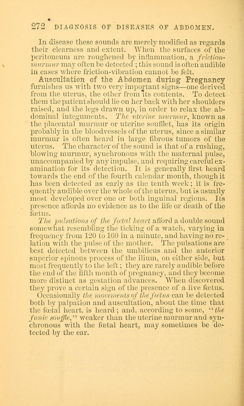 Iii disease these sounds are merely modified as regards their clearness and extent. When the surfaces of the peritoneum are roughened by inflammation, a friction- murmur may often be detected ; this sound is often audible in cases where friction-vibration cannot be felt. Auscultation of the Abdomen during' Pregnancy furnishes us with two very important signs—one derived from the uterus, the other from Its contents. To detect them the patient should lie on her back with her shoulders raised, and the legs drawn up, in order to relax the ab- dominal integuments. The uterine murmur, known as the placental murmur or uterine soumet, has its origin probably in the bloodvessels of the uterus, since a similar murmur is often heard in large fibrous tumors of the uterus. The character of the sound is that of a rushing, blowing murmur, synchronous with the maternal pulse, unaccompanied by any impulse, and requiring careful ex- amination for its detection. It is generally first heard towards the end of the fourth calendar month, though it has been detected as early as the tenth week; it is fre- quently audible over the whole of the uterus, but is usually most developed over one or both inguinal regions. Its presence affords no evidence as to the life or death of the foetus. The pulsations of the foetal heart afford a double sound somewhat resembling the ticking of a watch, varying in frequency from 120 to 160 in a minute, and having no re- lation with the pulse of the mother. The pulsations are best detected between the umbilicus and the anterior superior spinous process of the ilium, on either side, but most frequently to the left; they are rarely audible before the end of the fifth month of pregnancy, and they become more distinct as gestation advances. When discovered they prove a certain sign of the presence of a live foetus. Occasionally the movements of the foetus can be detected both by palpation and auscultation, about the time that the foetal heart, is heard; and, according to some, uthe funic souffle,'1'' weaker than the uterine murmur and syn- chronous with the foetal heart, may sometimes be de- tected by the ear.