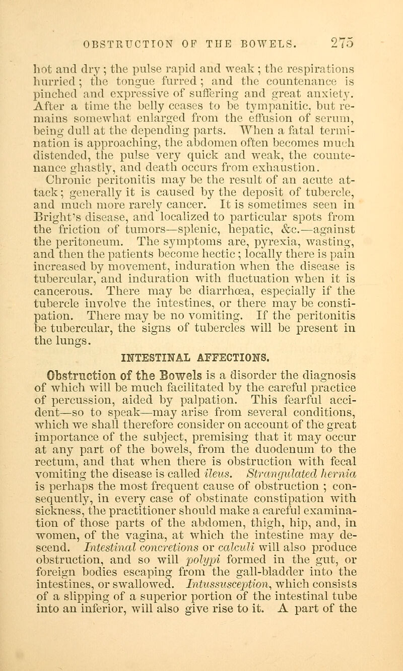 hot and dry; the pulse rapid and weak ; the respirations hurried; the tongue furred; and the countenance is pinched and expressive of suffering and great anxiety. After a time the belly ceases to be tympanitic, but re- mains somewhat enlarged from the effusion of serum, being dull at the depending parts. When a fatal termi- nation is approaching, the abdomen often becomes much distended, the pulse very quick and weak, the counte- nance ghastly, and death occurs from exhaustion. Chronic peritonitis may be the result of an acute at- tack ; generally it is caused by the deposit of tubercle, and much more rarely cancer. It is sometimes seen in Bright's disease, and localized to particular spots from the friction of tumors—splenic, hepatic, &c.—against the peritoneum. The symptoms are, pyrexia, wasting, and then the patients become hectic; locally there is pain increased by movement, induration when the disease is tubercular, and induration with fluctuation when it is cancerous. There may be diarrhoea, especially if the tubercle involve the intestines, or there may be consti- pation. There may be no vomiting. If the peritonitis be tubercular, the signs of tubercles will be present in the lungs. INTESTINAL AFFECTIONS. Obstruction of the Bowels is a disorder the diagnosis of which will be much facilitated by the careful practice of percussion, aided by palpation. This fearful acci- dent—so to speak—may arise from several conditions, which we shall therefore consider on account of the great importance of the subject, premising that it may occur at any part of the bowels, from the duodenum to the rectum, and that when there is obstruction with fecal vomiting the disease is called ileus. Strangulated hernia is perhaps the most frequent cause of obstruction ; con- sequently, in every case of obstinate constipation with sickness, the practitioner should make a careful examina- tion of those parts of the abdomen, thigh, hip, and, in women, of the vagina, at which the intestine may de- scend. Intestinal concretions or calculi will also produce obstruction, and so will polypi formed in the gut, or foreign bodies escaping from the gall-bladder into the intestines, or swallowed. Intussusception, which consists of a slipping of a superior portion of the intestinal tube into an inferior, will also give rise to it. A part of the