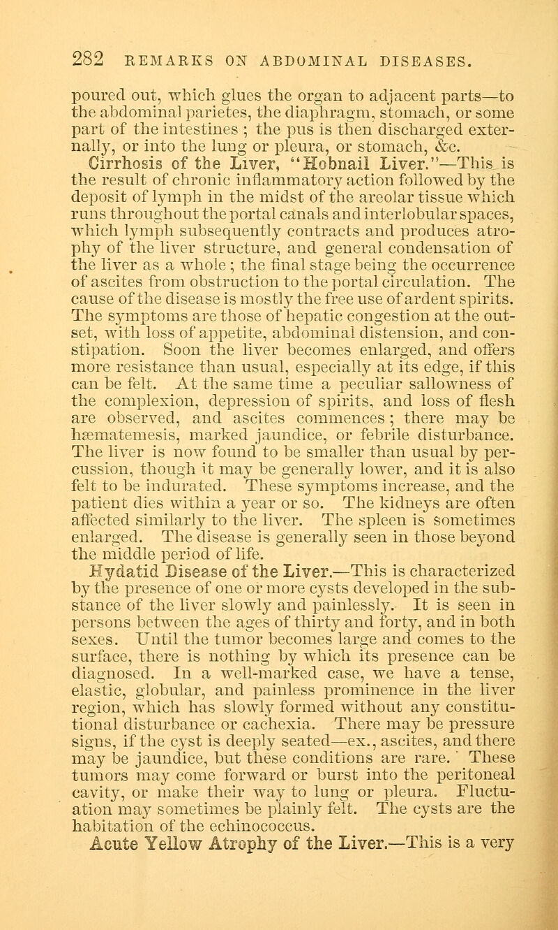 poured out, which glues the organ to adjacent parts—to the abdominal parietes, the diaphragm, stomach, or some part of the intestines ; the pus is then discharged exter- nally, or into the luug or pleura, or stomach, &c. Cirrhosis of the Liver, Hobnail Liver.'— This,is the result of chronic inflammatory action followed by the deposit of lymph in the midst of the areolar tissue which runs throughout the portal canals and interlobular spaces, which lymph subsequently contracts and produces atro- phy of the liver structure, and general condensation of the liver as a whole; the final stage being the occurrence of ascites from obstruction to the portal circulation. The cause of the disease is mostly the free use of ardent spirits. The symptoms are those of hepatic congestion at the out- set, with loss of appetite, abdominal distension, and con- stipation. Soon the liver becomes enlarged, and offers more resistance than usual, especially at its edge, if this can be felt. At the same time a peculiar sallowness of the complexion, depression of spirits, and loss of flesh are observed, and ascites commences; there may be hsematemesis, marked jaundice, or febrile disturbance. The liver is now found to be smaller than usual by per- cussion, though it may be generally lower, and it is also felt to be indurated. These symptoms increase, and the patient dies within a year or so. The kidneys are often affected similarly to the liver. The spleen is sometimes enlarged. The disease is generally seen in those beyond the middle period of life. Hydatid Disease of the Liver.—This is characterized by the presence of one or more cysts developed in the sub- stance of the liver slowly and painlessly. It is seen in persons between the ages of thirty and forty, and in both sexes. Until the tumor becomes large and comes to the surface, there is nothing by which its presence can be diagnosed. In a well-marked case, we have a tense, elastic, globular, and painless prominence in the liver region, which has slowly formed without any constitu- tional disturbance or cachexia. There may be pressure signs, if the cyst is deeply seated—ex., ascites, and there may be jaundice, but these conditions are rare. These tumors may come forward or burst into the peritoneal cavity, or make their way to lung or pleura. Fluctu- ation may sometimes be plainly felt. The cysts are the habitation of the echinococcus. Acute Yellow Atrophy of the Liver.—This is a very