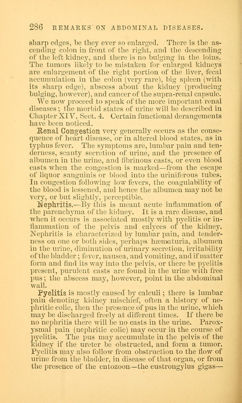 sharp edges, be they ever so enlarged. There is the as- cending colon in front of the right, and the descending of the left kidney, and there is no bulging in the loins. The tumors likely to be mistaken for enlarged kidneys are enlargement of the right portion of the liver, fecal accumulation in the colon (very rare), big spleen (with its sharp edge), abscess about the kidney (producing bulging, however), and cancer of the supra-renal capsule. We now proceed to speak of the more important renal diseases ; the morbid states of urine will be described in Chapter XIV, Sect. 4. Certain functional derangements have been noticed. Kenal Congestion very generally occurs as the conse- quence of heart disease, or in altered blood states, as in typhus fever. The symptoms are, lumbar pain and ten- derness, scanty secretion of urine, and the presence of albumen in the urine, and fibrinous casts, or even blood casts when the congestion is marked—from the escape of liquor sanguinis or blood into the uriniferous tubes. In congestion following low fevers, the coagulability of the blood is lessened, and hence the albumen may not be very, or but slightly, perceptible. Nephritis.—By this is meant acute inflammation of the parenchyma of the kidney. It is a rare disease, and when it occurs is associated mostly with pyelitis or in- flammation of the pelvis and calyces of the kidney. Nephritis is characterized by lumbar pain, and tender- ness on one or both sides, perhaps hsematuria, albumen in the urine, diminution of urinary secretion, irritability of the bladder; fever, nausea, and vomiting, and if matter form and find its way into the pelvis, or there be pyelitis present, purulent casts are found in the urine with free pus; the abscess may, however, point in the abdominal wall. Pyelitis is mostly caused' by calculi; there is lumbar pain denoting kidney mischief, often a history of ne- phritic colic, then the presence of pus in the urine, which may be discharged freely at different times. If there be no nephritis there will be no casts in the urine. Parox- j^smal pain (nephritic colic) may occur in the course of pyelitis. The pus may accumulate in the pelvis of the kidney if the ureter be obstructed, and form a tumor. Pyelitis may also follow from obstruction to the flow of urine from the bladder, in disease of that organ, or from the presence of the entozoon—the eustrongylus gigas—
