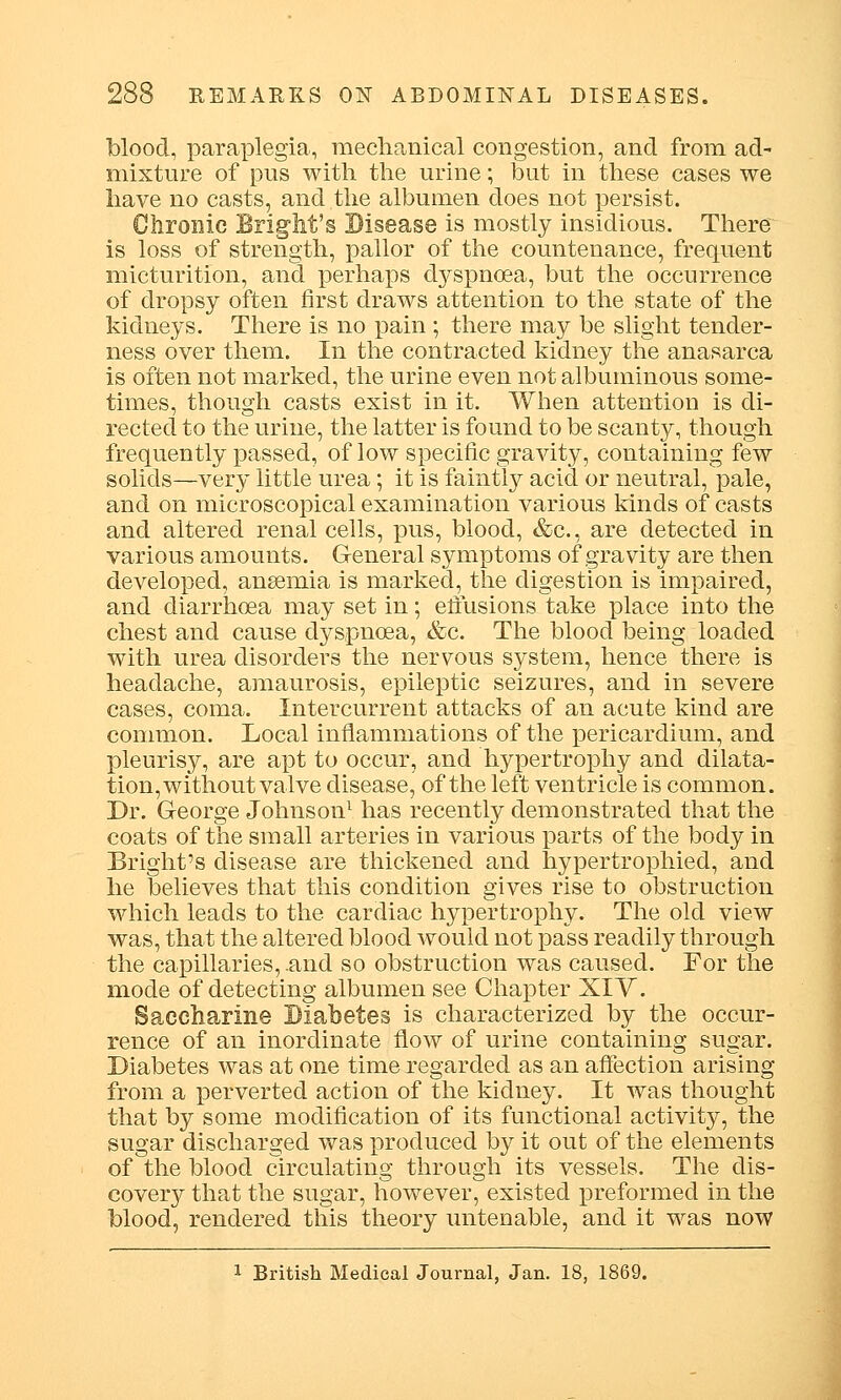 blood, paraplegia, mechanical congestion, and from ad- mixture of pus with the urine; but in these cases we have no casts, and the albumen does not persist. Chronic Blight's Disease is mostly insidious. There^ is loss of strength, pallor of the countenance, frequent micturition, and perhaps dyspnoea, but the occurrence of dropsy often first draws attention to the state of the kidneys. There is no pain ; there may be slight tender- ness over them. In the contracted kidney the anasarca is often not marked, the urine even not albuminous some- times, though casts exist in it. When attention is di- rected to the urine, the latter is found to be scanty, though frequently passed, of low specific gravity, containing few solids—very little urea; it is faintly acid or neutral, pale, and on microscopical examination various kinds of casts and altered renal cells, pus, blood, &c, are detected in various amounts. General symptoms of gravity are then developed, anaemia is marked, the digestion is impaired, and diarrhoea may set in; effusions take place into the chest and cause dyspnoea, &c. The blood being loaded with urea disorders the nervous system, hence there is headache, amaurosis, epileptic seizures, and in severe cases, coma. Intercurrent attacks of an acute kind are common. Local inflammations of the pericardium, and pleurisy, are apt to occur, and hypertrophy and dilata- tion, without valve disease, of the left ventricle is common. Dr. George Johnson1 has recently demonstrated that the coats of the small arteries in various parts of the body in Bright's disease are thickened and hypertrophied, and he believes that this condition gives rise to obstruction which leads to the cardiac hypertrophy. The old view was, that the altered blood would not pass readily through the capillaries, .and so obstruction was caused. For the mode of detecting albumen see Chapter XIV. Saccharine Diabetes is characterized by the occur- rence of an inordinate flow of urine containing sugar. Diabetes was at one time regarded as an affection arising from a perverted action of the kidney. It was thought that by some modification of its functional activity, the sugar discharged was produced by it out of the elements of the blood circulating through its vessels. The dis- covery that the sugar, however, existed preformed in the blood, rendered this theory untenable, and it was now