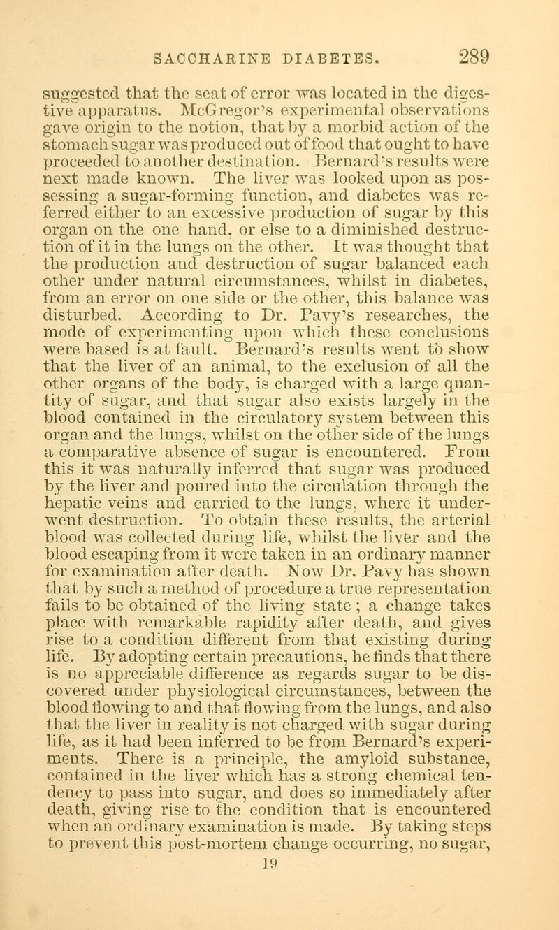 suggested that the seat of error was located in the diges- tive apparatus. McGregor's experimental observations gave origin to the notion, that by a morbid action of the stomach sugar was produced out of food that ought to have proceeded to another destination. Bernard's results were next made known. The liver was looked upon as pos- sessing a sugar-forming function, and diabetes was re- ferred either to an excessive production of sugar by this organ on the one hand, or else to a diminished destruc- tion of it in the lungs on the other. It was thought that the production and destruction of sugar balanced each other under natural circumstances, whilst in diabetes, from an error on one side or the other, this balance was disturbed. According to Dr. Pavy's researches, the mode of experimenting upon which these conclusions were based is at fault. Bernard's results went to show that the liver of an animal, to the exclusion of all the other organs of the body, is charged with a large quan- tity of sugar, and that sugar also exists largely in the blood contained in the circulatory system between this organ and the lungs, whilst on the other side of the lungs a comparative absence of sugar is encountered. From this it was naturally inferred that sugar was produced by the liver and poured into the circulation through the hepatic veins and carried to the lungs, where it under- went destruction. To obtain these results, the arterial blood was collected during life, whilst the liver and the blood escaping from it were taken in an ordinary manner for examination after death. ISTow Dr. Pavy has shown that by such a method of procedure a true representation fails to be obtained of the living state; a change takes place with remarkable rapidity after death, and gives rise to a condition different from that existing during life. By adopting certain precautions, he finds that there is no appreciable difference as regards sugar to be dis- covered under physiological circumstances, between the blood flowing to and that flowing from the lungs, and also that the liver in reality is not charged with sugar during life, as it had been inferred to be from Bernard's experi- ments. There is a principle, the amyloid substance, contained in the liver which has a strong chemical ten- dency to pass into sugar, and does so immediately after death, giving rise to the condition that is encountered when an ordinary examination is made. By taking steps to prevent this post-mortem change occurring, no sugar, 19