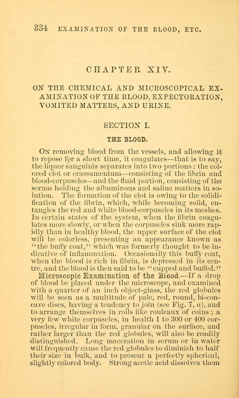 CHAPTER XIY. ON THE CHEMICAL AND MICROSCOPICAL EX- AMINATION OF THE BLOOD, EXPECTORATION, VOMITED MATTERS, AND URINE. SECTION I. THE BLOOD. On removing blood from the vessels, and allowing it to repose for a short time, it coagulates—that is to say, the liquor sanguinis separates into two portions : the col- ored clot or crassamentum—consisting of the fibrin and blood-corpuscles—and the fluid portion, consisting of the serum holding the albuminous and saline matters in so- lution. The formation of the clot is owing to the solidi- fication of the fibrin, which, while becoming solid, en- tangles the red and white blood-corpuscles in its meshes. In certain states of the system, when the fibrin coagu- lates more slowly, or when the corpuscles sink more rap- idly than in healthy blood, the upper surface of the clot will be colorless, presenting an appearance known as the bufly coat, which was formerly thought to be in- dicative of inflammation. Occasionally this bufly coat, when the blood is rich in fibrin, is depressed in its cen- tre, and the blood is then said to be cupped and buffed. Microscopic Examination of the Blood.—If a drop of blood be placed under the microscope, and examined with a quarter of an inch object-glass, the red globules will be seen as a multitude of pale, red, round, bi-con- cave discs, having a tendency to join (see Fig. 7, a), and to arrange themselves in rolls like rouleaux of coins ; a very few white corpuscles, in health 1 to 300 or 400 cor- puscles, irregular in form, granular on the surface, and rather larger than the red globules, will also be readily distinguished. Long maceration in serum or in water will frequently cause the red globules to diminish to half their size in bulk, and to present a perfectly spherical, slightly colored body. Strong acetic acid dissolves them