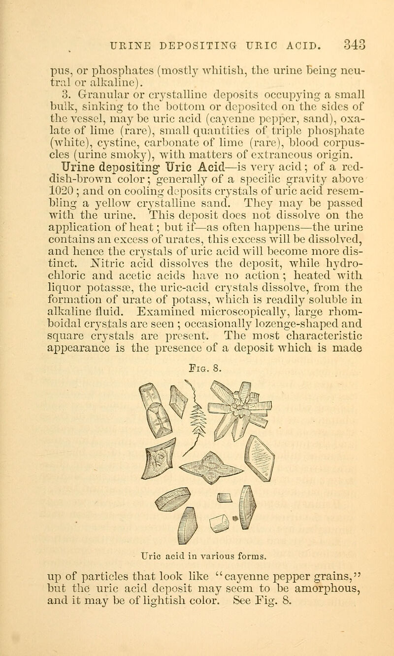 pus, or phosphates (mostly whitish, the urine being neu- tral or alkaline). 3. Granular or crystalline deposits occupying a small bulk, sinking to the bottom or deposited on the sides of the vessel, maybe uric acid (cayenne pepper, sand), oxa- late of lime (rare), small quantities of triple phosphate (white), cystine, carbonate of lime (rare), blood corpus- cles (urine smoky), with matters of extraneous origin. Urine depositing Uric Acid—is very acid; of a red- dish-brown color; generally of a specific gravity above 1020 ; and on cooling deposits crystals of uric acid resem- bling a yellow crystalline sand. They may be passed with the urine. This deposit does not dissolve on the application of heat; but if—as often happens—the urine contains an excess of urates, this excess will be dissolved, and hence the crystals of uric acid will become more dis- tinct. Nitric acid dissolves the deposit, while hydro- chloric and acetic acids have no action; heated with liquor potassse, the uric-acid crystals dissolve, from the formation of urate of potass, which is readily soluble in alkaline fluid. Examined microscopically, large rhom- boiclal crystals are seen ; occasionally lozenge-shaped and square crystals are present. The most characteristic appearance is the presence of a deposit which is made Fig. 8. Uric acid in various forms. up of particles that look like cayenne pepper grains, but the uric acid deposit may seem to be amorphous, and it may be of lightish color. See Fig. 8.