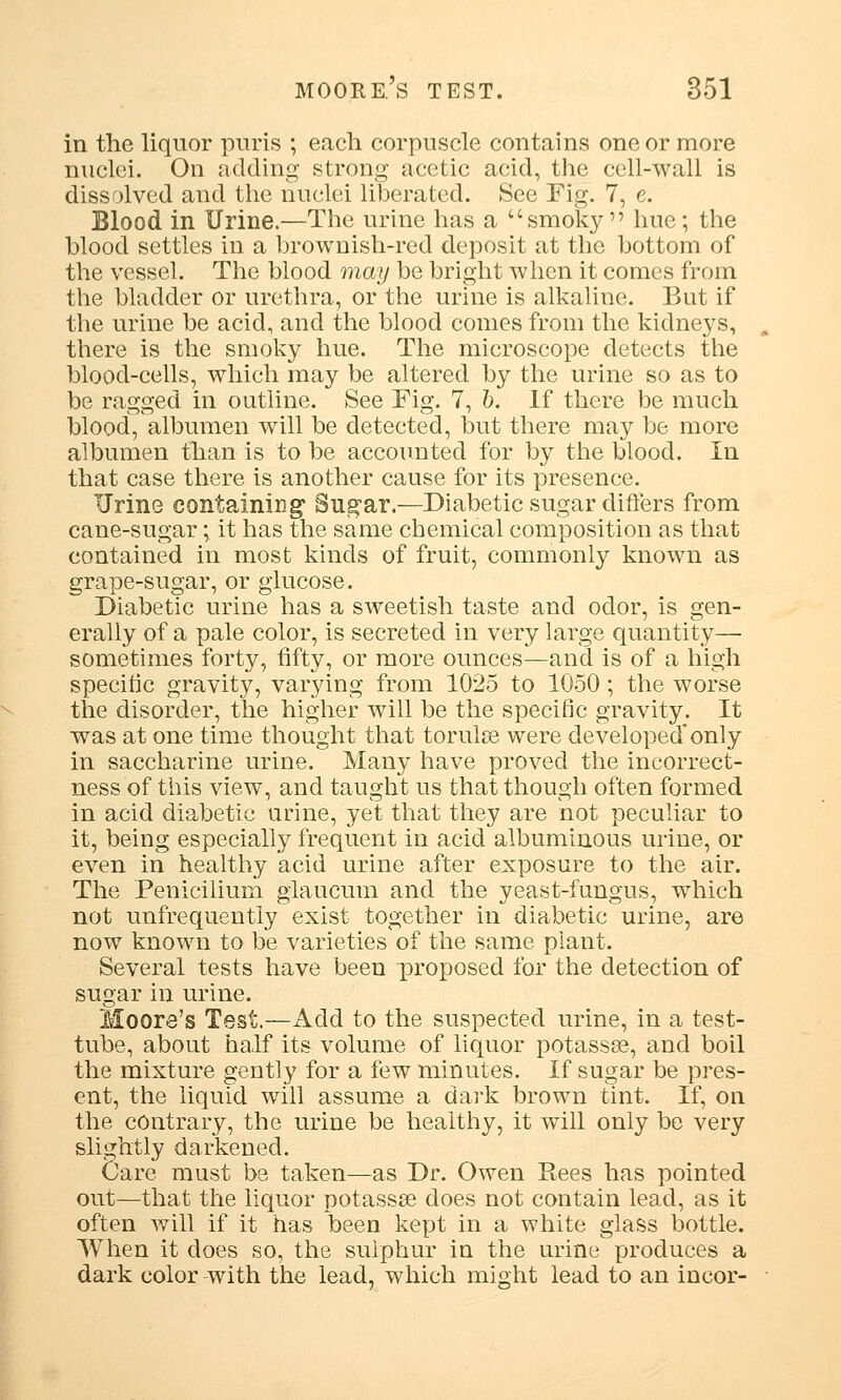 in the liquor puris ; each corpuscle contains one or more nuclei. On adding strong acetic acid, the cell-wall is dissolved and the nuclei liberated. See Fig. 7, e. Blood in Urine.—The urine has a smoky hue; the blood settles in a brownish-red deposit at the bottom of the vessel. The blood may be bright when it comes from the bladder or urethra, or the urine is alkaline. But if the urine be acid, and the blood comes from the kidneys, there is the smoky hue. The microscope detects the blood-cells, which may be altered by the urine so as to be ragged in outline. See Fig. 7, b. If there be much blood, albumen will be detected, but there may be more albumen than is to be accounted for by the blood. In that case there is another cause for its presence. Urine containing' Sug'ar.—Diabetic sugar differs from cane-sugar; it has the same chemical composition as that contained in most kinds of fruit, commonly known as grape-sugar, or glucose. Diabetic urine has a sweetish taste and odor, is gen- erally of a pale color, is secreted in very large quantity— sometimes forty, fifty, or more ounces—and is of a high specific gravity, varying from 1025 to 1050; the worse the disorder, the higher will be the specific gravity. It was at one time thought that torulse were developed* only in saccharine urine. Many have proved the incorrect- ness of this view, and taught us that though often formed in acid diabetic urine, yet that they are not peculiar to it, being especially frequent in acid albuminous urine, or even in healthy acid urine after exposure to the air. The Fenicilium glaucum and the yeast-fungus, which not unfrequently exist together in diabetic urine, are now known to be varieties of the same plant. Several tests have been proposed for the detection of sugar in urine. Moore's Test.—Add to the suspected urine, in a test- tube, about half its volume of liquor potassae, and boil the mixture gently for a few minutes. If sugar be pres- ent, the liquid will assume a dark brown tint. If, on the contrary, the urine be healthy, it will only be very slightly darkened. Care must be taken—as Dr. Owen Kees has pointed out—that the liquor potassse does not contain lead, as it often will if it has been kept in a white glass bottle. When it does so, the sulphur in the urine produces a dark color -with the lead, which might lead to an incor-