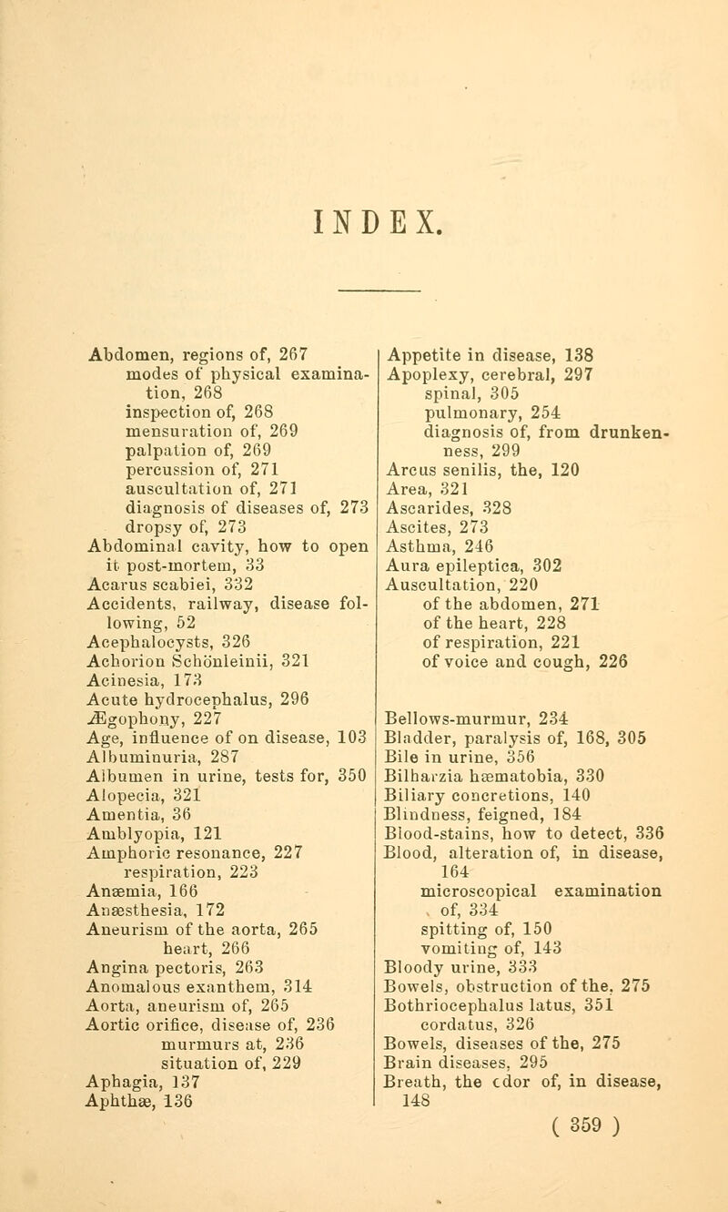 INDEX. Abdomen, regions of, 267 modes of physical examina- tion, 268 inspection of, 268 mensuration of, 269 palpation of, 269 percussion of, 271 auscultation of, 271 diagnosis of diseases of, 273 dropsy of, 273 Abdominal cavity, how to open it. post-mortem, 33 Acarus scabiei, 332 Accidents, railway, disease fol- lowing, 52 Acephalocysts, 326 Achorion Schonleinii, 321 Acinesia, 173 Acute hydrocephalus, 296 ^Egophony, 227 Age, influence of on disease, 103 Albuminuria, 287 Albumen in urine, tests for, 350 Alopecia, 321 Amentia, 36 Amblyopia, 121 Amphoric resonance, 227 respiration, 223 Anaemia, 166 Anaesthesia, 172 Aneurism of the aorta, 265 heart, 266 Angina pectoris, 263 Anomalous exanthem, 314 Aorta, aneurism of, 265 Aortic orifice, disease of, 236 murmurs at, 236 situation of, 229 Aphagia, 137 Aphthae, 136 Appetite in disease, 138 Apoplexy, cerebral, 297 spinal, 305 pulmonary, 254 diagnosis of, from drunken- ness, 299 Arc us senilis, the, 120 Area, 321 Ascarides, 328 Ascites, 273 Asthma, 246 Aura epileptica, 302 Auscultation, 220 of the abdomen, 271 of the heart, 228 of respiration, 221 of voice and cough, 226 Bellows-murmur, 234 Bladder, paralysis of, 168, 305 Bile in urine, 356 Bilharzia heematobia, 330 Biliary concretions, 140 Blindness, feigned, 184 Blood-stains, how to detect, 336 Blood, alteration of, in disease, 164 microscopical examination of, 334 spitting of, 150 vomiting of, 143 Bloody urine, 333 Bowels, obstruction of the. 275 Bothriocephalus latus, 351 cordatus, 326 Bowels, diseases of the, 275 Brain diseases. 295 Breath, the cdor of, in disease, 148