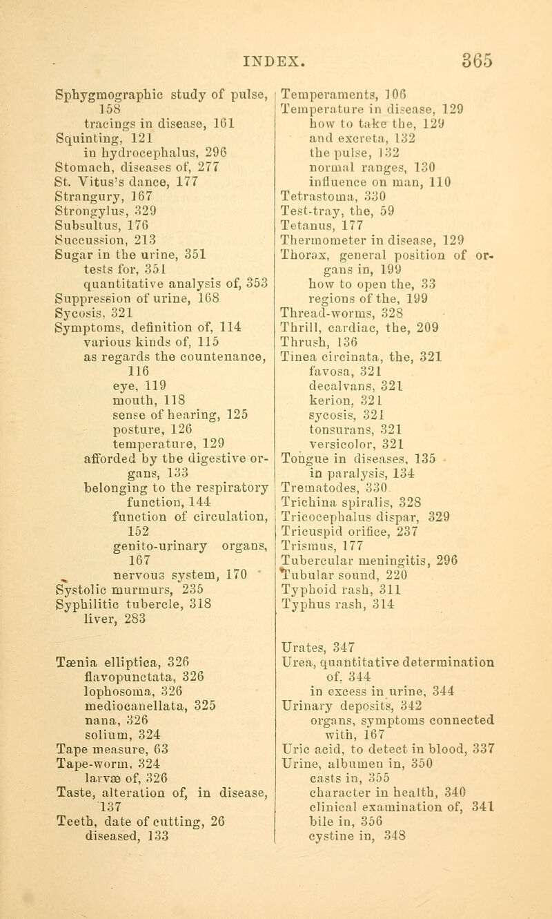 Sphygmographic study of pulse, 158 tracing? in disease, 161 Squinting, 121 in hydrocephalus, 296 Stomach, diseases of, 277 St. Vitus's dance, 177 Strnngury, 167 Strongylus, 329 Subsultus, 176 Succussion, 213 Sugar in the urine, 351 tests for, 351 quantitative analysis of, 353 Suppression of urine, 168 Sycosis, 321 Symptoms, definition of, 114 various kinds of, 115 as regards the countenance, 116 eye, 119 mouth, 118 sense of hearing, 125 posture, 126 temperature, 129 afforded by the digestive or- gans, 133 belonging to the respiratory function, 144 function of circulation, 152 genito-urinary organs, 167 nervous system, 170 Systolic murmurs, 235 Syphilitic tubercle, 318 liver, 283 Taenia elliptica, 326 flavopunctata, 326 lophosoma, 326 mediocanellata, 325 nana, 326 solium, 324 Tape measure, 63 Tape-worm, 324 larvae of, 326 Taste, alteration of, in disease, 137 Teeth, date of cutting, 26 diseased, 133 Temperaments, 106 Temperature in disease, 129 how to take the, 129 and excreta, 132 the pulse, 132 normal ranges, 130 influence on man, 110 Tetrastoma, 330 Test-tray, the, 59 Tetanus, 177 Thermometer in disease, 129 Thorax, general position of or- gans in, 199 how to open the, 33 regions of the, 199 Thread-worms, 328 Thrill, cardiac, the, 209 Thrush, 136 Tinea circinata, the, 321 favosa, 321 decalvans, 321 kerion, 321 sycosis, 321 tonsurans, 321 versicolor, 321 Tongue in diseases, 135 in paralysis, 134 Trematodes, 330. Trichina spiralis, 328 Tricocephalus dispar, 329 Tricuspid orifice, 237 Trismus, 177 Tubercular meningitis, 296 Tubular sound, 220 Typhoid rash, 311 Typhus rash, 314 Urates, 347 Urea, quantitative determination of; 344 in excess in urine, 344 Urinary deposits, 342 organs, symptoms connected with, 167 Uric acid, to detect in blood, 337 Urine, albumen in, 350 casts in, 355 character in health, 340 clinical examination of, 341 bile in, 356 cystine in, 348