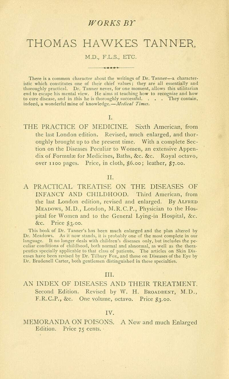 WORKS BT THOMAS HAWKES TANNER, M.D., F.L.S., ETC. There is a common character about the writings of Dr. Tanner—a character- istic which constitutes one of their chief values; they are all essentially and thoroughly practical. Dr. Tanner never, for one moment, allows this utilitarian end to escape his mental view. He aims at teaching how to recognize and how to cure disease, and in this he is thoroughly successful. . . . They contain, indeed, a wonderful mine of knowledge.—Medical Times. I. THE PRACTICE OF MEDICINE. Sixth American, from the last London edition. Revised, much enlarged, and thor- oughly brought up to the present time. With a complete Sec- tion on the Diseases Peculiar to Women, an extensive Appen- dix of Formulae for Medicines, Baths, &c. &c. Royal octavo, over HOC pages. Price, in cloth, ^6.00; leather, ^7.00. II. A PRACTICAL TREATISE ON THE DISEASES OF INFANCY AND CHILDHOOD. Third American, from the last London edition, revised and enlarged. By Alfred Meadows, M.D., London, M.R.C.P., Physician to the Hos- pital for Women and to the General Lying-in Hospital, &c. &c. Price ^3^.00. This book of Dr. Tanner's has been much enlarged and the plan altered by Dr. Meadows. As it now stands, it is probably one of the most complete in our language. It no longer deals with children's diseases only, but includes the pe- culiar conditions of childhood, both normal and abnormal, as well as the thera- peutics specially applicable to that class of patients. The articles on Skin Dis- eases have been revised by Dr. Tilbury Fox, and those on Diseases of the Eye by Dr. Brudenell Carter, both gentlemen distinguished in these specialties. III. AN INDEX OF DISEASES AND THEIR TREATMENT. Second Edition. Revised by W. H. Broadbent, M.D., F.R.C.P., &c. One volume, octavo. Price ^3.00. IV. MEMORANDA ON POISONS. A New and much Enlarged Edition. Price 75 cents.