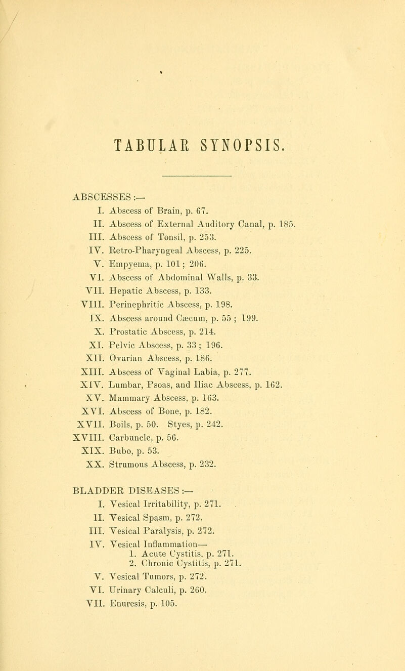 TABULAR SYNOPSIS. ABSCESSES :— I. Abscess of Brain, p. 67. II. Abscess of External Auditory Canal, p. 185. III. Abscess of Tonsil, p. 253. IV. Eetro-Pharyngeal Abscess, p. 225. V. Empyema, p. 101; 206. YI. Abscess of Abdominal Walls, p. 33. TIL Hepatic Abscess, p. 133. VIII. Perinephritic Abscess, p. 198. IX. Abscess around Caecum, p. 55 ; 199. X. Prostatic Abscess, p. 214. XI. Pelvic Abscess, p. 33 ; 196. XII. Ovarian Abscess, p. 186. XIII. Abscess of Vaginal Labia, p. 277. XIV. Lumbar, Psoas, and Iliac Abscess, p. 162. XV. Mammary Abscess, p. 163. XVL Abscess of Bone, p. 182. XVII. Boils, p. 50. Styes, p. 242. XVIII. Carbuncle, p. 56. XIX. Bubo, p. 53. XX. Strumous Abscess, p. 232. BLADDER DISEASES :— I. Vesical Irritability, p. 271. II. Vesical Spasm, p. 272. III. Vesical Paralysis, p. 272. IV. Vesical Inflammation— 1. Acute Cystitis, p. 271. 2. Chronic Cystitis, p. 271. V. Vesical Tumors, p. 272. VI. Urinary Calculi, p. 260. VII. Enuresis, p. 105.