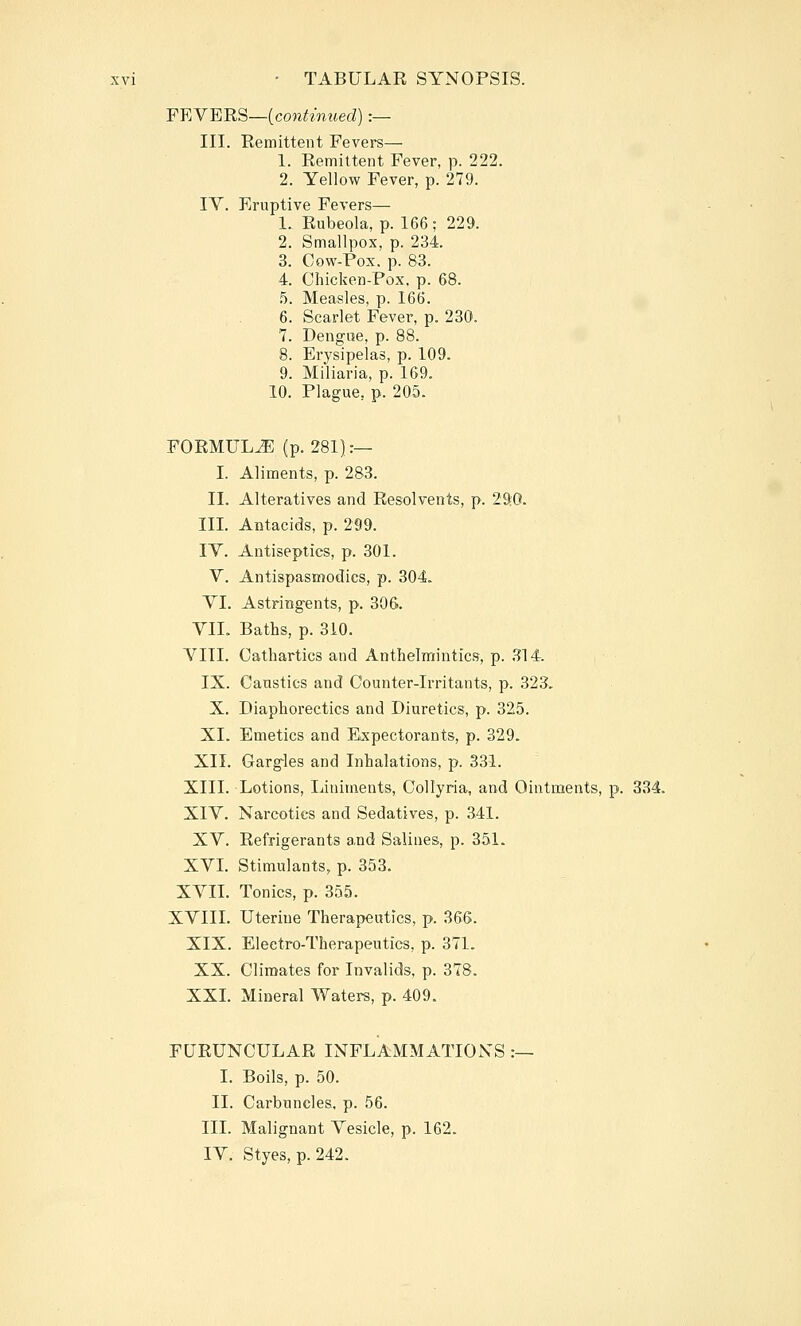 FEYERS—icontmued) :— III. Remittent Fevers— 1. Remittent Fever, p. 222. 2. Yellow Fever, p. 279. IV. Eruptive Fevers— 1. Rubeola, p. 166 ; 229. 2. Smallpox, p. 234. 3. Cow-Pox. p. 83. 4. Chicken-Pox. p. 68. 5. Measles, p. 166. 6. Scarlet Fever, p. 230. 7. Dengise, p. 88. 8. Erysipelas, p. 109. 9. Miliaria, p. 169. 10. Plague, p. 205. FORMULiE (p. 281]:— I. Aliments, p. 283. II. Alteratives and Resolvents, p. 290. III. Antacids, p. 299. lY. Antiseptics, p. 301. Y. Antispasmodics, p. 304. YI. Astringents, p. 306. YIL Baths, p. 310. YIII. Cathartics and Anthelmintics, p. .^14. IX. Caustics and Counter-irritants, p. 323, X. Diaphorectics and Diuretics, p. 325. XI. Emetics and Expectorants, p. 329. XII. Gargles and Inhalations, p. 331. XIII. Lotions, Liniments, Oollyria, and Ointments, p. 334. XIY. Narcotics and Sedatives, p. 341. XY. Refrigerants a,nd Salines, p. 351. XYL Stimulants, p. 353. XYII. Tonics, p. 355. XYIII. Uterine Therapeutics, p. 366. XIX. Electro-Therapeutics, p. 371. XX. Climates for Invalids, p. 378. XXI. Mineral Waters, p. 409. FURUNCULAR INFLAMMATIONS :— I. Boils, p. 50. II. Carbuncles, p. 56. III. Malignant Yesicle, p. 162. lY. Styes, p. 242.