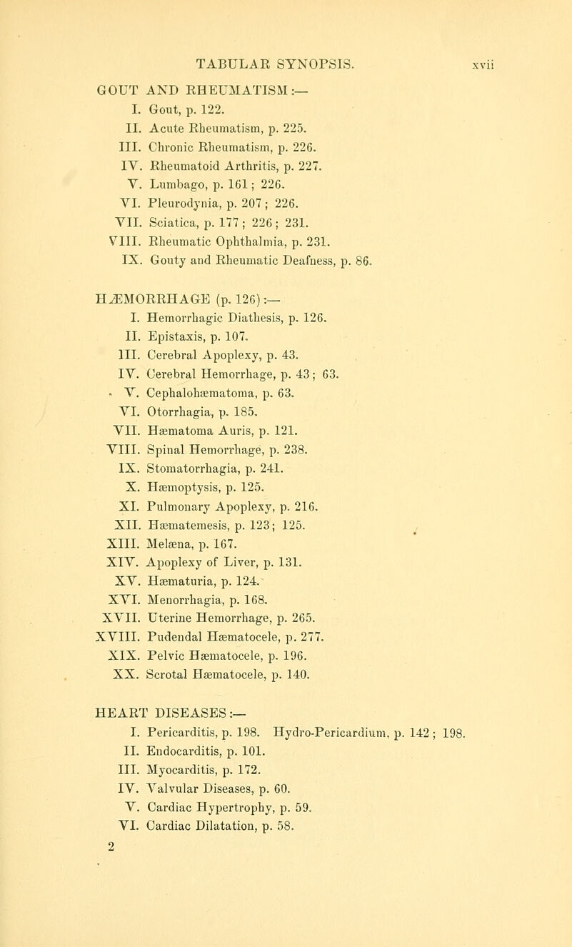 GOUT AND RHEUMATISM:— I. Gout, p. 122. II. Acute Rbeumatism, p. 225. III. Chronic Rheumatism, p. 226. IV. Rheumatoid Arthritis, p. 227. V. Lumbago, p. 161; 226, VL Pleurodynia, p. 207 ; 226. VII. Sciatica, p. 177 ; 226 ; 231. VIII. Rheumatic Ophthalmia, p. 231. IX. Gouty and Rheumatic Deafness, p. 86. HEMORRHAGE (p. 126) :— I. Hemorrhagic Diathesis, p. 126. II. Epistaxis, p. 107, III. Cerebral Apoplexy, p. 43. IV. Cerebral Hemorrhage, p. 43; 63. • V. Cephalohfematoma, p, 63. VL Otorrhagia, p. 185. VII. Haematoina Auris, p. 121. VIII. Spinal Hemorrhage, p. 238. IX. Stomatorrhagia, p. 241. X. Hsemoptysis, p. 125. XL Pulmonary Apoplexy, p. 216. XII. Hsemateraesis, p. 123; 125. XIII. Metena, p. 167. XIV. Apoplexy of Liver, p. 131. XV. Hsematuria, p. 124, XVI. Menorrhagia, p. 168. XVII. Uterine Hemorrhage, p. 265. XVIII. Pudendal Hsematocele, p. 277. XIX. Pelvic Haematocele, p, 196. XX. Scrotal Hematocele, p. 140. HEART DISEASES:— I. Pericarditis, p. 198. Hydro-Pericardium, p. 142 ; 198. II. Endocarditis, p. 101. III. Myocarditis, p. 172. IV. Valvular Diseases, p. 60. V. Cardiac Hypertrophy, p. 59. VI. Cardiac Dilatation, p. 58. 2