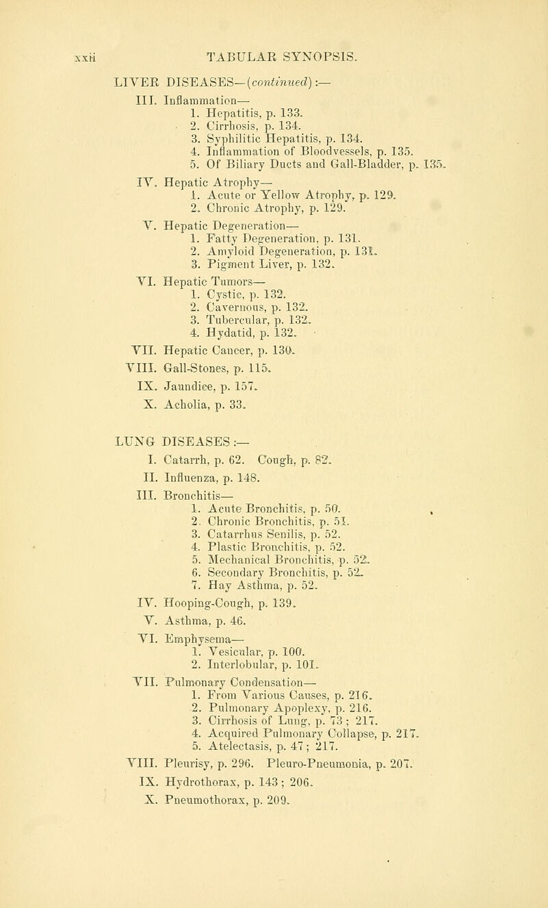 LIVER DISEASES—(cow^mt(ed):— III. Inflammation— 1. Hepatitis, p. 133. ■ 2. Cirrhosis, p. 134. 3. Syphilitic Hepatitis, p. 134. 4. Inflammation of Bloodvessels, p. 135. 5. Of Biliary Ducts and Gall-Bladder, p. 135. IV, Hepatic Atrophy— 1. Acute or Yellow Atrophy, p. 129, 2. Chronic Atrophy, p. 129. V. Hepatic Deg'eneration— 1. Fatty Degeneration, p. 131. 2. Amyloid Degeneration, p. 131. 3. Pigment Liver, p. 132. YI. Hepatic Tumors— 1. Cystic, p. 132. 2. Cavernous, p. 132. 3. Tubercular, p. 132. 4. Hydatid, p. 132. ■ YII. Hepatic Cancer, p. 130. YIII. Gail-Stones, p. 115. IX. Jaundice, p. 157. X. Acholia, p. 33. LUNG DISEASES :— I. Catarrh, p. 62. Congh, p. 82. II. Influenza, p. 148. III. Bronchitis— 1. Acute Bronchitis, p. 50. , 2. Chronic Bronchitis, p. 51. 3. Catan'hus Senilis, p. 52. 4. Plastic Bronchitis, p. 52. 5. Mechanical Bronchitis, p. 52. 6. Secondary Bronchitis, p. 52. 7. Hay Asthma, p. 52. lY. Hooping-Cough, p. 139. Y. Asthma, p. 46. YI. Enaphys&ma— 1. Yesicular, p. 100. 2. Interlobular, p. 101. YII. Pulmonary Condensation— 1. From Yarious Causes, p. 216. 2. Pulmonary Apoplexy, p. 216. 3. Cirrhosis of Lung, p. 73 ; 217. 4. Acquired Pulmonary Collapse, p. 217. 5. Atelectasis, p. 47 ; 217. YIII. Pleurisy, p. 29-6. Pleuro-Pneumouia, p. 207. IX. Hydrothorax, p. 143 ; 206-