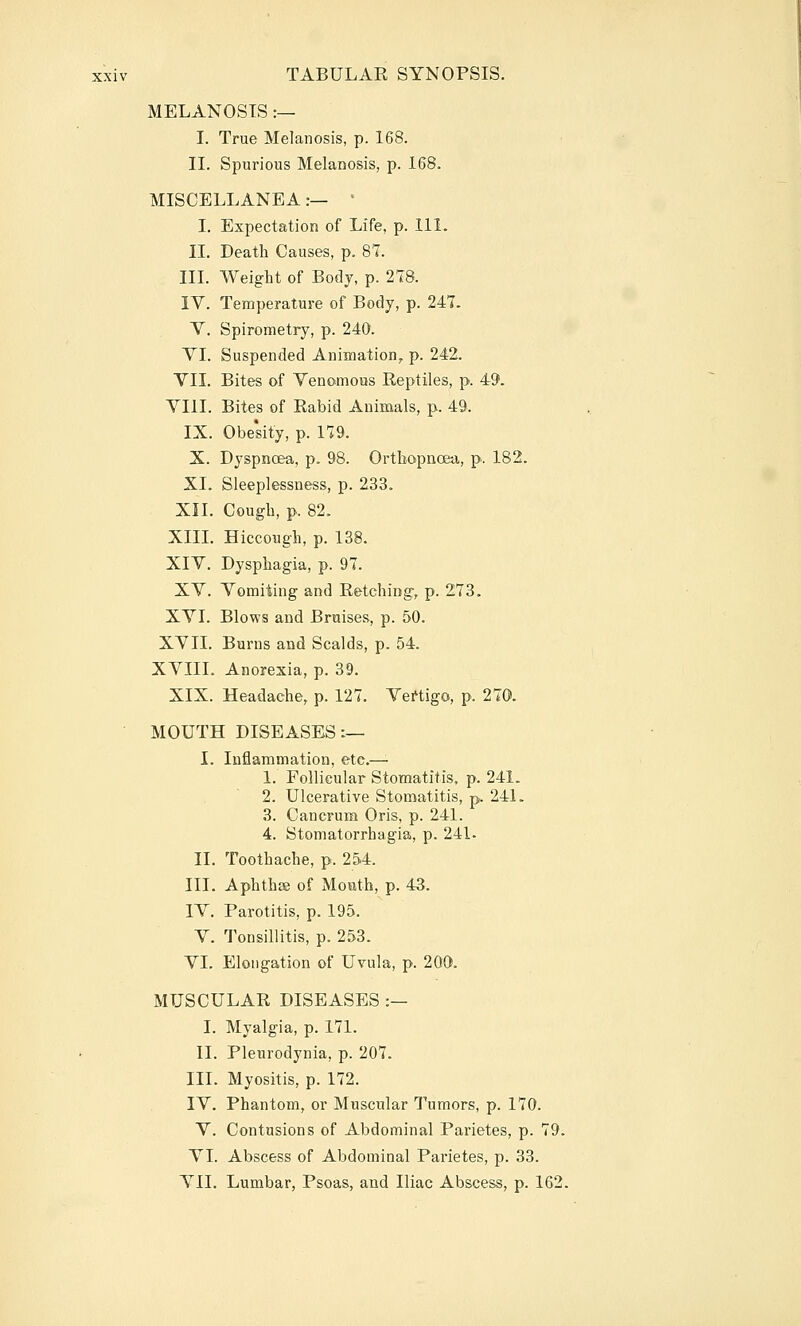 MELANOSIS :— I. True Melanosis, p. 168. II. Spurious Melanosis, p. 168. MISCELLANEA:— • I. Expectation of Life, p. 111. II. Death Causes, p. 81. III. Weight of Body, p. 278. IV. Temperature of Body, p. 247. V. Spirometry, p. 240. YI. Suspended Animation, p. 242. VII. Bites of Venomous Reptiles, p. 49. VIII. Bites of Rabid Animals, p. 49. IX. Obe'sity, p. 179. X. Dyspnoea, p. 98. Orthopnoea, p. 182. XL Sleeplessness, p. 233. XII. Cough, p. 82. XIIL Hiccough, p. 138. XIV. Dysphagia, p. 97. XV. Vomiting and Retching, p. 273. XVI. Blows and Braises, p. 50. XVII. Burns and Scalds, p. 54. XVIIL Anorexia, p. 39. XIX. Headache, p. 127. Vertigo, p. 270. MOUTH DISEASES:— I. Inflammation, etc.—'■ 1. Follicular Stomatitis, p. 241. 2. Ulcerative Stomatitis, p. 241. 3. Cancrum Oris, p. 241. 4. Stomatorrhagia, p. 241- II. Toothache, p. 254. III. Aphthae of Mouth, p. 43. IV. Parotitis, p. 195. V. Tonsillitis, p. 253. VI. Elongation of Uvula, p. 200. MUSCULAR DISEASES :— I. Myalgia, p. 171. II. Pleurodynia, p. 207. III. Myositis, p. 172. IV. Phantom, or Muscular Tumors, p. 170. V. Contusions of Abdominal Parietes, p. 79. VI. Abscess of Abdominal Parietes, p. 33. A^II. Lumbar, Psoas, and Iliac Abscess, p. 162.