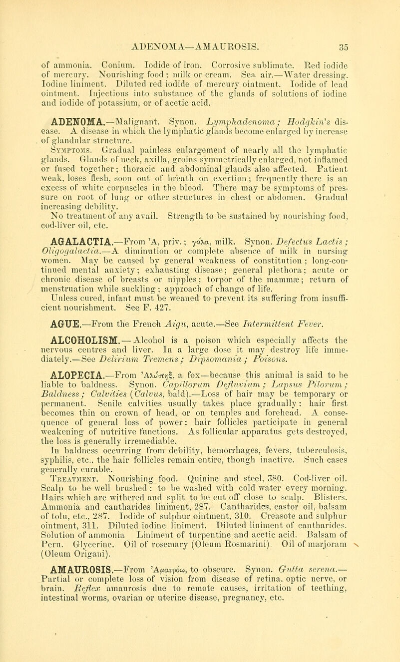 of ammonia. Conium. Iodide of iron. Corrosive sublimate. Red iodide of niercLuy. Nourishing- food : milk or cream. Sea, air.—Water dressing. Iodine liniment. Diluted red iodide of mercury ointment. Iodide of lead ointment. Injections into substance of the glands of solutions of iodine and iodide of potassium, or of acetic acid. ADENOMA.—Malignant. Synon. Li/mphadenoma ; HodgMn's dis- ease. A disease in which the lymphatic glands become enlarged by increase of glandular structure. Symptoms. Gradual painless enlargement of nearly all the lymphatic glands. Glands of neck, axilla, groins symmetrically enlarged, not inflamed or fused together; thoracic and abdominal glands also affected. Patient weak, loses flesh, soon out of bi-'eath (jn exertion ; frequently there is an excess of white corpuscles in the blood. There may be symptoms of pres- sure on root of lung or other structures in chest or abdomen. Gradual increasing debility. No treatment of any avail. Strength to be sustained by nourishing food, cod-liver oil, etc. AGALACTIA.—From 'A, priv.; yd7,a, milk. Synon. Defechis Lactis ; Oligogalactia.—A diminution or complete absence of milk in nursing Avomen. May be caused by general weakness of constitution ; long-con- tinued mental anxiety; exhausting disease; general plethora; acute or chronic disease of breasts or nipples; torpor of the mammai; return of menstruation while suckling ; approach of change of life. Unless cured, infant must be weaned to prevent its suffering from insuffi- cient nourishment. See F. 427. AGUE.—From the French Aigu, acute.—See Intermittent Fever. ALCOHOLISM. — Alcohol is a poison which especially affects the nervous centres and liver. In a large dose it may destroy life imme- diately.—See Delirium Tremens ; Dipsomania ; Poisons. ALOPECIA.—From ^A%u->7ir]^, a fox—because this animal is said to be liable to baldness. Synon. Gapilloi'iun Defluviiim; Lapsus Pilorum; Baldness; Calvities {Calvus,\yd]d).—Loss of hair may be temporary or permanent. Senile calvities usually takes place gradually: hair fii'st becomes thin on crown of head, or on temples and forehead. A conse- quence of general loss of power; hair follicles participate in general weakening of nutritive functions. As follicular apparatus gets destroyed, the loss is generally irremediable. In baldness occurring from debility, hemorrhages, fevers, tuberculosis, syphilis, etc., the hair follicles remain entire, though inactive. Such cases generally curable. Treatment, Nourishing food. Quinine and steel, S80. Cod-liver oil. Scalp to be well brushed : to be washed with cold -wator every morning. Hairs which are withered and split to be cut off close to scalp. Blisters. Ammonia and cantharides liniment, 287. Cantharidcs, castor oil, balsam of tolu, etc., 287. Iodide of sulphur ointment, 310. Creasote and sulphur ointment, 311. Diluted iodine liniment. Diluted liniment of cantharides. Solution of ammonia Liniment of turpentine and acetic acid. Balsam of Peru. Glycerine. Oil of rosemary (Oleum Rosmarini). Oil of marjoram (Oleum Origani). AMAUROSIS.—From 'Afxavpoio, to obscure. Synon. Gutta serena.— Partial or complete loss of vision from disease of retina, optic nerve, or brain. Reflex amaurosis due to remote causes, irritation of teething, intestinal worms, ovarian or uterine disease, pregnancy, etc. •