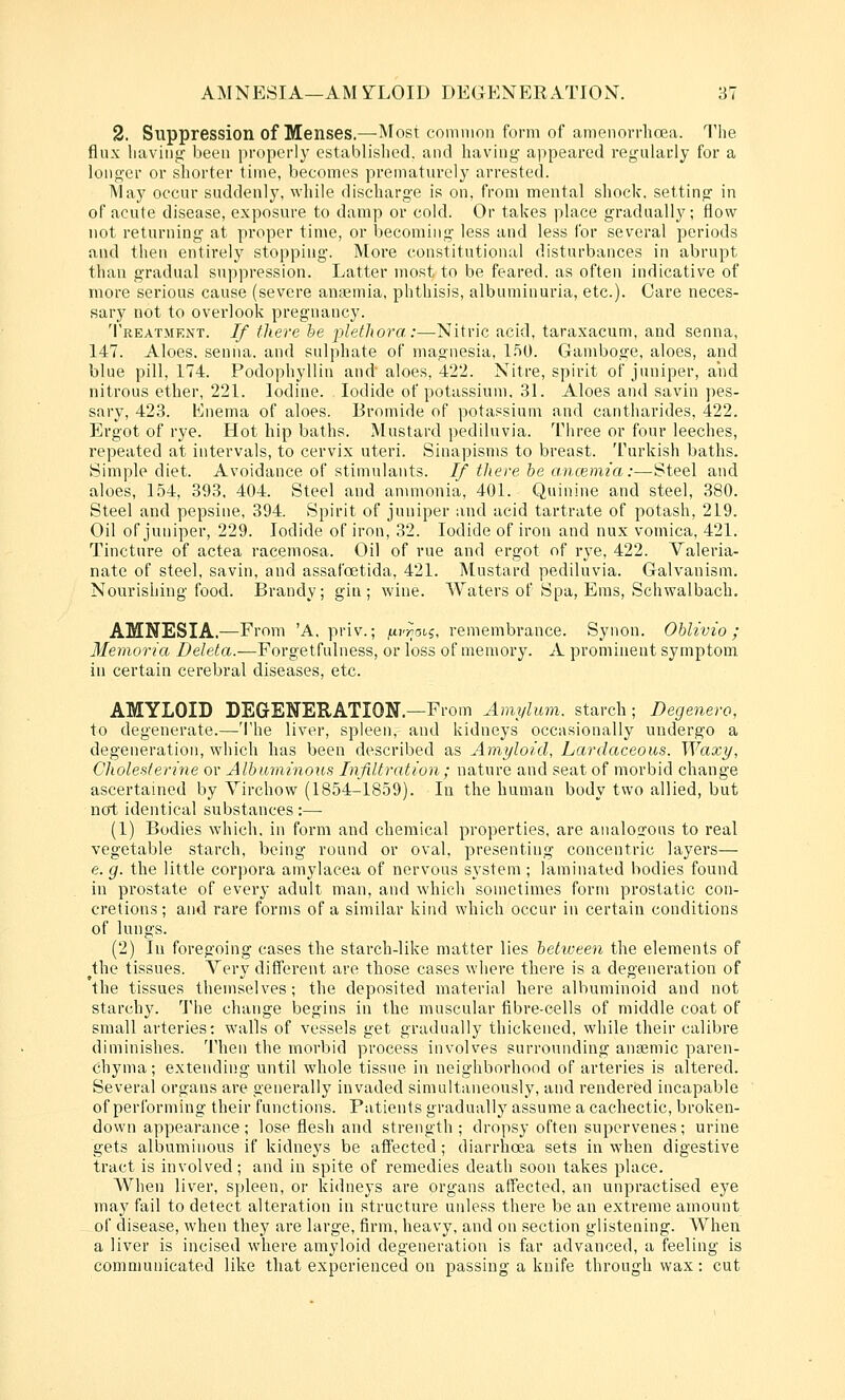 2. Suppression of Menses.—Most common form of amenorrhoja. The flux liaviiiLi: been iiropcrly cstablislied, and having appeared regulacly for a longer or shorter time, becomes prematurely arrested. May occur suddenly, while discharge is on, from mental shock, setting in of acute disease, exposure to damp or cold. Or takes place gradually; flow not returning at proper time, or becoming less and less for several periods and then entirely stopping. More constitutional disturbances in abrupt than gradual suppression. Latter most to be feared, as often indicative of more serious cause (severe anaemia, phthisis, albuminuria, etc.). Care neces- sary not to overlook pregnancy. 'I'reatment. If there he plethora:—^Nitric acid, taraxacum, and senna, 147. Aloes, senna, and sulphate of magnesia, l.'iO. Gamboge, aloes, and blue pill, 174. Podophyllin and aloes, 422. Nitre, spirit of juniper, and nitrous ether, 221. Iodine. Iodide of potassium, 31. Aloes and savin pes- sary, 423. Knema of aloes. Bromide of potassium and cantharides, 422. Ergot of rye. Hot hip baths. Mustard pediluvia. Three or four leeches, repeated at intervals, to cervix uteri. Sinapisms to breast. Turkish baths. Simple diet. Avoidance of stimulants. If there he ancemia:—Steel and aloes, 154, 393, 404. Steel and anmionia, 401. Quinine and steel, 380. Steel and pepsine, 394. Spirit of juniper and acid tartrate of potash, 219. Oil of juniper, 229. Iodide of iron, 32. Iodide of iron and nux vomica, 421. Tincture of actea racemosa. Oil of rue and ergot of rye, 422. Valeria- nate of steel, savin, and assafoetida, 421. Mustard pediluvia. Galvanism. Nourishing food. Brandy; gin; wine. Waters of Spa, Ems, Schwalbach, AMNESIA.—From 'A, priv.; fj-vvnii, remembrance. Synon. Ohlivio ; Memoria Z)e/e^a.^Forgetfulness, or loss of memory. A prominent symptom, in certain cerebral diseases, etc. AMYLOID DEGENERATION.—From Amylum. starch; Degenero, to degenerate.—'I'he liver, spleen, and kidneys occasionally undergo a degeneration,-which has been described as Amyloid, Lardaceous. Waxy, Cholefiterine or Albuminous Infiltration; nature and seat of morbid change ascertained by Virchow (1854-1859). In the human body two allied, but not identical substances :—• (1) Bodies which, in form and chemical properties, are analogous to real vegetable starch, being round or oval, presenting concentric layers— e. g. the little corpora amylaeea of nervous system ; laminated bodies found in prostate of every adult man, and which sometimes form prostatic con- cretions ; and rare forms of a similar kind which occur in certain conditions of lungs. (2) lu foregoing cases the starch-like matter lies between the elements of ^the tissues. Very different are those cases where there is a degeneration of the tissues themselves; the deposited material here albuminoid and not starchy, 'i'he change begins in the muscular fibre-cells of middle coat of small arteries: walls of vessels get gradually thickened, while their calibre diminishes. Then the morbid process involves surrounding anaemic paren- chyma; extending until whole tissue in neighborhood of arteries is altered. Several organs are generally invaded simultaneously, and rendered incapable of performing their functions. Patients gradually assume a cachectic, broken- down appearance ; lose flesh and strength; dropsy often supervenes; urine gets albuminous if kidneys be affected; diarrhoea sets in when digestive tract is involved; and in spite of remedies death soon takes place. When liver, spleen, or kidneys are organs affected, an unpractised eye may fail to detect alteration in structure unless there be an extreme amount of disease, when they are large, firm, heavy, and on section glistening. AVhen a liver is incised where amyloid degeneration is far advanced, a feeling is communicated like that experienced on passing a knife through wax: cut