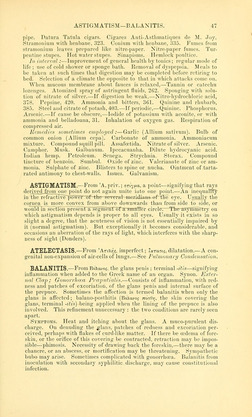 pipe. Patura Tatula cigars. Cigares Aiiti-Asthmatiques de M. Joy. Stranioiiiuin with henbane, 323. Conium with henbane, 335. Fumes from stramonium leaves prepared like nitre-paper. Nitre-paper fumes. Tur- pentine stupes. Hot water stupes. Sinapisms. Hemlock poultice. In interval:—Improvement of general health by tonics; regular mode of life; use of cold shower or sponge bath. Removal of dyspepsia. Meals to be taken at such times that digestion may be completed before retiring to bed. Selection of a climate the opposite to that in which attacks come on. When mucous membrane about fauces is relaxed,—Tannin or catechu lozenges. Atomized spray of astringent fluids, 262. Sponging with solu- tion of nitrate of silver.—If digestion be weak,—Nitro-hydrochloric acid, 378. Pepsine, 420. Ammonia and bitters, 361. Quinine and rhubarb, 385. Steel and citrate of potash, 403.—If periodic,-—Quinine. Phosphorus. Arsenic.—If cause be obscure,—Iodide of potassium with aconite, or with ammonia and belladonna, 31. Inhalation of oxygen gas. Respiration of compressed air. Kemedies sometimes employed:—Garlic (Allium sativum). Bulb of common onion (Allium cepa). Carbonate of ammonia. Ammoniacum mixture. Compound squill pill. Assafoetida. Nitrate of silver. Arsenic. Camphor. Musk. Galbanura. Ipecacuanha. Dilute hydrocyanic acid. Indian hemp. Petroleum. Senega. Strychnia. Storax. Compound tinctui'e of benzoin. Sumbul. Oxide of zinc. Valerianate of zinc or am- monia. Sulphate of zinc. Blisters to spine or nucha. Ointment oftarta- rated antimony to chest-walls. Issues. Galvanism. ASTIGMATISM.—From A,priv.; on-'y^ua, a point—signifying that rays derivedjfrqm one point do not again unite into one point.—An inequaltTy in the refractive'po\velOf the several meridians of tlie eye. Usually the cornea is more convex from above downwards than from side to side, or would in section presenf a segmeTif of asmaiter circle.™ The-asymmetry ou which astigmatism depends is proper to all eyes. Usually it exists in so slight a degree, that the acuteness of vision is not essentially impaired by it (normal astigmatism). But exceptionally it becomes considerable, and occasions an aberration of the rays of light, which interferes with the sharp- ness of sight (Ponders). ATELECTASIS.—From 'A-ta'krii, imperfect; tWacns, dilatation.—A con- genital non-expansion of air-cells of lungs.—See Pidmonary Condensation. BALANITIS.—From Bdr.o.voi, the glans penis ; terminal -itis—signifying inflanmiatiou when added to the Greek name of an oi'gan. Synon. Exter- nal Clap; Gonorrhoea Prceputialis.—Consists of inflammation, with red- ness and patches of excoriation, of the glans penis and internal surface of the prepuce. Sometimes the affection is termed balanitis when only the glans is affected; balano-posthitis (Ba'?iai'oj 7i6a0-q, the skin covering the glans, terminal -2Y/.s) being applied when the lining of the prepuce is also involved. This refinement unnecessary : the two conditions are rarely seen apart. Symptoms. Heat and itching about the glans. A muco-purulent dis- charge. On denuding the ^lans, patches of redness and excoriation per- ceived, perhaps with flakes of curd-like matter. If there be oedema of fore- skin, or the orifice of this covering be contracted, retraction may be impos- sible—phimosis. Necessity of drawing back the foreskin,—there may be a chancre, or an abscess, or mortification may be threatening. Symjjathetic bubo may arise. Sometimes complicated with gonorrhoea. Balanitis from inoculation with secondary syphilitic discharge, may cause constitutional infection.