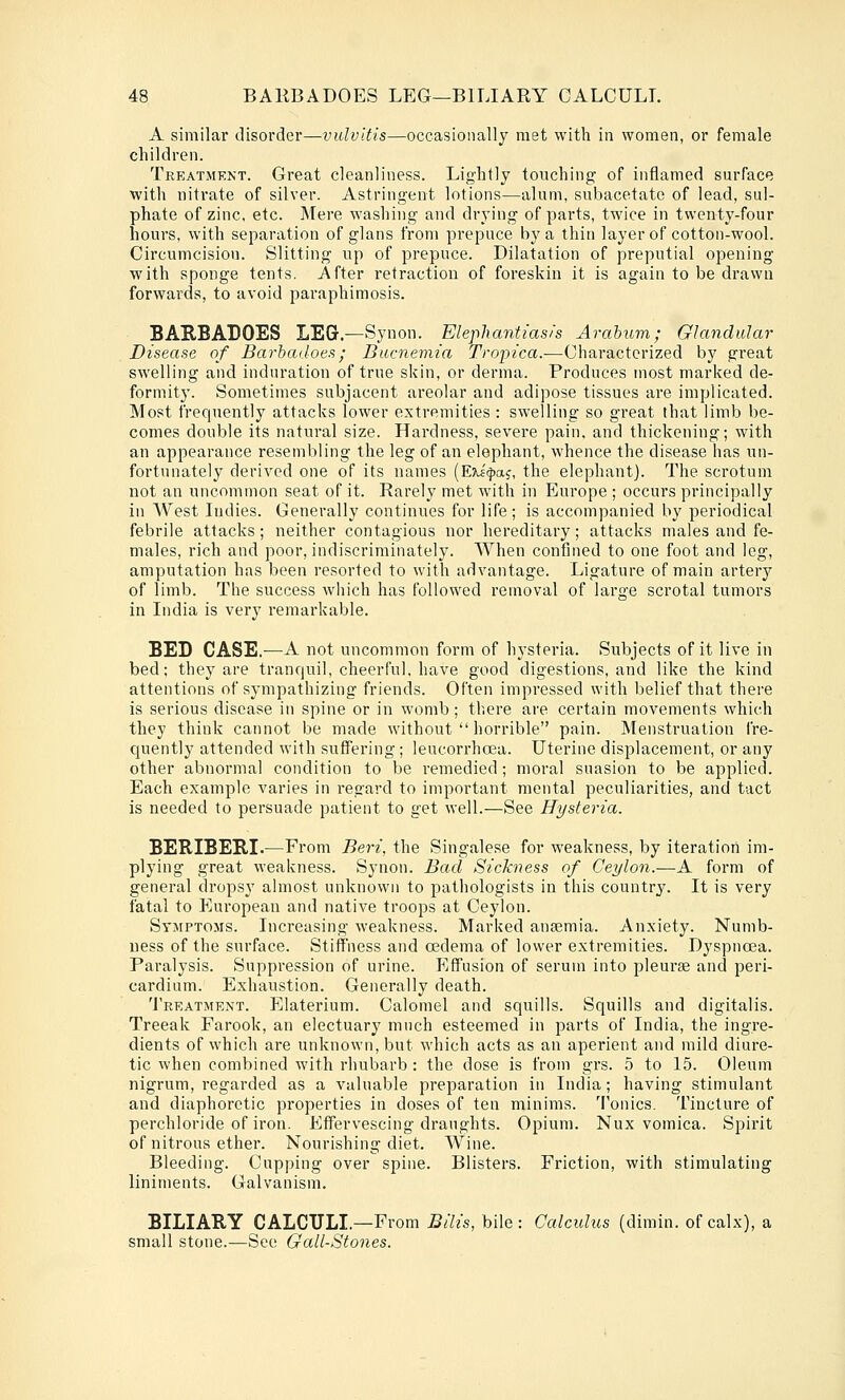 A similar disorder—vulvitis—occasionally met with in women, or female children. Treatment. Great cleanliness. Lightly touching of inflamed surface with nitrate of silver. Astringent lotions—alum, subacetatc of lead, sul- phate of zinc, etc. Mere washing and drying of parts, twice in twenty-four hours, with separation of glans from prepuce by a thin layer of cotton-wool. Circumcision. Slitting up of prepuce. Dilatation of preputial opening with sponge tents. After retraction of foreskin it is again to be drawn forwards, to avoid paraphimosis. BARBADOES LEG.—Synon. Elephantiasis Arahum; Glandular Disease of Barbadoes; Bucnemia Tropica.-—Characterized by great swelling and induration of true skin, or derma. Produces most marked de- formity. Sometimes subjacent ai'eolar and adipose tissues are implicated. Most frequently attacks lower extremities: swelling so great that limb be- comes double its natural size. Hardness, severe pain, and thickening; with an appearance resembling the leg of an elephant, whence the disease has un- fortunately derived one of its names (ETiicjiaj, the elephant). The scrotum not an uncommon seat of it. Rarely met with in Europe ; occurs principally in West Indies. Generally continues for life; is accompanied by periodical febrile attacks; neither contagious nor hereditary; attacks males and fe- males, rich and poor, indiscriminately. When confined to one foot and leg, amputation has been resorted to with advantage. Ligature of main artery of limb. The success which has followed removal of large scrotal tumors in India is very I'emarkable. BED CASE.—A not uncommon form of hysteria. Subjects of it live in bed; they are tranquil, cheerful, have good digestions, and like the kind attentions of sympathizing friends. Often impressed with belief that there is serious disease in spine or in womb; there are certain movements which they think cannot be made without  horrible pain. Menstruation fre- quently attended with suffering; leucorrhoea. Uterine displacement, or any other abnormal condition to be remedied; moral suasion to be applied. Each example varies in regard to important mental peculiarities, and tact is needed to persuade patient to get well.—See Hysteria. BERIBEBI.—From Beri, the Singalese for weakness, by iteration im- plying great weakness. Synon. Bad Sickness of Ceylon.—A form of general dropsy almost unknown to pathologists in this country. It is very fatal to European and native troops at Ceylon. Symptoms. Increasing weakness. Marked anasmia. Anxiety. Numb- ness of the surface. Stiffness and oedema of lower extremities. Dyspnoea. Paralysis. Suppression of urine. Effusion of serum into pleurse and peri- cardium. Exhaustion. Generally death. 'J'reatment. Elaterium. Calomel and squills. Squills and digitalis. Treeak Farook, an electuary much esteemed in parts of India, the ingre- dients of which are unknown, but which acts as an aperient and mild diure- tic when combined with rhubarb : the dose is from grs. 5 to 15. Oleum nigrum, regarded as a valuable preparation in India; having stimulant and diaphoretic properties in doses of ten minims. 'I'onics. Tincture of perchloride of iron. Effervescing draughts. Opium. Nux vomica. Spirit of nitrous ether. Nourishing diet. Wine. Bleeding. Cupping over spine. Blisters. Friction, with stimulating liniments. Galvanism. BILIARY CALCULI.—From BiUs, bile: Calculus (dimin. of calx), a small stone.—See Gall-Stones.