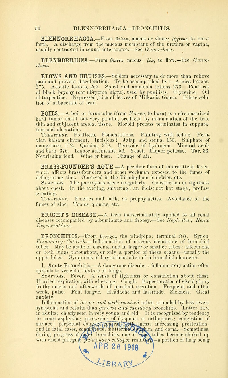 BLENS'OE.RIIAGIA.—From (SXiwa, mucus or slime; Ij-qyvvijn, to burst forth. A discharge from the mucous membrane of the urethra or vagina, usually contracted in sexual intercourse.—See Gonorrlioea. BLEUNOBRHCEA.—From pxswa, mucus; 'pico, to flow.—See Gonor- rhcea. BLOWS ANB BBUISES.—Seldom necessary to do more than relieve pain and prevent discoloration. To be accomplished by:—Arnica lotions, 275. Aconite lotions, 265. Spirit and ammonia lotions, 273. Poultices of black bryony root (Bryonia nigra), used by pugilists. Glycerine. Oil of turpentine. Expressed juice of leaves of Milkania Guaco. Dilute solu- tion of subacetate of lead. BOILS.—A boil or furunculus (from Ferveo, to burn) is a circumscribed bard tumor, small but very painful, produced by inflammation of the true skin and subjacent areolar tissue. Morbid process terminates in suppura- tion and ulceration. Treatment. Poultices. Fomentations. Painting with iodine. Peru- vian balsam ointment. Incisions? Jalap and senna, 150. Sulphate of manganese, 172. Quinine, 379. Peroxide of hydrogen. Mineral acids and bark, 376. Liquor arsenicalis, 52. Yeast. Liquor potassa;. Tar, 36. Nourishing food. Wine or beer. Change of air. BEASS-EOTJNDER'S AGUE.—A peculiar form of intermittent fever, which affects brass-founders and other workmen exposed to the fumes of deflagrating zinc. Observed in the Birmingham foundries, etc. Symptoms. The paroxysms occur irregularly. Constriction or tightness about chest. In the evening, shivering; an indistinct hot stage; profuse sweating. Treatment. Emetics and milk, as prophylactics. Avoidance of the fumes of zinc. Tonics, quinine, etc. BBIGHT'S DISEASE.—A term indiscriminately applied to all renal diseases accompanied by albuminuria and dropsy.—See Nephritis ; Renal Degenerations. BRONCHITIS.—From B^ioyx^i- ^he windpipe; terminal-^^;^s. Synon. Pulmonary ■ Catarrh.—Inflammation of mucous membrane of bronchial tubes. May be acute or chronic, and in larger or smaller tubes : affects one or both lungs throughout, or only a portion of these organs—usually the upper lobes. Symptoms of hay-asthma often of a bronchial character. 1. Acute Bronchitis.—A dangerous disorder : inflammatory action often spreads to vesicular texture of lungs. Symptoms. Fever. A sense of tightness or constriction about chest. Hurried respiration, with wheezing. Cough. Expectoration of viscid glairy frothy mucus, and afterwards of purulent secretion. Frequent, and often weak, pulse. Foul tongue. Headache and lassitude. Sickness. Great anxiety. Inflammation of larger and medium-sized tubes, attended by less severe symptoms and results than general and capillary bronchitis. Latter, rare in adults ; chiefly seen in very young and old. It is recognized by tendency to cause asphyxia; paroxysms of dyspnoea or orthopnoea; congestion of surface ; perpetual coughprT^eSir^^i^^Ug^iess ; increasing prostration ; and in fatal cases, sorK^^iree, mutteriTfgOSMfijmm, and coma.—Sometimes, during progress ofy^jtre bronchitis, one or w^»^tubes become choked up with viscid Tphlegmf-pulmonary collapse resulq^f^fc—a portion of lung being