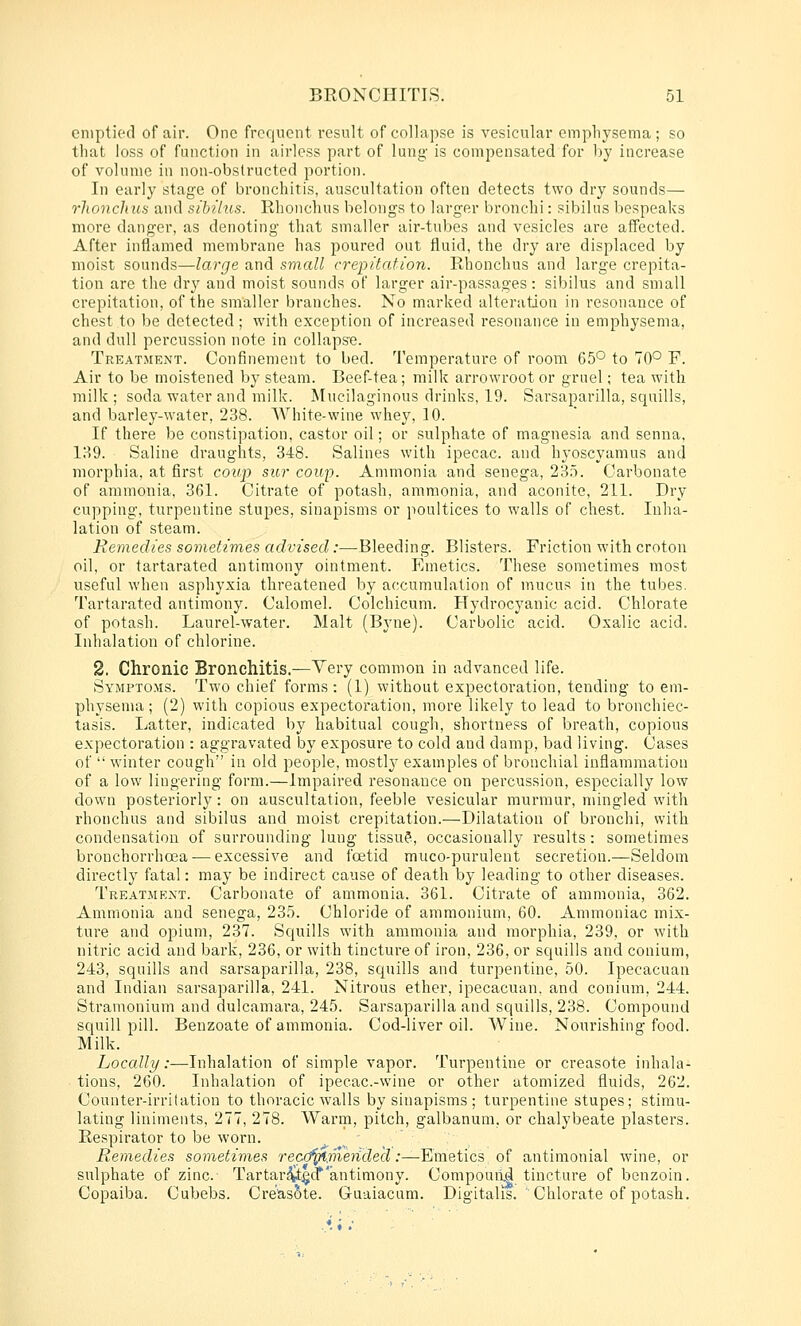 emptied of air. One frequent result of collapse is vesicular emphysema; so that loss of function in airless part of lung is compensated for by increase of volume in non-obstructed portion. In early stage of bronchitis, auscultation often detects two dry sounds— rhonchus and sibilus. Rhonchus belongs to larger bronchi: sibilus bespeaks more danger, as denoting that smaller air-tubes and vesicles are affected. After inflamed membrane has poured out fluid, the dry are displaced by moist sounds—large and small crepitation. Rhonchus and large crepita- tion are tlie dry and moist sounds of larger air-passages: sibilus and small crepitation, of the smaller branches. No marked alteration in resonance of chest to be detected; with exception of increased resonance in emphysema, and dull percussion note in collapse. Treatment. Confinement to bed. Temperature of room 65° to 70° F. Air to be moistened by steam. Beef-tea; milk arrowroot or grnel; tea with milk ; soda water and milk. Mucilaginous drinks, 19. Sarsaparilla, squills, and barley-water, 238. White-wine whey, 10. If there be constipation, castor oil; or sulphate of magnesia and senna, 139. Saline draughts, 348. Salines with ipecac, and hyoscyamus and morphia, at first coup sur coup. Ammonia and senega, 235. Carbonate of ammonia, 361. Citrate of potash, ammonia, and aconite, 211. Dry cupping, turpentine stupes, sinapisms or poultices to walls of chest. Inha- lation of steam. Remedies somet-imes advised:—Bleeding. Blisters. Friction with croton oil, or tartarated antimony ointment. Emetics. These sometimes most useful when asphyxia threatened by accumulation of mucus in the tubes. Tartarated antimony. Calomel. Colchicum. Hydrocyanic acid. Chlorate of potash. Laurel-water. Malt (Byne). Carbolic acid. Oxalic acid. Inhalation of chlorine. 2. Chronic Bronchitis.—Very common in advanced life. Symptoms. Two chief forms : (1) without expectoration, tending to em- physema ; (2) with copious expectoration, more likely to lead to bronchiec- tasis. Latter, indicated by habitual cough, shortness of breath, copious expectoration : aggravated by exposure to cold and damp, bad living. Cases of  winter cough in old people, mostly examples of bronchial inflammation of a low lingering form.—Impaired resonance on percussion, especially low down posteriorly: on auscultation, feeble vesicular murmur, mingled with rhonchus and sibilus and moist crepitation.—Dilatation of bronchi, with condensation of surrounding lung tissu?, occasionally results: sometimes bronchorrhcea — excessive and foetid muco-purulent secretion.—Seldom directly fatal: may be indirect cause of death by leading to other diseases. Treatment. Carbonate of ammonia. 361. Citrate of ammonia, 362. Ammonia and senega, 235. Chloride of ammonium, 60. Ammoniac mix- ture and opium, 237. Squills with ammonia and morphia, 239, or with nitric acid and bark, 236, or with tincture of iron, 236, or squills and conium, 243, squills and sarsaparilla, 238, squills and turpentine, 50. Ipecacuan and Indian sarsaparilla, 241. Nitrous ether, ipecacuan. and conium, 244. Stramonium and dulcamara, 245. Sarsaparilla and squills, 238. Compound squill pill. Benzoate of ammonia. Cod-liver oil. Wine. Nourishing food. Milk. Locally:—Inhalation of simple vapor. Turpentine or creasote inhala- tions, 260. Inhalation of ipecac-wine or other atomized fluids, 262. Counter-irritation to thoracic walls by sinapisms; turpentine stupes; stimu- lating liniments, 277, 278. Warm, pitch, galbanum, or chalybeate plasters. Respirator to be worn. Remedies sometimes reca^.meiidecl:—Emetics of antimonial wine, or sulphate of zinc. Tartar^t^d*'antimony. Compouild tincture of benzoin. Copaiba. Cubebs. Creasote. Guaiacum. Digitalis. Chlorate of potash.