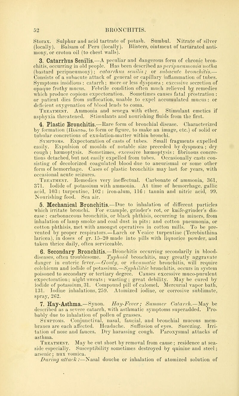 Storax. Sulphur and acid tartrate of potash. Sumbul. Nitrate of silver (locally). Balsam of Peru (locally). Blisters, ointment of tartarated anti- mony, or crotou oil (to chest walls). 3. Catarrhus Senilis.—A peculiar and dangerous form of chronic bron- chitis, occurring in old people. Has been descriljed ?i?,peripneumonia notlia (bastard peripneumony); catcu-rhus senilis; or subacute bronchitis.— Consists of a subacute attack of general or capillary inflammation of tubes. Symptoms insidious : catarrh ; more or less dyspnoea ; excessive secretion of opaque frothy mucus. Febrile condition often much relieved by remedies which produce copious expectoration. Sometimes causes fatal prostration : or patient dies from suffocation, unable .to expel accumulated mucus : or deficient oxygenation of blood leads to coma. Treatment. Ammonia and senega with ether. Stimulant emetics if asphyxia threatened. Stimulants and nourishing fluids from the first. 4. Plastic Bronchitis.—-Rare form of bronchial disease. Characterized by formation [Uxdaaut, to form or figure, to make an image, etc.) of solid or tiibular concretions of exudation-matter within bronchi. Symptoms. Expectoration of casts of tubes. Small fragments expelled easily. Expulsion of moulds of notable size preceded by dyspnoea ; dry cough ; haemoptysis. Sometimes, excessive haemoptysis: fibrinous concre- tions detached, but not easily expelled from tubes. Occasionally casts con- sisting of decolorized coagulated blood due to aneurismal or some other form of hemorrhage. Cases of plastic bronchitis may last for years, with occasional acute seizures. Treatment. Remedies very ineffectual. Carbonate of ammonia, 361, 371. Iodide of potassium with ammonia. At time of hemorrhage, gallic acid, 103 : turpentine, 102 : iron-alum, 116 : tannin and nitric acid, 99. Nourishing food. Sea air. 5. Mechanical Bronchitis.—Due to inhalation of different particles which irritate bronchi. For example, grinder's rot, or knife-grinder's dis- ease : carbonaceous bronchitis, or black phthisis, occurring in miners, from inhalation of lamp smoke and coal dust in pits: and cotton pneumonia, or cotton phthisis, met with amongst operatives in cotton mills. To be pre- vented by proper respirators.—Larch or Venice turpentine (Terebinthina laricea), in doses of gr. 15-20 made into pills with liquorice powder, and taken thrice daily, often serviceable. 6. Secondary Bronchitis.—Bronchitis occurring secondarily in blood- diseases, often troublesome. Tj-jphoicl bronchitis, may greatly aggravate danger in enteric fever.— Gouty, or rheumatic bronchitis, will require colchicum and iodide of potassium.—Syphilitic bronchitis, occurs in system poisoned to secondary or tertiary degree. Causes excessive muco-purulent expectoration; night sweats; wasting; great debility. Maybe cured by iodide of potassium, 31. Compound pill of calomel. Mercurial vapor bath, 131. Iodine inhalations, 259. Atomized iodine, or corrosive sublimate, spray, 262. 7. Hay-Asthma,—Synon. Hay-Fever; Summer Catarrh.—May be described as a severe catarrh, with asthmatic symptoms superadded. Pro- bably due to inhalation of pollen of grasses. Symptoms. Conjunctival, nasal, faucial. and bronchial mucous mem- branes are each affected. Headache. Suffusion of eyes. Sneezing. Irri- tation of nose and fauces. Dry harassing cough. Paroxysmal attacks of asthma. Treatment. May be cut short by removal from cause; residence at sea- side especially. Susceptibility sometimes destroyed by quinine and steel; arsenic; nux vomica. During attack:—Nasal douche or inhalation of atomized solution of