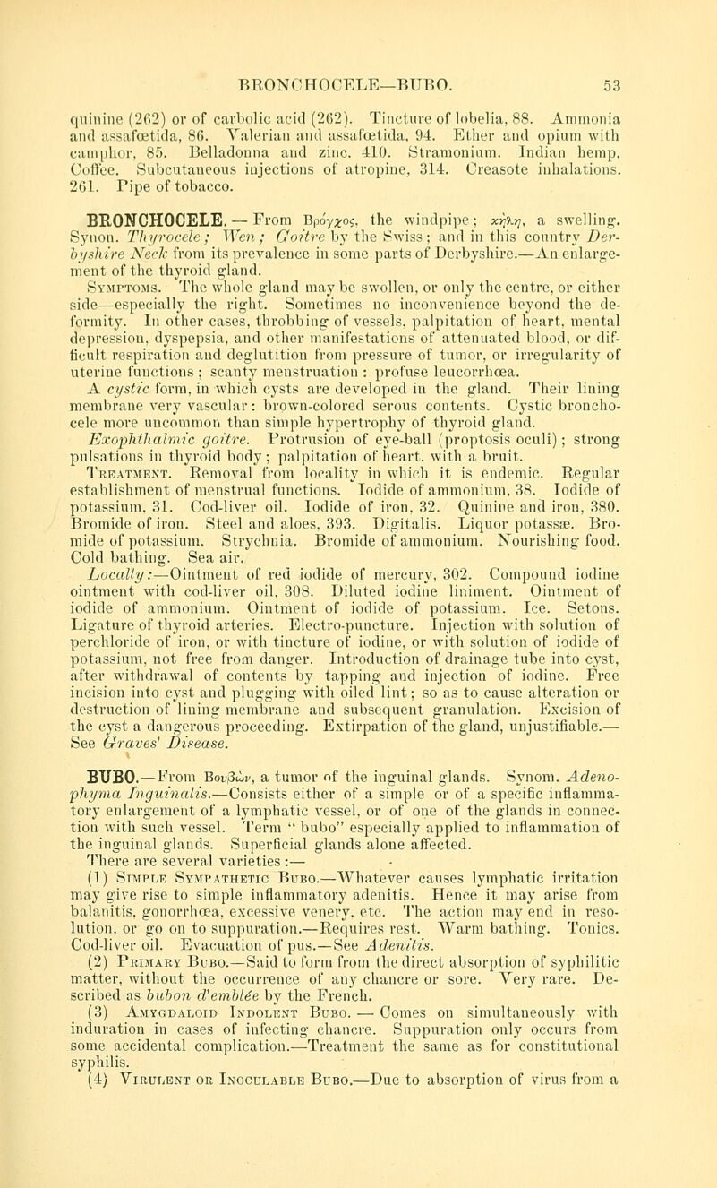 quinine (262) or of carbolic acid (2G2). Tinctnre of lobelia, 88. Ammonia and assafoetida, 86. Valerian and assafoetida, 94. Ether and opium with camphor, 85. Belladonna and zinc. 410. Stramonium. Indian hemp, Coilee. Subcutaneous iujections of atropine, 314. Creasote inhalations. 261. Pipe of tobacco. BRONCHOCELE. — From Bpoy;^oj, the windpipe; xr;Xyi, a swelling. Synon. Thyrocele ; Wen; 6-'o?Yre by the Swiss; and in this country/9er- bi/shire Neck from its prevalence in some parts of Derbyshire.—An enlarge- ment of the thyroid gland. Symptoms. The whole gland may be swollen, or only the centre, or either side—especially the right. Sometimes no inconvenience beyond the de- fornlitJ^ In other cases, throbbing of vessels, palpitation of heart, mental depression, dyspepsia, and other manifestations of attenuated blood, or dif- ficult respiration and deglutition from pressure of tumor, or irregularity of uterine functions ; scanty menstruation : profuse leucorrhoea. A cystic form, in which cysts are developed in the gland. Their lining membrane very vascular: brown-colored serous contents. Cystic broncho- cele more uncommon than simple hypertrophy of thyroid gland. Exophthalmic goitre. Protrusion of eye-ball (proptosis oculi); strong pulsations in thyroid body; palpitation of heart, with a bruit. Treatment. Removal from locality in which it is endemic. Regular establishment of menstrual functions. Iodide of ammonium, 38. Iodide of potassium, 31. Cod-liver oil. Iodide of iron, 32. Quinine and iron, 380. Bromide of iron. Steel and aloes, 393. Digitalis. Liquor potasste. Bro- mide of potassium. Strychnia. Bromide of ammonium. Nourishing food. Cold bathing. Sea air. Locally:—Ointment of red iodide of mercury, 302. Compound iodine ointment with cod-liver oil, 308. Diluted iodine liniment. Ointment of iodide of ammonium. Ointment of iodide of potassium. Ice. Setons. Ligature of thyroid arteries. Electro-puncture. Injection with solution of perchloride of iron, or with tincture of iodine, or with solution of iodide of potassium, not free from danger. Introduction of drainage tube into cyst, after withdrawal of contents by tapping and injection of iodine. Free incision into cyst and plugging with oiled lint; so as to cause alteration or destruction of lining membrane and subsequent granulation. Excision of the cyst a dangerous proceeding. Extirpation of the gland, unjustifiable.— See Graves' Disease. BUBO.—From 'Qov^ujv, a tumor of the inguinal glands. Synom. Adeno- phyma Tngninalis.—Consists either of a simple or of a specific inflamma- tory enlargement of a lymphatic vessel, or of one of the glands in connec- tion with such vessel. Term  bubo especially applied to inflammation of the inguinal glands. Superficial glands alone affected. There are several varieties :— (1) Simple Sympathetic Bubo.—Whatever causes lymphatic irritation may give rise to simple inflammatory adenitis. Hence it may arise from balanitis, gonorrhoea, excessive venery. etc. The action may end in reso- lution, or go on to suppuration.—Requires rest. Warm bathing. Tonics. Cod-liver oil. Evacuation of pus.—See Adenitis. (2) Primary Bubo.—Said to form from the direct absorption of syphilitic matter, without the occurrence of any chancre or sore. Very rai'e. De- scribed as bubon cVemhUe by the French. (3) Amygdaloid Indolent Bubo. — Comes on simultaneously with induration in cases of infecting chancre. Suppuration only occurs from some accidental complication.—Treatment the same as for constitutional syphilis. (4) Virulent or Inoculable Bubo.—Due to absorption of virus from a