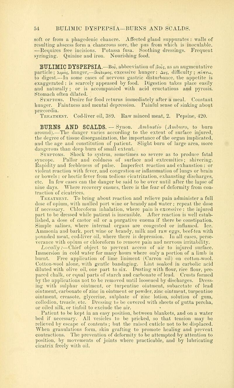 soft or from a phagedenic chancre. Affected gland suppurates : walls of resulting abscess form a chancrous sore, the pus from which is inoculable. —Requires free incisions. Potassa fusa. Soothing dressings. Frequent syringing. Quinine and iron. Nourishing food. BULIMIC DYSPEPSIA.—Bo{;, abbreviation of/Soiij, as an augmentative particle ; ^i^aoj, hunger,—SorXt/ioj, excessive hunger : Auj, difficult}'; rtlrti'co, to digest.—In some cases of nervous gastric disturbance, the appetite is exaggerated : is scai'cely appeased by food. Digestion takes place easily and naturally; or is accompanied with acid eructations and pyrosis. Stomach often dilated. Symptoms. Desire for food returns immediately after a meal. Constant hunger. Faintness and mental depression. Painful sense of sinking about prajcordia. Treatment. Cod-liver oil, 389. Raw minced meat, 2. Pepsine, 420. BURNS AND SCALDS. — Synon. Amhustio [Amhuro, to burn around).—The danger varies according to the extent of surface injured, the degree of tissue disorganization, the importance of the organ implicated, and the age and constitution of patient. Slight burn of large area, more dangerous than deep burn of small extent. Symptoms. Shock to system, sometimes so severe as to produce fatal syncope. Pallor and coldness of surface and extremities; shivering. Rapidity and feebleness of pulse. Imperfect reaction and exhaustion : or violent reaction Avith fever, and congestion or inflammation of lungs or brain or bowels : or hectic fever from tedious cicatrization, exhausting discharges, etc. In few cases can the danger be said to be over until after the lapse of nine days. Where recovez'y ensues, there is the fear of deformity from con- traction of cicatrices. Treatment. To bring about reaction and relieve pain administer a full dose of opium, with mulled port wine or brandy and water; repeat the dose if necessary. Chloroform inhalation, where pain is excessive : the injured part to be dressed while patient is insensible. After reaction is well estab- lished, a dose of castor oil or a purgative enema if there be constipation. Simple salines, where internal organs are congested or inflamed. Ice. Ammonia and bark, port wine or brandy, milk and raw eggs, beef-tea with pounded meat, cod-liver oil, where there is depression. In all cases, perse- verance with opium or chloroform to remove pain and nervous irritability. Locally:—Chief object to prevent access of air to injured surface. Immersion in cold water for many hours where only a portion of a limb is burnt. Free application of lime liniment (Carron oil) on cotton-wool. Cotton-wool alone, with gentle bandaging. Lint soaked in carbolic acid diluted with olive oil, one part to six. Dusting with flour, rice flour, pre- pared chalk, or equal parts of starch and carbonate of lead. Crusts formed by the applications not to be removed until loosened by discharges. Dress- ing with sulphur ointment, or turpentine ointment, subacetate of lead ointment, carbonate of zinc in ointment or powder, zinc ointment, turpentine ointment, creasote, glycerine, sulphate of zinc lotion, solution of gum, collodion, treacle, etc. Dressing to be covered with sheets of gutta percha, or oiled silk, or tinfoil to exclude the air. Patient to be kept in an easy position, between blankets, and on a water bed if necessary. AH vesicles to be pricked, so that tension may be relieved by escape of contents; but the raised cuticle not to be displaced. When granulations form, skin grafting to promote healing and prevent contractions. The prevention of deformity to be attempted by attention to position, by movements of joints where practicable, and by lubricating cicatrix freely with oil.