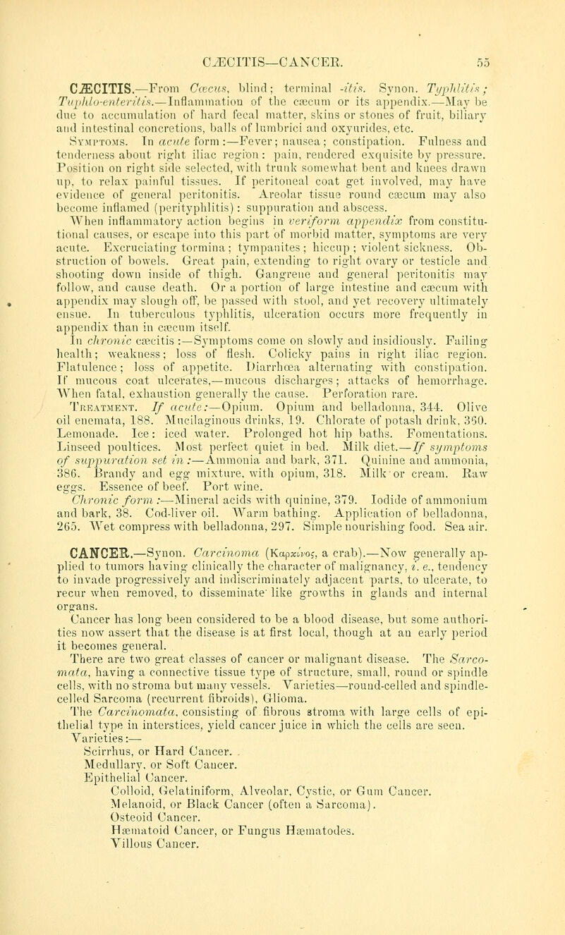 CJECITIS.—From Ccecns, blind; terminal -His. Synon. TypliUtis; Tiipldo-enteril/s.—liiflammatiou of the csecuni or its appendix.—May be due to accumulation of hard fecal matter, skins or stones of fruit, biliary and intestinal concretions, balls of lumbrici and oxyurides, etc. Sy.mi'toms. In acute form:—Fever; nausea; constipation. Fulness and tenderness about right iliac region: pain, rendered exquisite by pressure. Position on right side selected, with trunk somewhat bent and knees drawn up, to relax painful tissues. If peritoneal coat get involved, may have evidence of general peritonitis. Areolar tissue round cascum may also become inflamed (perityphlitis): suppuration and abscess. When inflammatory action begins in veriform apioendix from constitu- tional causes, or escape into this part of morbid matter, symptoms are very acute. Excruciating tormina ; tympanites ; hiccup ; violent sickness. Ob- struction of bowels. Great pain, extending to right ovary or testicle and shooting down inside of thigh. Gangrene and general peritonitis may follow, and cause death. Or a portion of large intestine and caecum with appendix may slough off, be passed with stool, and yet recovery ultimately ensue. In tuberculous typhlitis, ulceration occurs more frequently in appendix than in ciecum itself. In chronic caBcitis :—Symptoms come on slowly and insidiously. Failing health; weakness; loss of flesh. Colicky pains in right iliac region. Flatulence; loss of appetite. Diarrhoea alternating with constipation. If mucous coat ulcerates,—mucous discharges; attacks of hemorrhage. When fatal, exhaustion generally the cause. Perforation rare. Treatment. If acute:—Opium. Opium and belladonna, 344. Olive oil enemata, 188. Mucilaginous drinks, 19. Chlorate of potash drink, 350. Lemonade. Ice: iced water. Prolonged hot hip baths. Fomentations. Linseed poultices. Most perfect quiet in bed. Milk diet.—If si/mptoms of suppuration set in:—Ammonia and barlv, 371. Quinine and ammonia, 386. Brandy and egg mixture, with opium, 318. Milk or cream. Raw eggs. Essence of beef. Port wine. Chronic form :—Mineral acids with quinine, 379. Iodide of ammonium and bark, 38. Cod-liver oil. Warm bathing. Application of belladonna, 265. AVet compress with belladonna, 297. Simple nourishing food. Sea air. CANCEE..—Synon. Carcinoma (KapxtVoj, a crab).—Now generally ap- plied to tumors having clinically the character of malignancy, i. e., tendency to invade progressively and indiscriminately adjacent parts, to ulcerate, to recur when removed, to disseminate' like growths in glands and internal organs. Cancer has long been considered to be a blood disease, but some authori- ties now assert that the disease is at first local, though at an early period it becomes general. There are two great classes of cancer or malignant disease. The Sarco- mata, having a connective tissue type of structure, small, round or spindle cells, with no stroma but many vessels. Varieties—-round-celled and spindle- celled Sarcoma (recurrent fibroids), Glioma. The Carcmo?nai!a, consisting of fibrous stroma with large cells of epi- thelial type in interstices, yield cancer juice in which the cells are seen. Varieties:— Scirrhus, or Hard Cancer. . Medullary, or Soft Cancer. Epithelial Cancer. Colloid, Gelatiniform, Alveolar, Cj^stic, or Gum Cancer. Melanoid, or Black Cancer (often a Sarcoma). Osteoid Cancer. Hsematoid Cancer, or Fungus Hcematodes. Villous Cancer.