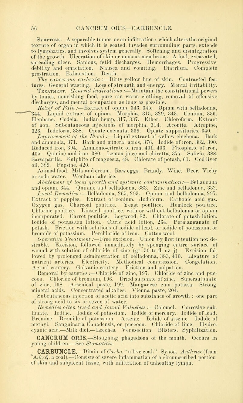 Symptoms. A separable tumor, or an infiltration ; which alters the orig'inal texture of organ in which it is seated, invades surrounding parts, extends to lymphatics, and involves system generally. Softening and disintegration of the growth. Ulceration of skin or mucous membrane. A foul, excavated, spreading ulcer. Sanious, fetid discharges. Hemorrhages. Progressive debility and emaciation. Nausea and vomiting. Diarrhoea. Complete prostration. Exhaustion. Death. The cancerous cachexia:—Dirty yellow hue of skin. Contracted fea- tures. General wasting. Loss of strength and energy. Mental irritability. Treatment. General indicattons :—Maintain the constitutional powers by tonics, nourishing food, pure air. warm clothing, removal of offensive discharges, and mental occupation as long as possible. Relief of Pain:—Extract of opium, 343, 345. Opium with belladonna, ^^44. Liquid extract of opium. Morphia. 315, 329, 343. Conium, 336. Henbane. Codeia. Indian hemp, 317, 337. Ether. Chloroform. Extract of hop. Subcutaneous injections of morphia, 314. Aconite. Atropine, 326. Iodoform, 338. Opiate enemata, 339. Opiate suppositories, 34(1. Improvement of the Blood:—Liquid extract of yellow cinchona. Bark and ammonia, 371. Bark and mineral acids, 376. Iodide of iron. 382, 390. Reduced iron, 394. Amraonio-citrate of iron, 40l, 403. Phosphate of iron, 405. Quinine and iron, 380. Lemon juice and chiretta, 377. Salicin, 388. Sarsaparilla. Sulphite of magnesia, 48. Chlorate of potash, 61. Cod-liver oil, 389. Pepsine. 420. Animal food. Milk and cream. Raw eggs. Brandy. Wine. Beer. Vichy or soda water. Wenham lake ice. Abatement of loccd groivth and systemic contamination :—Belladonna and opium, 344. Quinine and belladonna, 383. Zinc and belladonna, 332. Loccd Remedies:—Bel'adonna, 265, 293. Opium and belladonna, 297. Extract of poppies. Extract of conium. .Iodoform. Carbonic acid gas. Oxygen g'as. Charcoal poultice. Yeast poultice. Hemlock poultice. Chlorine poultice. Linseed poultice, with or without belladonna or opium incorporated. Carrot poultice. Logwood, 82. Chlorate of potash lotion. Iodide of potassium lotion. Citric acid lotion, 264. Permanganate of potash. Friction with solutions of iodide of lead, or iodide of potassium, or bromide of potassium. Perchloride of iron. Cotton-wool. Opercttive Treatment:—Free excision. Union by first intention not de- sirable. Excision, followed immediately by sponging entire surface of wound with solution of chloride of zinc (gr. 50 to fl. oz. j). Excision, fol- lowed by prolonged administration of belladonna, 383, 410. Ligature of nutrient arteries. Electricity. Methodical compression. Congelation. Actual cautery. Galvanic cautery. Friction and palpation. Removal by caustics :—Chloride of zinc, 197. Chloride of zinc and puc- coon. Chloride of bromium, 196. Dried sulphate of zinc. Supersulphate of zinc, 198. Arsenical paste, 199. Manganese cum potassa. Strong mineral acids. Concentrated alkalies. Vienna paste, 204. Subcutaneous injection of acetic acid into substance of growth : one part of strong acid to six or seven of water. Remedies often tried and found Valueless:—Calomel. Corrosive sub- limate. Iodine. Iodide of potassium. Iodide of mercury. Iodide of lead. Bromine. Bromide of potassium. Arsenic. Iodide of arsenic. Iodide of methyl. Sanguinaria Canadensis, or puccoon. Chloride of lime. Hydro- cyanic acid.—Milk diet.—Leeches. Venesection Blisters. Syphilization. CANCE,TJM ORIS.—Sloughing phagedsena of the mouth. Occurs in young children.—See Stomatitis. CAE,BUNCLE.^Diniin. of Carbo,  a live coal. Synon. Anthrax (from ' A^■0ptt|, a coal).—Consists of severe inflammation of a circumscribed portion of skin and subjacent tissue, with infiltration of unhealthy lymph.