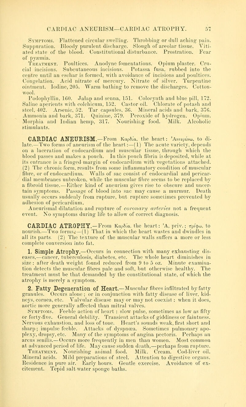 Symptoms. Flattened circular swelling. Throbbing or dull aching pain. Suppuration. Bloody purulent discharge. Slough of areolar tissue. Viti- ated state of the blood. Constitutional disturbance. Prostration. Fear of pyaemia. Treatment. Poultices. Anodyne fomentations. Opium plaster. Cru- cial incisions. Subcutaneous incisions. Potassa fusa, rubbed into the centre until an eschar is formed, with avoidance of incisions and poultices. Congelation. Acid nitrate of mercury. Nitrate of silver. Turpentine ointment. Iodine, 20.5. Warm bathing to remove the discharges. Cotton- wool. Podophyllin, 160. Jalap and senna, 151. Colocynth and blue pill, 172. Saline aperients with colchicum, 152. Castor oil. Chlorate of potash and steel, 402. Arsenic, 52. Tar capsules, 36. Mineral acids and bark, 376. Ammonia and bark, 371. Quinine, 379. Peroxide of hydrogen. Opium. Morphia and Indian hemp, 317. Nourishing food. Milk. Alcoholic stimulants. CAEDIAC ANETJEISM.—From KapSJa, the heart: 'Avivpvvu, to di- late.—Two forms of aneurism of the heart:—(1) 'llie acute variety, depends on a laceration of endocardium and muscular tissue, through which the blood passes and makes a pouch. In this pouch fibrin is deposited, while at its entrance is a fringed margin of endocardium with vegetations attached. (2) The chronic form, results from some inflammatory condition of muscular fibre, or of endocardium. Walls of sac consist of endocardial and pericar- dial membranes unbroken, while the muscular fibre seems to be replaced by a fibroid tissue.—Either kind of aneurism gives rise to obscure and uncer- tain symptoms. Passage of blood into sac may cause a murmur. Death usually occurs suddenly from rupture, but rupture sometimes prevented by adhesion of pericardium. Aneurismal dilatation and rupture of coronary arteries not a frequent event. No symptoms during lite to allow of correct diagnosis. CARDIAC ATROPHY.—From KapSJa. the heart: 'A, priv.; -r-pf^co. to nourish.—Two lorms» —(1) That in which the heart wastes and dwindles in all its parts. (2) The texture of the muscular walls suffers a more or less complete conversion into fat. 1. Simple Atrophy.—Occurs in connection with many exhausting dis- eases,—cancer, tuberculosis, diabetes, etc. The whole heart diminishes in size : after death weight found reduced from 9 to 5 oz. Minute examina- tion detects the muscular fibres pale and soft, but otherwise healthy. The treatment must be that demanded by the constitutional state, of which the atrophy is merely a symptom. 2. Fatty Degeneration of Heart.—Muscular fibres infiltrated by fatty granules. Occurs alone ; or in conjunction with fatty disease of liver, kid- neys, cornea, etc. Valvular disease may or may not coexist: when it does, aortic more generally affected than mitral valves. Symptoms. Feeble action of heart : slow pulse, sometimes as low as fifty or forty-five. General debility. Transient attacks of giddiness or faintness. Nervous exhaustion, and loss of tone. Heart's sounds weak, first short and sharp; impulse feeble. Attacks of dyspnoea. Sometimes pulmonary apo- plexy, dropsy, etc. Many oF the symptoms of angina pectoris. Perhaps an arcus senilis.—Occurs more frequently in men than women. Most common at advanced period of life. May cause sudden death,—perhaps from rupture. Treatment. Nourishing animal food. Milk. Cream. Cod-liver oil. Mineral acids. Mild preparations of steel. Attention to digestive organs. Residence in pure air. Early hours. Gentle exercise. Avoidance of ex- citement. Tepid saltwater sponge baths.