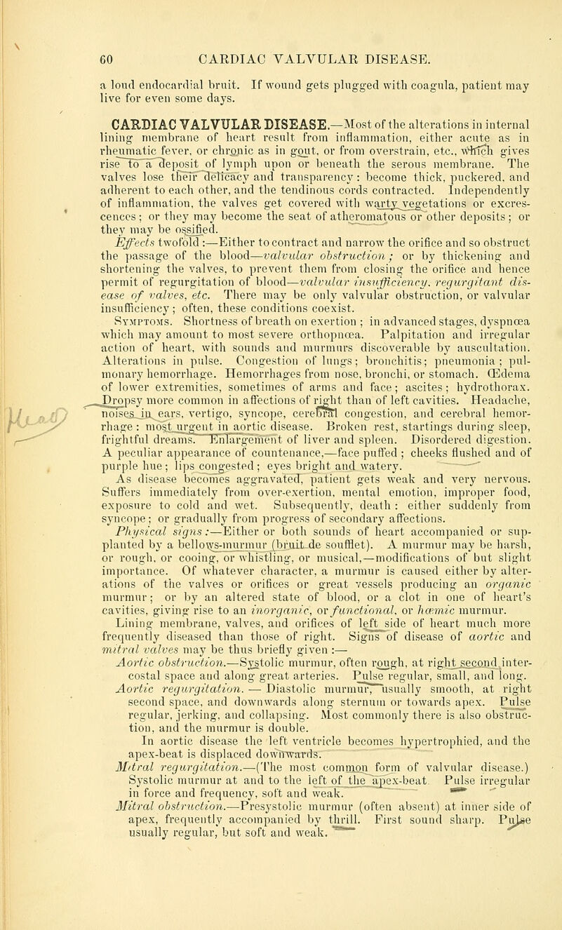 a loud endocardial bruit. If wound gets plugged with coagula, patient may live for even some days. CAHBIAC VALVULAR DISEASE.—Most of the alterations in internal lining membrane of heart result from inflammation, either acute as in rheumatic^fever, or chrpnic as in goiit, or from overstrain, etc., ^AHlTch gives rise to~ar deposit of lymph upon or beneath the serous membrane. The valves lose their delicacy and transparency: become thick, puckered, and adherent to each other, and the tendinous cords contracted. Independently of inflammation, the valves get covered with warty^vegetations or excres- cences ; or they may become the seat of atheromatous or other deposits ; or they may be os^^ed. Effects twofold :—Either to contract and narrow the orifice and so obstruct the passage of the blood—valvular obstruction; or by thickening and shortening the valves, to prevent them from closing the orifice and hence permit of regurgitation of blood—valvular insufflcienc.y. regurgitant dis- ease of valves, etc. There may be only valvular obstruction, or valvular insufficiency; often, these conditions coexist. Symptoms. Shortness of breath on exertion ; in advanced stages, dyspnoea which may amount to most severe orthopnoea. Palpitation and irregular action of heart, with sounds and murmurs discoverable by auscultation. Alterations in pulse. Congestion of lungs; bronchitis; pneumonia; pul- monary hemorrhage. Hemorrhages from nose, bronchi, or stomach. (Edema of lower extremities, sometimes of arms and face; ascites; hydrothorax. .^Dropsy more common in affections of right than of left cavities. Headache, T]oise5_ju ears, vertigo, syncope, cereloral congestion, and cerebral hemor- rhage : mo§t urgent in aortic disease. Broken rest, startings during sleep, frightful dreams. Enlargement of liver and spleen. Disordered digestion. A peculiar appearance of countenance,—face puffed ; cheeks flushed and of purple hue; lips congested ; eyes bright and watery. ~~—^ As disease becomes aggravated, patient gets weak and very nervous. Suffers immediately from over-exertion, mental emotion, improper food, exposure to cold and wet. Subsequentlj^, death : either suddenly from syncope; or gradually from progress of secondary affections. Physical signs:—Either or Ijoth sounds of heart accompanied or sup- planted by a bello\vs-mui'mur (bruitde soufflet). A murmur may be harsh, or rough, or cooing, or whistling, or musical,—modifications of but slight importance. Of whatever character, a murmur is caused either by alter- ations of the valves or orifices or great vessels producing an organic murmur; or by an altered state of blood, or a clot in one of heart's cavities, giving rise to an inorganic, ovfunctional, or hce.mic murmur. Lining membrane, valves, and orifices of left side of heart much more frequently diseased than those of right. Signs of disease of aortic and mitral valves may be thus briefly given :— Aortic obstruction.—Systolic murmur, often r^ugh, at rigJit_se£Qiid jnter- costal space and along great arteries. Pulse regular, small, and long. Aortic regurgitation. — Diastolic murmur, usually smooth, at right second space, and downwards along sternum or towards apex. Pulse regular, jerking, and collapsing. Most commonly there is also obstruc- tion, and the murmur is double. In aortic disease the left ventricle becomes hypertrophied, and the apex-beat is displaced dowinvards. Mitral regurgitation.—(The most comniQii form of valvular disease.) Systolic murmur at and to the left of the^lTpex-beat. Pulse irregular in force and frequency, soft and weak. * Mitral obstruction.—Presystolic murmur (often absent) at inner side of apex, frequently accompanied by thrill. First sound sharp. Pu]*e usually regular, but soft and weak. ''^'*~*