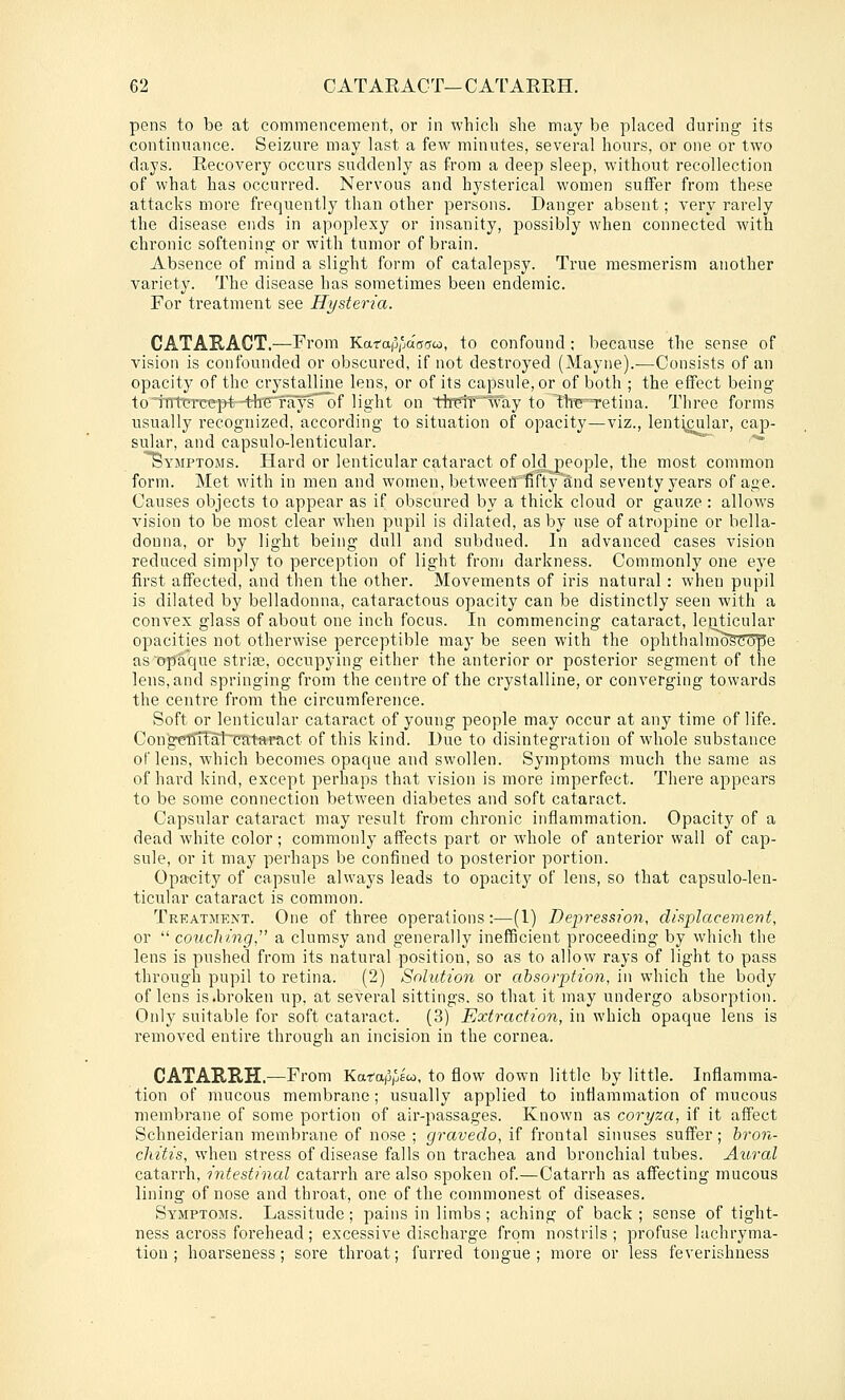 pens to be at commencement, or in wliicli she may be placed during its continuance. Seizure may last a few minutes, several hours, or one or two days. Eecovery occurs suddenly as from a deep sleep, without recollection of what has occurred. Nervous and hysterical women suffer from these attacks more frequently than other persons. Danger absent; very rarely the disease ends in apoplexy or insanity, possibly when connected with chronic softening or with tumor of brain. Absence of mind a slight form of catalepsy. True mesmerism another variety. The disease has sometimes been endemic. For treatment see Hysteria. CATAKACT.—From Karap/jaocrco, to confound ; because the sense of vision is confounded or obscured, if not destroyed (Mayne).—Consists of an opacity of the crystalline lens, or of its capsule, or of both ; the effect being to intereei>t-t-lTeT'ays of light on thtltlvay to tlre^Tetina. Three forms usually recognized, according to situation of opacity—viz., lenticular, cap- sular, and capsulo-lenticular.  '^ Symptoms. Hard or lenticular cataract of old people, the most common form. Met with in men and women, betweeirfifty and seventy years of age. Causes objects to appear as if obscured by a thick cloud or gauze: allows vision to be most clear when pupil is dilated, as by use of atropine or bella- donna, or by light being dull and subdued. In advanced cases vision reduced simply to perception of light from darkness. Commonly one eye first affected, and then the other. Movements of iris natural: when pupil is dilated by belladonna, cataractous opacity can be distinctly seen with a convex glass of about one inch focus. In commencing cataract, letrticular opacities not otherwise perceptible may be seen with the ophthalnioscci'pe as opaque strife, occupying either the anterior or posterior segment of the lens, and springing from the centi-e of the crystalline, or converging towards the centre from the circumference. Soft or lenticular cataract of young people may occur at any time of life. Conge15Tfal~CKt-aract of this kind. Due to disintegration of whole substance oTlens, which becomes opaque and swollen. Symptoms much the same as of hard kind, except perhaps that vision is more imperfect. There appears to be some connection between diabetes and soft cataract. Capsular cataract may result from chronic inflammation. Opacity of a dead white color; commonly affects part or whole of anterior wall of cap- sule, or it may perhaps be confined to posterior portion. Opacity of capsule always leads to opacity of lens, so that capsulo-len- ticular cataract is common. Treatment. One of three operations:—(1) Depression, displacement, or  couching, a clumsy and generally inefficient proceeding by which the lens is pushed from its natural position, so as to allow rays of light to pass through pupil to retina. (2) Solution or absorption, in which the body of lens is .broken up, at several sittings, so that it may undergo absorption. Only suitable for soft cataract. (3) Extraction, in which opaque lens is removed entire through an incision in the cornea. CATARRH.—From Karap/jS, to flow down little by little. Inflamma- tion of mucous membrane; usually applied to inflammation of mucous membi-ane of some portion of air-passages. Known as coryza, if it affect Schneiderian membrane of nose ; gravedo, if frontal sinuses suffer; hron- cliitis, when stress of disease falls on trachea and bronchial tubes. Aural catarrh, intestinal catarrh are also spoken of.—Catarrh as affecting mucous lining of nose and throat, one of the commonest of diseases. Symptoms. Lassitude; pains in limbs; aching of back ; sense of tight- ness across forehead; excessive discharge from nostrils ; profuse lachryma- tion ; hoarseness; sore throat; furred tonarue ; more or less feverishness