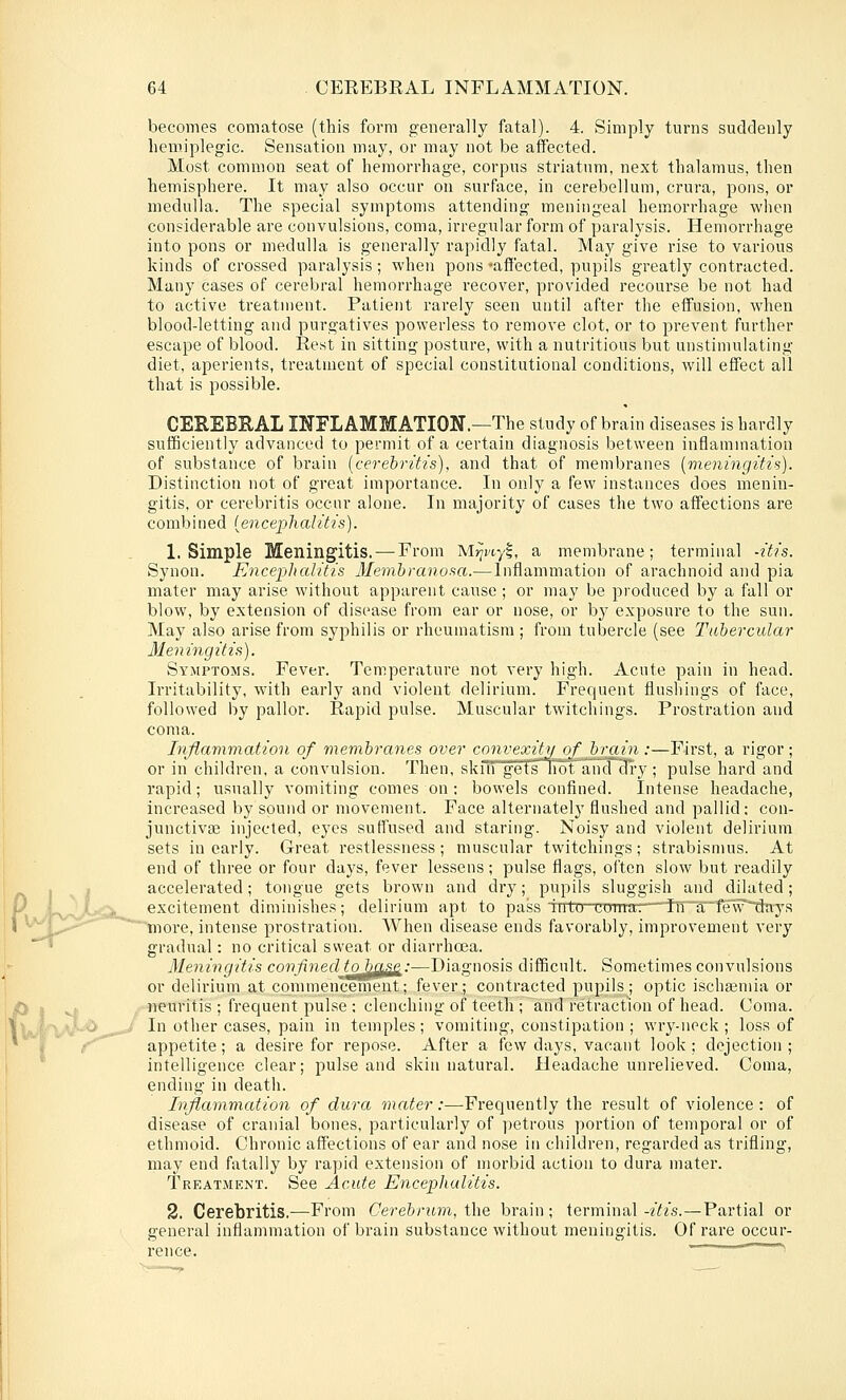 becomes comatose (this form generally fatal). 4. Simply turns suddenly hemiplegic. Sensation may, or may not be affected. Most common seat of hemorrhage, corpus striatum, next thalamus, then hemisphere. It may also occur on surface, in cerebellum, crura, pons, or medulla. The special symptoms attending meningeal hemorrhage when considerable are convulsions, coma, irregular form of paralysis. Hemorrhage into pons or medulla is generally rapidly fatal. May give rise to various kinds of crossed paralysis; when pons 'affected, pupils greatly contracted. Many cases of cerebral hemorrhage recover, provided recourse be not had to active treatment. Patient rarely seen until after the effusion, when blood-letting and purgatives powerless to remove clot, or to prevent further escape of blood. Rest in sitting posture, with a nutritious but unstimulating diet, aperients, treatment of special constitutional conditions, will effect all that is possible. CEREBEAL INFLAMMATION.—The study of brain diseases is hardly sufficiently advanced to permit of a certain diagnosis between inflammation of substance of brain [cerebritis), and that of membranes [vieningitis). Distinction not of great importance. In only a few instances does menin- gitis, or cerebritis occur alone. In majority of cases the two affections ai'e combined {encej)lialitis). 1. Simple Meningitis. — From Mj^wyl, a membrane; terminal -itis. Synon. Encephalitis Memhranof^a.—Inflammation of arachnoid and pia mater may arise without apparent cause ; or may be produced by a fall or blow, by extension of disease from ear or nose, or by exposure to the sun. May also arise from syphilis or rheumatism ; from tubercle (see Tttbercular Meningitis). Symptoms. Fever. Temperature not very high. Acute pain in head. Irritability, with early and violent delirium. Frequent flushings of face, followed by pallor. Rapid pulse. Muscular twitchings. Prostration and coma. Inflammation of membranes over convexity of brain .-—First, a rigor; or in children, a convulsion. Then, skifi gets not aiid'cli'y ; pulse hard and rapid; usually vomiting comes on : bowels confined. Intense headache, increased by sound or movement. Face alternatelj' flushed and pallid: con- junctivEe injected, eyes suffused and staring. Noisy and violent delirium sets in early. Great restlessness; muscular twitchings; strabismus. At end of three or four days, fever lessens ; pulse flags, often slow but readily 1 V i accelerated; tongue gets brown and dry; pupils sluggish and dilated; P iv^JtxaL^ excitement diminishes; delirium apt to paiss 'into coirrar—T!rtrfevri}ays 1 ■'^f^^,,,..'^'^ tnore, intense prostration. When disease ends favorably, improvement very ' gradual: no critical sweat or diarrhoea. Meningitis confined to bff'Se:—Diagnosis difficult. Sometimes convulsions or delirium at commencement; fever; contracted pupils; optic ischajmia or neuritis ; frequent pulse ; clenching of teeth ; and retraction of head. Coma. In other cases, pain in temples; vomiting, constipation ; wry-neck ; loss of appetite; a desire for repose. After a few days, vacant look; dejection; intelligence clear; pulse and skin natural. Headache unrelieved. Coma, ending in death. Inflammation of dura mater:—Frequently the result of violence: of disease of cranial bones, particularly of petrous portion of temporal or of ethmoid. Chronic affections of ear and nose iu children, regarded as trifling, may end fatally by rapid extension of morbid action to dura mater. Treatment. See Acute Encephalitis. 2. Cerebritis.—From Cerebrum, i\\Q brain; terminal-/^i's.—Partial or general inflammation of brain substance without meningitis. Of rare occur- rence. ~ ^^U^'