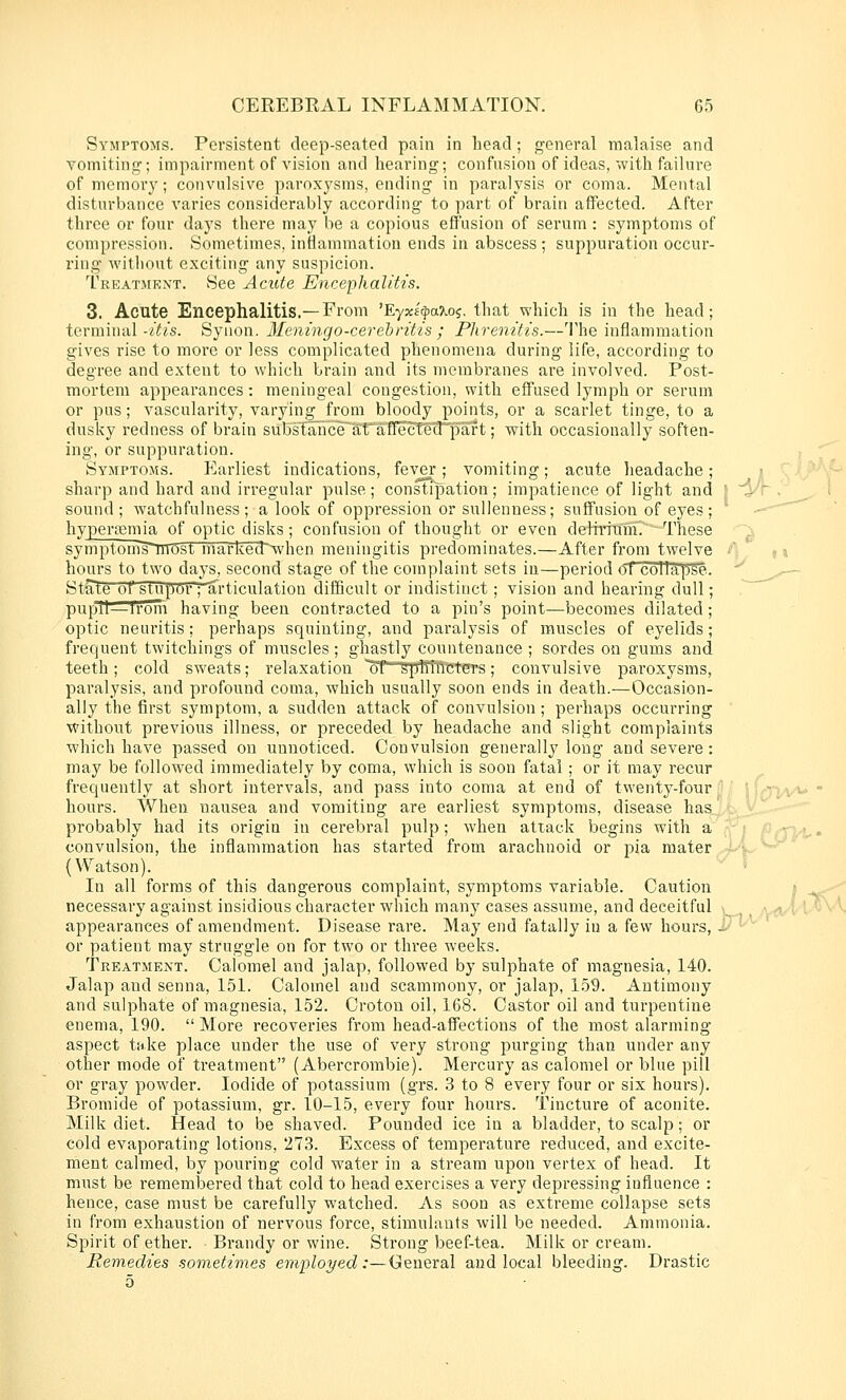 Symptoms. Persistent deep-seated pain in head; general malaise and vomitincr; impairment of vision and hearing; confusion of ideas, with failure of memory; convulsive paroxysms, ending in paralysis or coma. Mental disturbance varies considerably according to part of brain affected. After three or four days there may be a copious effusion of serum: symptoms of compression. Sometimes, inflammation ends in abscess; suppuration occur- ring witliout exciting any suspicion. Treatment. See Acute Encephalitis. 3. Acute Encephalitis.—From 'Eyx£|)aXos, that which is in the head; terminal-/(^/s. Syiion. Meningo-cerehritis ; Plirenitis.—'I'he inflammation gives rise to more or less complicated phenomena during life, according to degree and extent to which brain and its membranes are involved. Post- mortem appearances: meningeal congestion, with effused lymph or serum or pus; vascularity, varying from bloody points, or a scarlet tinge, to a dusky redness of brain sub?tanceliO'ffecTgtf^)aft; with occasionally soften- ing, or suppuration. Symptoms. Earliest indications, fever; vomiting; acute headache; i ^aJ sharp and hard and irregular pulse ; constipation ; impatience of light and ' ^^r . , sound ; watchfulness; a look of oppression or sulienness; suffusion of eyes; ■^ hypersemia of optic disks; confusion of thought or even delriTam. ~These symptomTTiTOst markecr^when meningitis predominates.—After from twelve ■' ^ ,« hours to two days, second stage of the complaint sets in—period of collal^se. ' ^_„-^— State of stupor ; articulation difficult or indistinct; vision and hearing dull; pupil—irolri having been contracted to a pin's point—becomes dilated; optic neuritis; perhaps squinting, and paralysis of muscles of eyelids; frequent twitchings of muscles ; ghastly countenance ; sordes on gums and teeth; cold sweats; relaxation oT-sptftficters; convulsive paroxysms, paralysis, and profound coma, which usually soon ends in death.—Occasion- ally the first symptom, a sudden attack of convulsion ; perhaps occurring without previous illness, or preceded by headache and slight complaints which have passed on unnoticed. Convulsion generally long and severe : may be followed immediately by coma, which is soon fatal; or it may recur frequently at short intervals, and pass into coma at end of twenty-four hours. When nausea and vomiting are earliest symptoms, disease has probably had its origin in cerebral pulp; when attack begins with a convulsion, the inflammation has started from arachnoid or pia mater (Watson). In all forms of this dangerous complaint, symptoms variable. Caution necessary against insidious character which many cases assume, and deceitful appearances of amendment. Disease rare. May end fatally in a few hours,- or patient may struggle on for two or three weeks. Treatment. Calomel and jalap, followed by sulphate of magnesia, 140. Jalap and senna, 151. Calomel and scammony, or jalap, 159. Antimony and sulphate of magnesia, 152. Croton oil, 168. Castor oil and turpentine enema, 190.  More recoveries from head-affections of the most alarming aspect take place under the use of very strong purging than under any other mode of treatment (Abercrombie). Mercury as calomel or blue pill or gray powder. Iodide of potassium (grs. 3 to 8 every four or six hours). Bromide of potassium, gr. 10-15, every four hours. Tincture of aconite. Milk diet. Head to be shaved. Pounded ice in a bladder, to scalp; or cold evaporating lotions, 273. Excess of temperature reduced, and excite- ment calmed, by pouring cold water in a stream upon vertex of head. It must be remembered that cold to head exercises a very depressing influence : hence, case must be carefully watched. As soon as extreme collapse sets in from exhaustion of nervous force, stimulants will be needed. Ammonia. Spirit of ether. Brandy or wine. Strong beef-tea. Milk or cream. Remedies sometimes employed :—Ceueral and local bleeding. Drastic 5