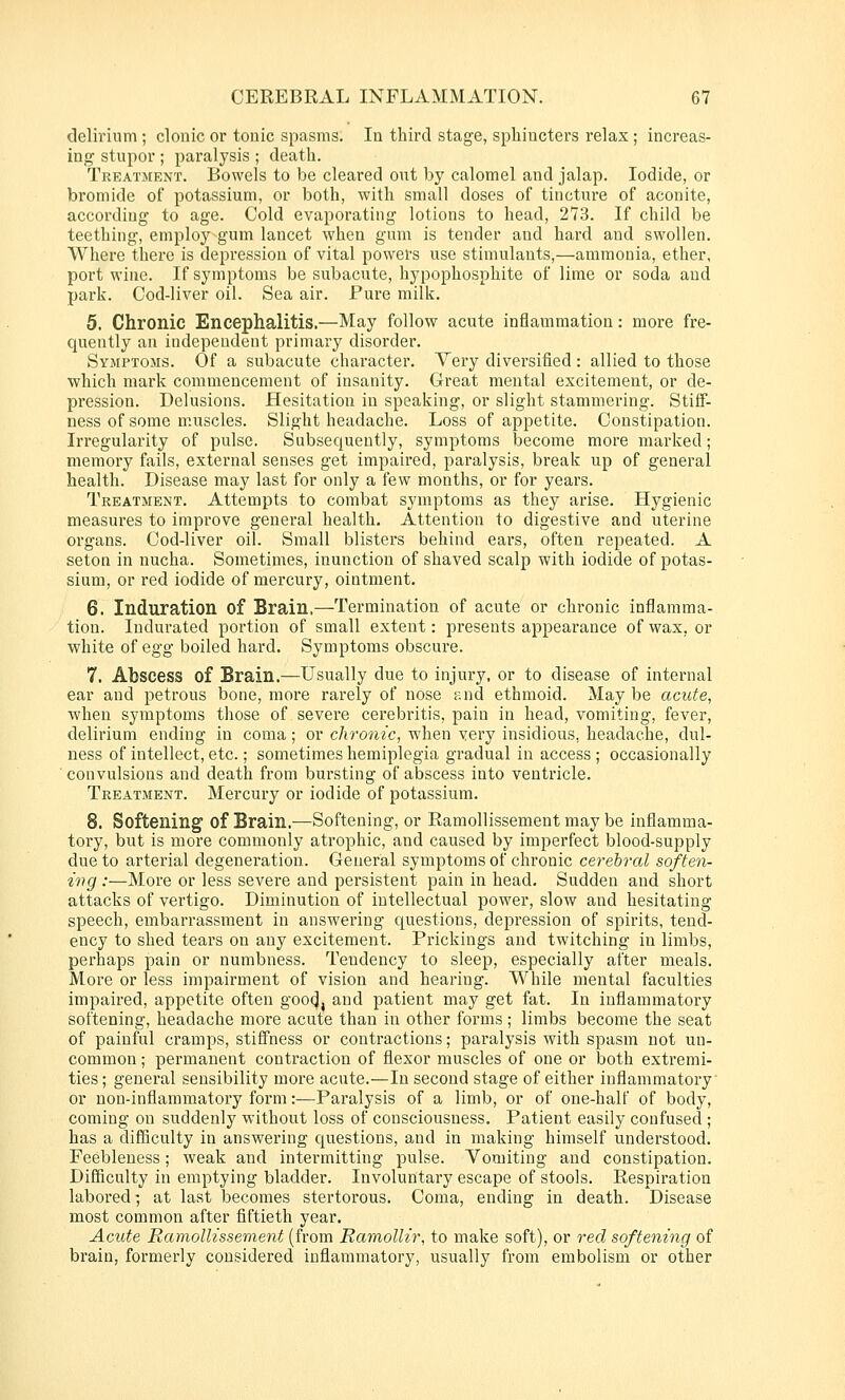 delirium; clonic or tonic spasms. In third stage, sphincters relax ; increas- ing stupor ; paralysis ; death. Treatment. Bowels to be cleared out by calomel and jalap. Iodide, or bromide of potassium, or both, with small doses of tincture of aconite, according to age. Cold evaporating lotions to head, 273. If child be teething, employ gum lancet when gum is tender and hard and swollen. Where there is depression of vital powers use stimulants,—ammonia, ether, port wine. If symptoms be subacute, hypophosphite of lime or soda and park. Cod-liver oil. Sea air. Pui'e milk. 5. Chronic Encephalitis.—May follow acute inflammation: more fre- quently an independent primary disorder. Symptojis. Of a subacute character. Very diversified: allied to those which mark commencement of insanity. Great mental excitement, or de- pression. Delusions. Hesitation in speaking, or slight stammering. Stiff- ness of some muscles. Slight headache. Loss of appetite. Constipation. Irregularity of pulse. Subsequently, symptoms become more marked; memory fails, external senses get impaired, paralysis, break up of general health. Disease may last for only a few months, or for years. Treatment. Attempts to combat symptoms as they arise. Hygienic measures to improve general health. Attention to digestive and uterine organs. Cod-liver oil. Small blisters behind ears, often repeated. A seton in nucha. Sometimes, inunction of shaved scalp with iodide of potas- sium, or red iodide of mercury, ointment. 6. Induration of Brain.—Termination of acute or chronic inflamma- tion. Indurated portion of small extent: presents appearance of wax, or white of egg boiled hard. Symptoms obscure. 7. Abscess of Brain.—Usually due to injury, or to disease of internal ear and petrous bone, more rarely of nose and ethmoid. Maybe acute, when symptoms those of severe cerebritis, pain in head, vomiting, fever, delirium ending in coma; or chronic, when very insidious, headache, dul- ness of intellect, etc.; sometimes hemiplegia gradual in access ; occasionally convulsions and death from bursting of abscess into ventricle. Treatment. Mercury or iodide of potassium. 8. Softening of Brain.—Softening, or Ramollissement may be inflamma- tory, but is more commonly atrophic, and caused by imperfect blood-supply due to arterial degeneration. General symptoms of chronic cerebral soften- ing .•—More or less severe and persistent pain in head. Sudden and short attacks of vertigo. Diminution of intellectual j)Ower, slow and hesitating speech, embarrassment in answering questions, depression of spirits, tend- ency to shed tears on any excitement. Prickings and twitching in limbs, perhaps pain or numbness. Tendency to sleep, especially after meals. More or less impairment of vision and hearing. While mental faculties impaired, appetite often goocj, and patient may get fat. In inflammatory softening, headache more acute than in other forms; limbs become the seat of painful cramps, stiffness or contractions; paralysis with spasm not un- common ; permanent contraction of flexor muscles of one or both extremi- ties ; general sensibility more acute.—In second stage of either inflammatory or non-inflammatory form:—Paralysis of a limb, or of one-half of body, coming on suddenly without loss of consciousness. Patient easily confused ; has a difSculty in answering questions, and in making himself understood. Feebleness; weak and intermitting pulse. Vomiting and constipation. Difficulty in emptying bladder. Involuntary escape of stools. Respiration labored; at last becomes stertorous. Coma, ending in death. Disease most common after fiftieth year. Acute Ramollissement (from Ramollir, to make soft), or red softening of brain, formerly considered inflammatory, usually from embolism or other