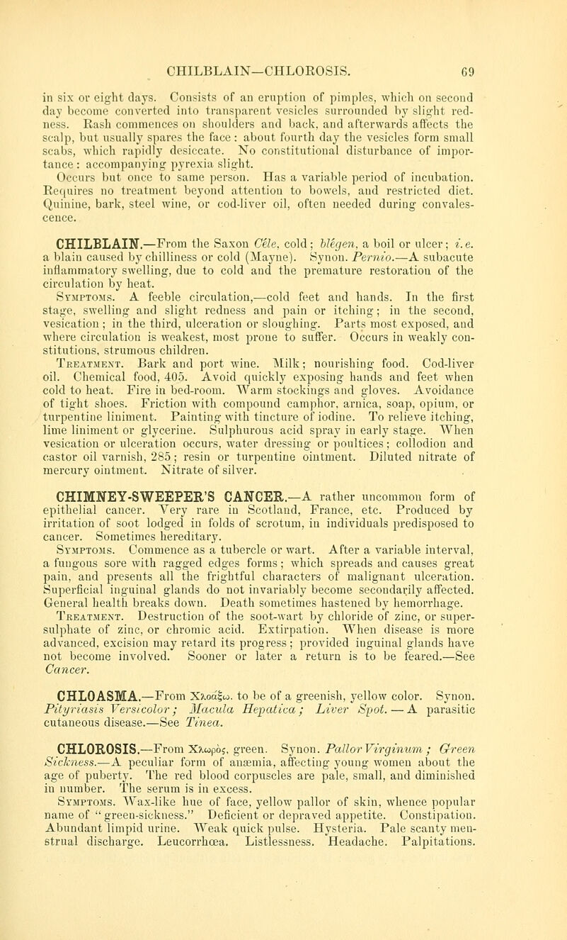 in six or eight days. Consists of an eruption of pimples, whicli on second day become converted into transparent vesicles surrounded by slight red- ness. Rash commences on shoulders and back, and afterwards affects the scalp, but usually spares the face: about fourth day the vesicles form small scabs, which rapidly desiccate. No constitutional disturbance of impor- tance : accompanying pyrexia slight. Occurs but once to same person. Has a variable period of incubation. Requires no treatment beyond attention to bowels, and restricted diet. Quinine, bark, steel wine, or cod-liver oil, often needed during convales- cence. CHILBLAIN.—From the Saxon Cele, cold; hlegen, a boil or ulcer; i. e. a blain caused by chilliness or cold (Mayne). Synon. Pernio.—A subacute inflammatory swelling, due to cold and the premature restoration of the circulation by heat. SyiMptoms. a feeble circulation,-—cold feet and hands. In the first stage, swelling and slight redness and pain or itching; in the second, vesication ; in the third, ulceration or sloughing. Parts most exposed, and where circulation is weakest, most prone to suffer. Occurs in weakly con- stitutions, strumous children. Treatment. Bark and port wine. Milk; nourishing food. Cod-liver oil. Chemical food, 405. Avoid quickly exposing hands and feet wlien cold to heat. Fire in bed-room. Warm stockings and gloves. Avoidance of tight shoes. Fi'iction with compound camphor, arnica, soap, opium, or turpentine liniment. Painting with tincture of iodine. To relieve itching, lime liniment or glycerine. Sulphurous acid spray in early stage. When vesication or ulceration occurs, water dressing or poultices; collodion and castor oil varnish, 285; resin or turpentine ointment. Diluted nitrate of mercury ointment. Nitrate of silver. CHIMISrEY-SWEEPER'S CANCER.—A rather uncommon form of epithelial cancer. Very rare in Scotland, France, etc. Produced by irritation of soot lodged in folds of scrotum, in individuals predisposed to cancer. Sometimes hereditary. Symptoms. Commence as a tubercle or wart. After a variable interval, a fungous sore with ragged edges forms; whicli spreads and causes great pain, and presents all the frightful characters of malignant ulceration. Superficial inguinal glands do not invariably become secondaiily affected. General health breaks down. Death sometimes hastened by hemorrhage. Treatment. Destruction of the soot-wart by chloride of zinc, or super- sulphate of zinc, or chromic acid. Extirpation. When disease is more advanced, excision may retard its progress; provided inguinal glands have not become involved. Sooner or later a return is to be feared.—See Cancer. CHLOASMA,—From X^oalw. to be of a greenish, yellow color. Synon. Pityriasis Versicolor; Macula Hepatica; Liver Spot.—A parasitic cutaneous disease.—See Tinea. CHLOROSIS.—From X?Lwp6?, green. Synon. Pallor Virginum ; Green Sickness.—A peculiar form of auajmia, affecting young women about the age of puberty. The red blood corpuscles are pale, small, and diminished in number. The serum is in excess. Symptoms. Wax-like hue of face, yellow pallor of skin, whence popular name of green-sickness. Deficient or depraved appetite. Constipation. Abundant limpid urine. Weak quick pulse. Hysteria. Pale scanty men- strual discharge. Leucorrhcea. Listlessness. Headache. Palpitations.