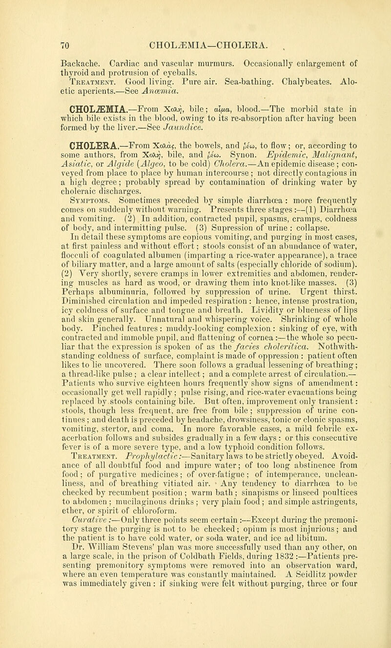 Backache. Cardiac and vascular murmurs. Occasionally enlargement of thyroid and protrusion of eyeballs. Treatment. Good living. Pure air. Sea-bathing. Chalybeates. Alo- etic aperients.—See Anmmia. CHOL^MIA.—From 'Kox-q, bile ; al^a, blood.—The morbid state in which bile exists in the blood, owing to its re-absorption after having been formed by the liver.—See Jaundice. GHOLEE.A.—From XoTtaj, the bowels, and |jlco, to flow; or, according to some authors, from KoXri, bile, and pso. Synon. Epidemic, Malignant, Asiatic, or Algide {Algeo, to be cold) Cholera.—An epidemic disease; con- veyed from place to place by human intercourse ; not directly contagious in a high degree; probably spread by contamination of drinking water by choleraic discharges. Symptoms. Sometimes preceded by simple diarrhoea : more frequently comes on suddenly without warning. Presents three stages :—(1) Diarrhoea and vomiting. (2) In addition, contracted pupil, spasms, cramps, coldness of body, and intermitting pulse. (3) Supression of urine: collapse. In detail these symptoms are copious vomiting, and purging in most cases, at first painless and without effort; stools consist of an abundance of water, flocculi of coagulated albumen (imparting a rice-water appearance), a trace of biliary matter, and a large amount of salts (especially chloride of sodium). (2) Yery shortly, severe cramps in lovrer extremities and abdomen, render- ing muscles as hard as wood, or drawing them into knot-like masses. (3) Perhaps albuminuria, followed by suppression of urine. Urgent thirst. Diminished circulation and impeded respiration : hence, intense prostration, icy coldness of surface and tongue and breath. Lividity or blueness of lips and skin generally. Unnatural and whispering voice. Shrinking of whole body. Pinched features : muddy-looking complexion : sinking of eye, with contracted and immoble pupil, and flattening of cornea :—the whole so pecu- liar that the expression is spoken of as the fades clioleritica. Nothwith- standing coldness of surface, complaint is made of oppression : patient often likes to lie uncovered. There soon follows a gradual lessening of breathing; a thread-like pulse ; a clear intellect; and a complete arrest of circulation.— Patients who survive eighteen hours frequently show signs of amendment: occasionally get well rapidly ; pulse rising, and rice-water evacuations being replaced by stools containing bile. But often, improvement only transient: stools, though less frequent, are free from bile ; suppression of urine con- tinues ; and death is preceded by headache, drowsiness, tonic or clonic spasms, vomiting, stertor, and coma. In more favorable cases, a mild febrile ex- acerbation follows and subsides gradually in a few days : or this consecutive fever is of a more severe type, and a low typhoid condition follows. Treatment. Prophylactic :■—Sanitary laws to be strictly obeyed. Avoid- ance of all doubtful food and impure water; of too long abstinence from food ; of purgative medicines ; of over-fatigue ; of intemperance, unclean- liness, and of breathing vitiated air. > Any tendency to diarrhoea to be checked by recumbent position ; warm bath ; sinapisms or linseed poultices to abdomen ; mucilaginous drinks ; very plain food ; and simple astringents, ether, or spirit of chloroform. Curative :—Only three points seem certain :—Except during the premoni- tory stage the purging is not to be checked ; opium is most injurious ; and the patient is to have cold water, or soda water, and ice ad libitum. Dr. William Stevens' plan was more successfully used than any other, on a large scale, in the prison of Coldbath Fields, during 1832 :—Patients pre- senting premonitory symptoms were removed into an observation ward, where an even temperature was constantly maintained. A Seidlitz powder was immediately given : if sinking were felt without purging, three or four